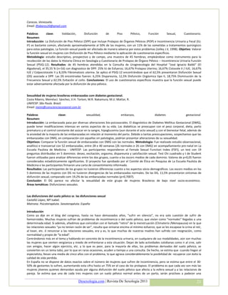 Caracas. Venezuela.
Email: lftabares20@gmail.com

Palabras       clave:       Validación,       Disfunción       de       Piso      Pélvico,    Función        Sexual,      Cuestionario.
Resumen:
Introducción: La Disfunción de Piso Pélvico (DPP) que incluye Prolapso de Órganos Pélvicos (POP) e Incontinencia Urinaria y Fecal (IU;
IF) es bastante común, afectando aproximadamente al 50% de las mujeres, con un 11% de las sometidas a tratamientos quirúrgicos
para estas patologías. La función sexual puede ser afectada de manera adversa por estos problemas (Jolley J.V, 1998). Objetivo: Valorar
la función sexual en mujeres con Disfunción de Piso Pélvico mediante la aplicación de cuestionarios específicos.
Metodología: estudio descriptivo, prospectivo y de campo, una muestra de 45 hembras; empleándose como instrumento para la
recolección de los datos la Historia Clínica en Sexología y Cuestionario de Prolapso de Órgano Pélvico – Incontinencia Urinaria Función
Sexual (PSIQ-12). Resultados: de 45 hembras atendidas en la Consulta de Uroginecología del Hospital “José Ignacio Baldó” (El
Algodonal), el 35,55 % (n=16) con diagnostico de DPP: 25% IU de Esfuerzo; 16,67% Prolapso Uterino; 16,67% Cistocele II / IUE; 16,67%
IUE / Colpocistocele II y 8,33% Fibromatosis uterina. Se aplico el PSIQ-12 encontrándose que el 62,5% presentaron Disfunción Sexual
(DS) asociada a DPP. Las DS encontradas fueron: 6,25% Dispareunía, 12,5% Disfunción Orgásmica tipo II, 18,75% Disminución de la
Frecuencia Sexual y 62,5% Evitación al coito. Conclusiones: El uso de cuestionarios específicos muestra que la función sexual puede
estar adversamente afectada por la disfunción de piso pélvico.


Sexualidad de mujeres brasileras embarazadas com diabetes gestacional.
Costa Ribeiro, Meireluci. Sánchez, V.H. Torloni, M.R. Nakamura, M.U. Mattar, R.
UNIFESP. São Paulo. Brasil.
Email: meire@conscienciacorporal.com.br

Palabras                 clave:                sexualidad,                embarazo,                 diabetes                 gestacional
Resumen:
Introducción: La embarazada pasa por diversas alteraciones bio-psicosociales. El diagnóstico de Diabetes Mellitus Gestacional (DMG),
puede tener modificaciones intensas en varios aspectos de su vida. Las diabéticas se preocupan con el peso corporal, dieta, parto
prematuro y el control constante del azúcar en la sangre, hipoglucemia (aun durante el acto sexual) y con el bienestar fetal, además de
la ansiedad de la mayoría de las embarazadas en relación al momento del parto. Debido a tantas preocupaciones, sospechamos que las
embarazadas con DMG, en comparación con aquellas sin patologías, podrían presentar alteraciones de su sexualidad.
Objetivos: Comparar la función sexual de embarazadas con DMG con las normales. Metodologia: Fue realizado estudio observacional,
analítico e transversal con 52 embarazadas, entre 28 e 40 semanas (26 normales e 26 con DMG) en acompañamiento pre-natal en La
Escuela Paulista de Medicina - UNIFESP. Las participantes respondieron al Female Sexual Function Index (FSFI), un test con 19
preguntas distribuídas en 5 dominios: deseo, excitación, orgasmo, dispareunia y satisfacción sexual. Test Chi cuadrado y t de Student
fueron utilizados para analizar diferencias entre los dos grupos, cuanto a los escors medios de cada dominio. Valores de p<0,05 fueron
considerados estadísticamente significantes. El proyecto fue aprobado por el Comité de Ética en Pesquisa de La Escuela Paulista de
Medicina e las participantes firmaron una carta de consentimiento informado.
Resultados: Las participantes de los grupos no tuvieron diferencias cuanto a los aspectos sócio-demográficos. Los escors medios en los
5 dominios de las mujeres con DG no tuvieron divergencias de las embarazadas normales. De las DG, 11,5% presentaron sintomas de
disfunción sexual, comparado com 19,2% de las embarazadas normales (p=0,7007).
Conclusión: El DG parece no afectar la sexualidad de este grupo de mujeres Brasileras de bajo nivel socio-económico.
Áreas temáticas: Disfunciones sexuales.


Las disfunciones del suelo pélvico vs las disfunciones sexual
Castelló López, Mª Isabel.
Matrona. Psicoterapéuta. Sexoterapéuta. España

Introducción
Como ya dije en el blog del congreso, hasta no hace demasiados años, “sufrir en silencio”, no era solo cuestión de sufrir de
hemorroides. Muchas mujeres sufrían de problemas de incontinencia o del suelo pélvico, que vivían como “normales” llegadas a una
determinada edad. Si además, añadimos que coincidían con el llamado “retiro” de la menstruación (Climaterio /Menopausia) en la que
las relaciones sexuales “ya no tenían razón de ser”, resulta que orinarse encima al mínimo esfuerzo, que se les escapase la orina al reír,
al toser, etc. ó renunciar a las relaciones sexuales, era y es, lo que muchas de nuestras madres han sufrido con resignación, como
normalidad y propio de “la edad”.
Centrándonos más en el tema y hablando en concreto de la incontinencia urinaria, en cualquiera de sus modalidades, aún son muchas
las mujeres que sienten vergüenza y miedo de enfrentarse a esta situación. Dejan de lado actividades cotidianas como ir al cine, salir
con amigos, hacer algún ejercicio, etc. y lo que es peor, para la mayoría de ellas, los problemas derivados del suelo pélvico, se
convierten en un tema tabú, por lo que en raras ocasiones, acuden a tiempo a una consulta. De hecho, se estima que cuando llegan al
especialista, llevan una media de cinco años con el problema, lo que agrava considerablemente la posibilidad de recuperar con éxito la
calidad de vida perdida.
En España no se dispone de datos exactos sobre el número de mujeres que sufren de incontinencia, pero se estima que entre el 30-
50% de gestantes lo sufren, aumentando esta cifra hasta un 75% en el caso de los prolapsos. El problema es que cada vez son más las
mujeres jóvenes quienes demandan ayuda por alguna disfunción del suelo pélvico que afecta a la esfera sexual y a las relaciones de
pareja. Se estima que una de cada tres mujeres con un suelo pélvico normal antes de un parto, serán proclives a padecer una

                                        Desexologia.com | Revista De Sexología 2011                                                   21
 