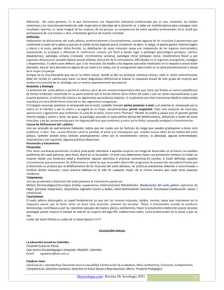 disfunción del suelo pelviano. Es lo que llamaríamos una disposición individual condicionada por la raza, anatomía, los tejidos
conectivos y los músculos perineales de cada mujer pero el abordaje de la situación es o debe ser multidisciplinar para conseguir unos
resultados óptimos. La salud integral de las mujeres, de las parejas, es competencia de todos aquellos profesionales de la salud que
participamos de una manera u otra, al bienestar general de nuestra sociedad.
Definición
Hablaremos de disfunciones del suelo pélvico, anatómicamente y funcionalmente, cuando algunos de los músculos ó aponeurosis que
conforman el suelo de la pelvis y que son el sostén de los órganos que la contienen, es decir, la vejiga, el aparto genital interno (vagina
y útero) y el recto, pierden dicha función. La debilitación de estos músculos causa una malposición de los órganos mencionados,
ocasionando su prolapso y alterando la continencia urinaria y/o fecal y dando lugar a patología ginecológica (prolapso uterino,
dispareunias), patología urinaria (cistocele, incontinencia urinaria), patología rectal (prolapso rectal, incontinencia fecal) y por
supuesto, disfunciones sexuales (deseo sexual inhibido, alteración de la estimulación, dificultades en el orgasmo, anorgasmia, coitalgias
y dispareunias). Es obvio pues deducir, que si los músculos, los tejidos y los órganos que están implicados en la respuesta sexual están
alterados, esta se verá afectada en alguna de sus fases ó en todas, con la consiguiente repercusión en la salud psicoemocional y sexual
de la mujer y la pareja.
Aunque no es muy frecuente que sea en la esfera sexual donde se den los primeros síntomas clínicos, todo lo dicho anteriormente,
debe ser tenido en cuenta para hacer un buen diagnóstico diferencial al evaluar la respuesta sexual de este grupo de mujeres que
acuden a la consulta de un sexólogo con un motivo aparentemente psicosexual.
Anatomia y fisiología
La anatomía del suelo pélvico o periné es extensa, pero de una manera esquemática diré que, tiene por límites un marco osteofibroso
de forma romboidal, constituida en su parte anterior por el borde inferior de la sínfisis del pubis y por las ramas isquiopubianas; y por
la parte posterior, el vórtice del cóccix y los ligamentos sacrociáticos mayores. Si trazáramos una línea transversal desde la tuberosidad
isquiática a la otra dividiríamos el periné en dos segmentos triangulares.
El triángulo muscular posterior es atravesado por el recto, también llamado periné posterior o anal, y el anterior es atravesado por la
uretra en el hombre y por la uretra y la vagina en la mujer, denominándose periné urogenital. Todo este conjunto de músculos,
aponeurosis y ligamentos que conforman el suelo de la pelvis, sirven como “hamaca” flexible de sostén y apoyo para el aparato genital
interno (vejiga y útero) y recto. Así pues, la patología asociada al suelo pélvico deriva del debilitamiento, disfunción o lesión de estos
músculos, y de las consecuencias para los órganos pélvicos que contienen, y como ya he dicho, causando prolapsos e incontinencias.
Causas de disfunciones del s.pélvico
Una vez aclarado de qué estamos hablando, habría que ver cuales son los factores de riesgo que pueden predisponer a tener este
problema, si bien hay causas directas como la paridad, el parto y la menopausia que pueden causar daño de los tejidos del suelo
pélvico, también existen otros factores predisponentes como son el estreñimiento crónico, la obesidad, algunas enfermedades
respiratorias y por supuesto, algunas prácticas deportivas.
Prevención y tratamiento
Prevención
Para hacer una buena prevención, lo ideal, sería poder identificar a aquellas mujeres con riesgo de desarrollar en un futuro los posibles
problemas del suelo pelviano, pero hasta ahora no se ha podido. En este caso deberíamos hacer una prevención primaria en todas las
mujeres desde una temprana edad y enseñarles algunos ejercicios ó prácticas preventivas.En cambio, si están definidas aquellas
circunstancias que promueven las disfunciones y sobre las que se pueden desarrollar programas de prevención secundaria.Puesto que
la disfunción se produce por el debilitamiento de los músculos del suelo pelviano, las prácticas preventivas deberían ir encaminadas a
tonificar dichos músculos, como práctica habitual en la vida de cualquier mujer, de la misma manera que cuida otros aspectos
cotidianos.
Tratamiento
Una vez producida la disfunción del suelo pelviano el tratamiento puede ser:
Médico (farmacológico),Quirúrgico (mallas suspensorias, histerectomías) Rehabilitador: Reeducación del suelo pélvico (ejercicios de
Kegel, gimnasia hipopresiva, dispositivos vaginales (conos y bolas), elestroestimulación funcional. Psicosexual (reeducación sexual /
conductual).
Conclusiones
El suelo pélvico desempeña un papel fundamental ya que son los mismos músculos, tejidos, nervios, vasos que intervienen en la
respuesta sexual, por lo tanto, tener un buen tono muscular, prevenir las secuelas físicas o emocionales cuando se producen
disfunciones, contribuye a vivir las relaciones sexuales de manera plena y satisfactoria. Hacer la prevención o detección precoz de estas
patologías puede mejorar la calidad de vida de las mujeres del siglo XXI, colaboremos todos, como profesionales de la salud, a que así
sea.
Cuidar del Suelo Pélvico es cuidar de tu Salud Sexual ¡!!!!!!!


                                                          EDUCACIÓN SEXUAL


La educación sexual en Colombia
Elizabeth Gutierrez Flórez
Cepi Centro Psicopedagógico Integrado. Medellín. Colombia
Email:     egutierrez@une.net.co

Palabras clave:
Salud sexual y reproductiva, Educación para la sexualidad, Construcción de ciudadanía, Hilos conductores, Funciones, Componentes,
Competencias, Derechos humanos, Derechos en Salud Sexual y Reproductivos, Matriz, Proyecto Pedagógico

                                         Desexologia.com | Revista De Sexología 2011                                                   22
 