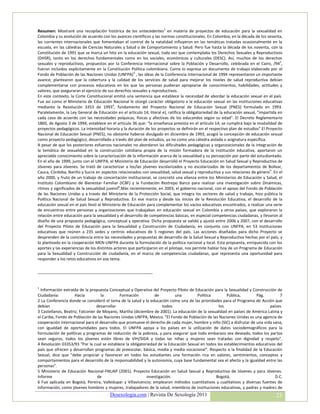 Resumen: Mostraré una recopilación histórica de los antecedentes1 en materia de proyectos de educación para la sexualidad en
Colombia y su evolución de acuerdo con los avances científicos y las normas constitucionales. En Colombia, en la década de los sesenta,
las corrientes internacionales que fomentaban el control de la natalidad influyeron en las temáticas tratadas ocasionalmente en la
escuela, en las cátedras de Ciencias Naturales y Salud o de Comportamiento y Salud. Pero fue hasta la década de los noventa, con la
Constitución de 1991 que se marca un hito en la educación sexual, toda vez que contemplaba los Derechos Sexuales y Reproductivos
(DHSR), tanto en los derechos fundamentales como en los sociales, económicos y culturales (DESC). Así, muchos de los derechos
sexuales y reproductivos, propuestos por la Conferencia Internacional sobre la Población y Desarrollo, celebrada en el Cairo, /942,
fueron incluidos explícitamente en la Constitución Política colombiana. Como lo expresa un documento de trabajo elaborado por el
Fondo de Población de las Naciones Unidas (UNFPA)3 , las ideas de la Conferencia Internacional de 1994 representaron un importante
avance; plantearon que la cobertura y la calidad de los servicios de salud para mejorar los niveles de salud reproductiva debían
complementarse con procesos educativos en los que las personas pudieran apropiarse de conocimientos, habilidades, actitudes y
valores, que aseguraran el ejercicio de sus derechos sexuales y reproductivos.
En este contexto, la Corte Constitucional emitió una sentencia que establece la necesidad de abordar la educación sexual en el país.
Fue así como el Ministerio de Educación Nacional le otorgó carácter obligatorio a la educación sexual en las instituciones educativas
mediante la Resolución 3353 de 19934, fundamento del Proyecto Nacional de Educación Sexual (PNES) formulado en 1993.
Paralelamente, la Ley General de Educación en el artículo 14, literal e), ratifica la obligatoriedad de la educación sexual, "impartida en
cada caso de acuerdo con las necesidades psíquicas, físicas y afectivas de los educandos según su edad". El Decreto Reglamentario
1860, de Agosto 3 de 1994, establece en el artículo 36 que: "la enseñanza prevista en el artículo 14, se cumplirá bajo la modalidad de
proyectos pedagógicos. La intensidad horaria y la duración de los proyectos se definirán en el respectivo plan de estudios".El Proyecto
Nacional de Educación Sexual (PNES), no obstante haberse divulgado en diciembre de 1993, acogió la concepción de educación sexual
como proyecto pedagógico, desarrollado a través del plan de estudios, ya no como una cátedra aislada o asignatura específica.
A pesar de que los posteriores esfuerzos nacionales no abordaron las dificultades pedagógicas y organizacionales de la integración de
la temática de sexualidad en la construcción cotidiana propia de la misión formadora de la institución educativa, aportaron un
apreciable conocimiento sobre la caracterización de la información acerca de la sexualidad y su percepción por parte del estudiantado.
En el año de 1999, junto con el UNFPA, el Ministerio de Educación desarrolló el Proyecto Educación en Salud Sexual y Reproductiva de
Jóvenes para Jóvenes. Se trató de caracterizar a los/las jóvenes escolarizados y no escolarizados de los departamentos de Bolívar,
Cauca, Córdoba, Nariño y Sucre en aspectos relacionados con sexualidad, salud sexual y reproductiva y sus relaciones de género 5. En el
año 2000, y fruto de un trabajo de concertación institucional, se concretó una alianza entre los Ministerios de Educación y Salud, el
Instituto Colombiano de Bienestar Familiar (ICBF) y la Fundación Restrepo Barco para realizar una investigación sobre Dinámicas,
ritmos y significados de la sexualidad juvenil6.Más recientemente, en 2003, el gobierno nacional, con el apoyo del Fondo de Población
de las Naciones Unidas y a través del Ministerio de la Protección Social, que integra los sectores de salud y trabajo, hizo pública la
Política Nacional de Salud Sexual y Reproductiva. En ese marco y desde los inicios de la Revolución Educativa, el desarrollo de la
educación sexual en el país llevó al Ministerio de Educación para complementar los vacíos educativos encontrados, a realizar una serie
de encuentros entre personas y organizaciones que trabajaban en educación sexual en Colombia y otros países, que exploraron la
relación entre educación para la sexualidad y el desarrollo de competencias básicas, en especial competencias ciudadanas, y llevaron al
diseño de una propuesta pedagógica, conceptual y operativa. Dicha propuesta se validó y ajustó entre 2006 y 2007, con el desarrollo
del Proyecto Piloto de Educación para la Sexualidad y Construcción de Ciudadanía, en conjunto con UNFPA, en 53 instituciones
educativas que reúnen a 235 sedes y centros educativos de 5 regiones del país. Las acciones diseñadas para dicho Proyecto se
desprenden de la coincidencia entre las necesidades y propuestas de desarrollo de la Salud Sexual y Reproductiva hechas por el país, y
lo planteado en la cooperación MEN-UNFPA durante la formulación de la política nacional y local. Esta propuesta, enriquecida con los
aportes y las experiencias de los distintos actores que participaron en el pilotaje, nos permite hablar hoy de un Programa de Educación
para la Sexualidad y Construcción de ciudadanía, en el marco de competencias ciudadanas, que representa una oportunidad para
responder a los retos educativos en ese tema.

____________________________________________________


1
  Información extraída de la propuesta Conceptual y Operativa del Proyecto Piloto de Educación para la Sexualidad y Construcción de
Ciudadanía:          Hacia          la        Formación         de         una         Política        Pública,        Pág.        7
2 La Conferencia donde se consideró el tema de la salud y la educación como una de las prioridades para el Programa de Acción que
debían                            desarrollar                        todos                         los                        países.
3 Castellanos, Beatriz; Falconier de Moyano, Martha (diciembre de 2001). La educación de la sexualidad en países de América Latina y
el Caribe, Fondo de Población de las Naciones Unidas UNFPA, México. "El Fondo de Población de las Naciones Unidas es una agencia de
cooperación internacional para el desarrollo que promueve el derecho de cada mujer, hombre y niño (SIC) a disfrutar de una vida sana,
con igualdad de oportunidades para todos. El UNFPA apoya a los países en la utilización de datos sociodemográficos para la
formulación de políticas y programas de reducción de la pobreza, y para asegurar que todo embarazo sea deseado, todos los partos
sean seguros, todos los jóvenes estén libres de VIH/SIDA y todas las niñas y mujeres sean tratadas con dignidad y respeto".
4 Resolución 03353/93 "Por la cual se establece la obligatoriedad de la Educación Sexual en todos los establecimientos educativos del
país que ofrecen y desarrollan programas de preescolar, básica, media y media vocacional". Respecto a la finalidad de la Educación
Sexual, dice que "debe propiciar y favorecer en todos los estudiantes una formación rica en valores, sentimientos, conceptos y
comportamientos para el desarrollo de la responsabilidad y la autonomía, cuya base fundamental sea el afecto y la igualdad entre las
personas".
5 Ministerio de Educación Nacional-FNUAP (2001). Proyecto Educación en Salud Sexual y Reproductiva de Jóvenes y para Jóvenes.
Informe                           de                        investigación.                       Bogotá,                         D.C.
6 Fue aplicada en Bogotá, Pereira, Valledupar y Villavicencio; emplearon métodos cuantitativos y cualitativos y diversas fuentes de
información, como jóvenes hombres y mujeres, trabajadores de la salud, miembros de instituciones educativas, y padres y madres de
                                        Desexologia.com | Revista De Sexología 2011                                                   23
 