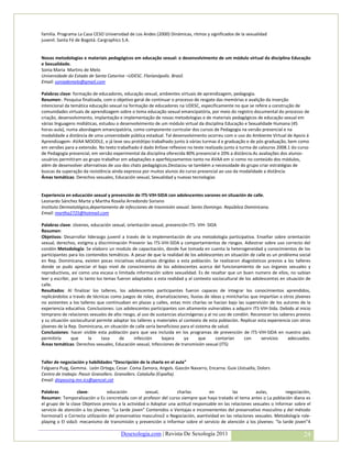 familia. Programa La Casa CESO Universidad de Los Andes (2000) Dinámicas, ritmos y significados de la sexualidad
juvenil. Santa Fé de Bogotá. Cargraphics S.A.


Novas metodologias e materiais pedagógicos em educação sexual: o desenvolvimento de um módulo virtual da disciplina Educação
e Sexualidade.
Sonia Maria Martins de Melo
Universidade do Estado de Santa Catarina –UDESC. Florianópolis. Brasil.
Email: soniademelo@gmail.com

Palabras clave: formação de educadores, educação sexual, ambientes virtuais de aprendizagem, pedagogia.
Resumen:. Pesquisa finalizada, com o objetivo geral de continuar o processo de resgate das memórias e avalição da inserção
intencional da temática educação sexual na formação de educadores na UDESC, especificamente no que se refere a construção de
comunidades virtuais de aprendizagem sobre o tema educação sexual emancipatória, por meio do registro documental do processo de
criação, desenvolvimento, implantação e implementação de novas metodologias e de materiais pedagógicos de educação sexual em
várias linguagens midiáticas, estudou o desenvolvimento de um módulo virtual da disciplina Educação e Sexualidade Humana (45
horas-aula), numa abordagem emancipatória, como componente curricular dos cursos de Pedagogia na versão presencial e na
modalidade a distância de uma universidade pública estadual. Tal desenvolvimento ocorreu com o uso do Ambiente Virtual de Apoio á
Aprendizagem- AVAA MOODLE, e já teve seu protótipo trabalhado junto à várias turmas d e graduação e de pós-graduação, bem como
em versões para a extensão. No texto trabalhado é dado ênfase reflexivo no teste realizado junto à turma de calouros 2008.1 do curso
de Pedagogia presencial, em versão experimental da disciplina oferecida 80% presencial e 20% a distância.As avaliações dos alunos-
usuários permitiram ao grupo trabalhar em adaptações e aperfeiçoamentos tanto no AVAA em si como no conteúdo dos módulos,
além de desenvolver alternativas de uso dos chats pedagógicos.Destacou-se também a necessidade do grupo criar estratégias de
buscas da superação da resistência ainda expressa por muitos alunos do curso presencial ao uso da modalidade a distância.
Áreas temáticas: Derechos sexuales, Educación sexual, Sexualidad y nuevas tecnologías


Experiencia en educación sexual y prevención de ITS-VIH-SIDA con adolescentes varones en situación de calle.
Leonardo Sánchez Marte y Martha Roselia Arredondo Soriano
Instituto Dermatológico,departamento de infecciones de trasmisión sexual. Santo Domingo. República Dominicana.
Email: martha2725@hotmail.com

Palabras clave: Jóvenes, educación sexual, orientación sexual, prevención ITS- VIH- SIDA
Resumen:
Objetivos: Desarrollar liderazgo juvenil a través de la implementación de una metodología participativa. Enseñar sobre orientación
sexual, derechos, estigma y discriminación Prevenir las ITS-VIH-SIDA y comportamientos de riesgos. Adiestrar sobre uso correcto del
condón Metodología: Se elaboro un modulo de capacitación, donde fue tomada en cuenta la heterogeneidad y conocimientos de los
participantes para los contenidos temáticos. A pesar de que la realidad de los adolescentes en situación de calle es un problema social
en Rep. Dominicana, existen pocas iniciativas educativas dirigidas a esta población. Se realizaron diagnósticos previos a los talleres
donde se pudo apreciar el bajo nivel de conocimiento de los adolescentes acerca del funcionamiento de sus órganos sexuales y
reproductivos, así como una escasa o limitada información sobre sexualidad. Es de resaltar que un buen numero de ellos, no sabían
leer y escribir, por lo tanto los temas fueron adaptados a esta realidad y al contexto sociocultural de los adolescentes en situación de
calle.
Resultados: Al finalizar los talleres, los adolescentes participantes fueron capaces de integrar los conocimientos aprendidos,
replicándolos a través de técnicas como juegos de roles, dramatizaciones, lluvias de ideas y minicharlas que impartían a otros jóvenes
no asistentes a los talleres que continuaban en plazas y calles, estas mini charlas se hacían bajo las supervisión de los autores de la
experiencia educativa. Conclusiones: Los adolescentes participantes son altamente vulnerables a adquirir ITS-VIH-Sida. Debido al inicio
temprano de relaciones sexuales de alto riesgo, al uso de sustancias alucinógenas y al no uso de condón. Reconocer los saberes previos
y su situación sociocultural permite adaptar los talleres y materiales al contexto de esta población. Replicar esta experiencia con otros
jóvenes de la Rep. Dominicana, en situación de calle sería beneficioso para el sistema de salud.
Conclusiones: hacer visible esta población para que sea incluida en los programas de prevención de ITS-VIH-SIDA en nuestro país
permitiría       que      la    tasa     de     infección    bajara       ya     que     contarían     con      servicios     adecuados.
Áreas temáticas: Derechos sexuales, Educación sexual, Infecciones de transmisión sexual (ITS)


Taller de negociación y habilidades “Descripción de la charla en el aula”
Falguera Puig, Gemma. León Ortega, Cesar. Coma Zamora, Angels. Gascón Navarro, Encarna. Guix Llistuella, Dolors
Centro de trabajo: Passir Granollers. Granollers. Cataluña (España).
Email: dirpassirg.mn.ics@gencat.cat

Palabras          clave:         educación           sexual,        charlas         en          las        aulas,         negociación,
Resumen: Temporalización o Es concretada con el profesor del curso siempre que haya tratado el tema antes o La población diana es
el grupo de la clase Objetivos previos a la actividad o Adoptar una actitud responsable en las relaciones sexuales o Informar sobre el
servicio de atención a los jóvenes: “La tarde joven” Contenidos o Ventajas e inconvenientes del preservativo masculino y del método
hormonal1 o Correcta utilización del preservativo masculino2 o Negociación, asertividad en las relaciones sexuales. Metodología role-
playing o El sida3: mecanismo de transmisión y prevención o Informar sobre el servicio de atención a los jóvenes: “la tarde joven”4

                                        Desexologia.com | Revista De Sexología 2011                                                  24
 