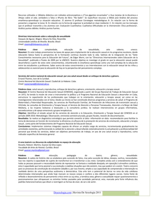 Recursos utilizados o 1Maleta didáctica con métodos anticonceptivos o 2“Los gigantes encantados” o 3Las tarjetas de la discoteca o
3Hojas sobre el sida: verdadero o falso o 4Punto de libro: “No badis”: Se especifican recursos o 5Web jove Análisis del proceso
enseñanza-aprendizaje La situación educativa:. El alumno El profesor Estrategias metodológicas A- En relación con la forma de
presentar y organizar la tarea: B- En relación con la forma de organizar la actividad en clase mediante: C- En relación con los mensajes
que el profesor transmite a los alumnos con: Evaluación Cuantitativa: Cualitativa Dificultades en la intervención: Ética profesional:.
Análisis puntos débiles: Análisis puntos fuertes.


Diretrizes internacionais sobre a educação da sexualidade
Vasques de Aguiar, Wagno. Moura Da Silva, Rosenilda
Universidade católica de Brasília. Brasilia. Brasil.
Email: rosems@linkexpress.com.br

Palabras        clave:        complexidade,         educação         da       sexualidade,       sete        saberes,        unesco.
Resumen: En este trabajo presentamos las bases de apoyo para implantación de la educación sexual en los programas escolares, desde
educación básica hasta la perspectiva de la formación continua durante toda la vida. Salimos de la integración de los "Siete
Conocimientos necesarios para la Educación del Futuro", de Edgar Morin, con las "Directrices Internacionales sobre Educación de la
Sexualidad", publicado a finales de 2009 por la UNESCO. Nuestro objetivo es investigar el grado en que la educación sexual puede
desarrollarse a partir de estos siete conocimientos, vislumbrando la enseñanza aprendizaje como una red compleja de la educación
entre los estudiantes y profesores. Saber acerca de estos conocimientos y sus interrelaciones con la educación sexual de los niños y
adolescentes es esencial para la educación de hoy en la perspectiva del pensamiento complejo.


Servicios del centro nacional de educación sexual: por una salud sexual desde un enfoque de derechos y género.
Ernand Thames, Ivon de la Caridad.
Centro Nacional de Educación Sexual. Ciudad de La Habana. Cuba.
Email: ivonernand@infomed.sld.cu

Palabras clave: salud sexual y reproductiva, enfoque de derechos y género, orientación, educación y terapia sexual.
Resumen: El Centro Nacional de Educación Sexual (CENESEX), organizado a partir del Grupo Nacional de Trabajo de Educación Sexual
en 1972, ha tenido la misión de crear e instrumentar la política y el Programa Nacional de Educación Sexual a desarrollar en Cuba,
estructurar la capacitación de los profesionales que trabajan en la orientación, educación y terapia sexual, así como en las
investigaciones relacionadas con el tema. Desde sus inicios se han constituido diversos programas y servicios de salud: el Programa de
Maternidad y Paternidad Responsable, los servicios de Planificación Familiar, de Prevención de Infecciones de transmisión sexual y
VIH/sida, las consultas de Orientación y Terapia Sexual, el Servicio de Atención a Personas Transexuales, Atención a la Mujer de Edad
Mediana, a las mujeres lesbianas o bisexuales y la consultoría jurídica. Se realizan intervenciones en grupos informativos,
psicoeducativos y de apoyo emocional y grupos terapéuticos.
Objetivo: Identificar el estado actual de los servicios de atención a la Educación, Orientación y Terapia Sexual del CENESEX en el
período 2009-2010. Metodología: Observación, entrevista semiestructurada, grupos focales, revisión de documentación.
Resultados: Se realiza un diagnóstico estratégico que permite convertir el dato- información en dato- recomendación para facilitar la
toma de decisiones en función de incrementar la eficiencia y la eficacia de la prestación de servicios de orientación, educación y terapia
sexual , como parte del fortalecimiento del Programa Nacional de Educación Sexual.
Conclusiones: Implementar sistemas integrales capaces de ofrecer un amplio rango de servicios, incrementando gradualmente las
actividades existentes, perfeccionando la calidad de la atención y desarrollando sistemáticamente la actualización y profesionalidad del
personal que brinda los servicios, deben ser objetivos permanentes de trabajo, en pos de una salud sexual y reproductiva, como
indicador específico de bienestar general.


A cena teatral e os discursos da subjetividade no espaço da educação
Rosseto, Robson. Martins, Guaraci da Silva Lopes.
Faculdade de Artes do Paraná. Curitiba. Brasil.
Email: guaraci.martins@gmail.com

Palabras          clave:          educação;            pedagogia            do          teatro;         gênero;            sexualidade.
Resumen: A cadeia da história não se estabelece pela sucessão de fatos, mas pela sucessão de idéias, desejos, sonhos, necessidades.
Isso nos reporta à capacidade do sujeito de transformar-se e transformar o seu meio. Completo ainda com o entendimento de que
todas as pessoas possuem a necessidade latente de representar na fantasia a realidade desejada, em oposição à atmosfera cotidiana;
esta é capacidade que torna possível a sua evolução e viabiliza situações que não existem, mas que podem vir a existir. Teatro concorre
para os processos de constituição do estudante-cidadão e, por isso mesmo, amplia a sua capacidade de compreensão e intervenção na
realidade dentro de uma perspectiva autônoma e democrática. Esta arte tem o potencial de borrar na cena da vida cotidiana
determinadas intervenções que ainda hoje marcam os nossos corpos e confere a eles diferentes lugares sociais. Como fonte de
reflexão e desenvolvimento do pensamento crítico entre os suj eitos, a temática sexo, gênero e sexualidade requer questionamentos e
posicionamentos que ultrapassam os estreitos limites pautados pela sociedade patriarcal, esta, marcada pela forte influência dos
padrões heteronormativos que ditam e restringem as formas de viver, de ser e de sentir.



                                        Desexologia.com | Revista De Sexología 2011                                                   25
 