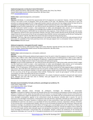 Unplanned pregnancies: are they due to lack of information?
Richetti, Raquel Doria Ramos. Falbo Guazzelli, Thiago. Lisboa, Daniela. Kenj, Grecy. Sass, Nelson.
Hospital Maternidade Escola de Vila Nova Cachoeirinha. São Paulo. Brazil.
Email: hematofmj@hotmail.com

Palabras clave: unplanned pregnancies, contraception.
Resumen:
Objectives: Worldwide, it is estimated that approximately half of all pregnancies are unplanned. However, in Brazil, the 5th largest
country in the world in terms of population, there are few studies on this topic. The objectives of this study were to asess the
prevalence of unplanned pregnancies (UP) in large public Brazilian maternity, what were the main alleged motives for these UP and to
investigate the knowlodge of these women on the availability of public family planning clinics in the neighborhood.
Methods: During 10 months (September 09 –June 2010) all women who delivered at a single tertiary public maternity in Brazil´s largest
city (São Paulo) were invited to answer a short questionnaire to collect socio-demographic data, previous use of contraceptive
methods, intendedness of current pregnancy and knowledge about available free family planning clinics in the area.
Results: Of the 583 participants, 69,4% (405) had not planned the index pregnancy. A total of 91,6% of the women who did not plan
their pregnancies claimed to have used contraceptive methods in the past, mainly condoms (83,2%) and the pill (61,4%). The principal
alleged motive for the occurrence of the UP was contraceptive failure (30,4%), incorrect contraceptive use (25,1%) and “thinking that I
would not get pregnant” (18,7%). Only 48% of the women knew about existing free family planning clinics.
Conclusion: There was a high rate of unplanned pregnancies in this sample of women. More than half of the study participants did not
know about the availability of free family planning services and many got pregnant due to contraceptive failure or incorrect use.
Áreas temáticas: Educación sexual.


Adolescent pregnancies: racing against the world congreso
Richetti, Raquel Doria Ramos. Falbo Guazzelli, Thiago. Castro Costa, Alexandre. Fagundes de Paula, Carla. Sass, Nelson.
Centro de trabajo: Hospital Maternidade Escola de Vila Nova Cachoeirinha. São Paulo. Brazil.
Email: hematofmj@hotmail.com

Palabras clave: unplanned pregnancies, contraception, adolescent.
Resumen:
Objectives: Everyday 220 thousands adolescents get pregnant all over the world. In Brazil the pregnancy rate increased in 15-17 years
women, 6,9% in 1996 to 7,6% in 2006 instead the pregnancy rate, that decreased 2,73 children/woman in 1991 to 2,18 in 2001.The
objectives of this study were to asess the prevalence of adolescent´s unplanned pregnancies (UP) in large public Brazilian maternity,
what were the main alleged motives for these UP and compare with adult women group.
Methods: During 10 months (September 09 –June 2010) all women who delivered at a single tertiary public maternity in Brazil´s largest
city (São Paulo) were invited to answer a short questionnaire to collect socio-demographic data, previous use of contraceptive
methods, intendedness of current pregnancy and knowledge about available free family planning clinics in the area.
Results: Of the 579 participants, 22,4% (130) were under 20 years with 13%(17) of planned the index pregnancy against 35,6%(160) in
adult women. About 35% (46) of the adolescents had only one partner and 40% (52) has a steady relationship. A total of 83,8% of the
adolescents have used contraceptive methods in the past, mainly condoms (78,4%) and the pill (32,3%). The principal alleged motive
for the occurrence of the UP was contraceptive failure (29,2%), “thinking that I would not get pregnant” (27,4%) and incorrect
contraceptive use (23%). Only 0,8%(1) had not acess to methods.
Conclusion: There was a high rate of unplanned pregnancies in this sample of adolescent specially if compared with adult women
group. Although more than 99% have acess to methods, many got pregnant due to contraceptive failure or indifference.
Áreas temáticas: Educación sexual.


Educação sexual emancipatória, formação, professores, aprendizagem por problemas, TIC.
Freitas, Dilma. Chagas,Isabel.
Universidade de Lisboa. Lisboa. Portugal.
Email: dhilmalf@gmail.com

Palabras clave: educação sexual, formação de professores, tecnologias de informação e comunicação
Resumen: A realização de trabalhos intencionais de Educação $exual (ES) numa perspectiva emancipatória continua sendo uma tarefa
polêmica e complexa na escola. Apesar das discussões acerca do assunto e, no caso de Portugal, de existir uma Lei e uma Portaria que
estabelece e regulamenta o regime de aplicação da ES nos meios escolares, este trabalho não vem acontecendo de forma intencional e
numa abordagem emancipatória, segundo se tem conhecimento através das pesquisas realizadas sobre o assunto. Por uma ES
intencional numa abordagem emancipatória, compreendemos toda ação educativa, organizada e planejada por todos os envolvidos na
educação das crianças e dos jovens, levando-os a refletirem sobre os mitos, preconceitos e tabus que evolvem a sexualidade, como
possibilidade de superá-los e de viverem a sua sexualidade de forma mais autônoma, prazerosa, responsável e afetuosa. Entretanto,
um dos entraves para a concretização deste trabalho, refere-se à fa lta de formação por grande parte dos professores. Razão pela qual
pretende-se investigar, em professores do Ensino Básico de Portugal, qual a sua percepção acerca da ES e identificar os fatores que
contribuem para a não realização desse trabalho, bem como as possibilidades de superá-las. Partindo do problema: quais os efeitos de
um curso de formação contínua sobre educação sexual numa perspectiva emancipatória, baseada em problemas e veiculada pelas
novas Tecnologias de Informação e Comunicação (TIC), nas percepções, atitudes e práticas dos professores em ES? Partindo das
experiências vivenciadas com o uso das TIC e a formação de professores em ES numa perspectiva emancipatória, será desenhado e

                                        Desexologia.com | Revista De Sexología 2011                                                26
 