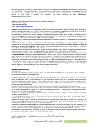 concretizado um curso de formação, mediado pelas TIC, utilizando-se da plataforma Moodle e estruturado segundo a Aprendizagem
Por Problemas (APP). Escolheu-se utilizar a APP por considerar que a mesma tem sido evidenciada, como metodologia de ensino-ap
rendizagem, pela sua capacidade em promover a autonomia e o espírito crítico dos alunos em qualquer nível de ensino segundo vários
teóricos da área. Como a pesquisa está iniciando, não temos resultados a serem apresentados.
Áreas temáticas: Educación sexual.


Educación sexual integral en la niñez como base para la salud sexual integral.
Núñez, María de los Ángeles.
SESEX – presidenta nacional
Email: angelesnunez@andinanet.net

Resumen: Todos los especialistas en el tema de la sexualidad reconocen a la infancia como la época de la vida donde se sientan las
bases para la salud sexual integral de la persona y los motivos para los principales trastornos y disfunciones de la misma. Sin embargo,
poco espacio se dedica para realizar una adecuada educación sexual desde la temprana infancia.
Para comprender la sexualidad en la infancia es necesario enfocarla desde una visión integral, la cual considera la sexualidad como una
fuerza impulsora y placentera que dura toda la vida, incorpora la construcción de la identidad y orientación sexual y la integra con los
sentimientos. En la infancia hablamos de sexualidad, más no de genitalidad.
La sexualidad es un elemento integrador de la personalidad; nada de lo que sentimos, pensamos y actuamos escapa a nuestra realidad
sexual.
Es importante realizar una revisión y actualización del desarrollo psicosexual de niños/as en sus fases iniciales e incorporar su
curiosidad sexual, la cual también atraviesa por etapas diferentes y se sintetiza en cuatro preguntas: cómo es mi cuerpo, tu cuerpo, mi
nacimiento y cómo se hacen los bebés. Y continuar con replanteos de las etapas psicosexuales como la latencia e inicio de la
pubertad, cuya realidad actual es diferente a años anteriores.
Muchos programas de educación sexual incluyen el enfoque de equidad de género, el cual requiere ser entendido y tratado evitando
caer en fanatismos que lleven a niños y niñas a una confusión muy grande en la construcción de su identidad sexual.
Al realizar en forma oportuna y adecuada la educación sexual integral en las familias y en el medio escolar, sentaremos las bases para
la salud sexual integral. Planteo este término para reemplazar y rectificar otros. La salud sexual integral debe ser considerada como el
estado de bienestar general del ser humano en todas sus manifestaciones a lo largo de su vida; incorpora el desarrollo psicosexual y los
términos de salud sexual, de salud reproductiva, salud mental, salud psicológica, identidad y orientación sexuales, derechos sexuales.
De este modo, se incorporan en este contexto a los niños menores de 12 años, cuya educación sexual adecuada y oportuna les ayudará
a desarrollarse de una manera sana para evitar las disfunciones sexuales y las características de personalidad que les llevaría a muchos
a ser abusadores sexuales, entre otros problemas de la vida adulta. Tanto la educación sexual integral, como la salud sexual integral
serán los pilares para un desarrollo armónico de la persona y para su vida en pareja.


Como educamos en sexualidad.
Machín, Dinorah.
Licenciada en Psicología, Posgrado en Psicología Analítica, Maestría en Psicoterapia. Educadora Sexual y Sexóloga Clínica acreditada
por la Sociedad Uruguaya de Sexología y FLASSES

Resumen: Nos planteamos este trabajo porque en este camino de la Sexualidad en el que hemos incursionado hace ya mucho tiempo
vemos con frecuencia que la Educación Sexual aún se sigue impartiendo desde una concepción tradicional donde se transmiten
contenidos explicados por algunos expertos a grupos reducidos. Si bien la mayoría dominan el tema, no disponen de experiencia en
procesos educativos y metodología, lográndose el efecto contrario al deseado. No alcanza con ser expertos, es necesario prepararse
para ser facilitadores de aprendizaje.
Es importante que la formadora/el formador sea capaz de descubrir y reconocer en sí misma/o sus fortalezas y limitaciones.
Es por eso que buscamos promover de la manera más adecuada posible una Educación Sexual orientada hacia una visión más global
del ser humano, personalizadora, saliendo de los planteos exclusivamente biologicista e incorporando un concepto amplio de salud,
donde confluyen lo biológico, lo psicológico y lo social.
Tengamos en cuenta que es algo más que un simple conjunto de contenidos teórico- informativo, es necesario lograr cambios de
actitudes y comportamientos.
Por ser la Sexualidad un aspecto inherente al ser humano, se convierte en una dimensión que requiere ser legitimada, valorada y
educada en todas y todos sin exclusión.
Buscando que en este proceso formativo las personas adquieran conocimientos y valores que las capaciten para optar entre las
diferentes actitudes y comportamientos sexuales, en forma libre y responsable, lo que le permitirá disfrutar placenteramente de la
función erótica, siendo a la vez responsable de su capacidad reproductiva.
Es importante que cada docente pueda analizar hasta dónde puede intervenir con los instrumentos que tiene a su disposición, en la
creación de mejores condiciones para el aprendizaje, para que ese saber se convierta en un atractivo y tenga poder de convocatoria
sobre los estudiantes. Construyendo una forma agradable de aprender como un desafío a los modelos educativos actuales.
Apuntando así a una renovación de las formas de educar en Sexualidad, llevando a trabajar desde un enfoque la promoción y
prevención de la Salud Integral buscando una verdadera Educación Sexual.


Asesoría sobre afectividad y sexualidad para jóvenes. un modelo integral de educación sexual
Mestre Guardiola, M.

                                        Desexologia.com | Revista De Sexología 2011                                                    27
 
