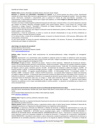 Castellón de la Plana. España.

Palabras clave: asesoría, afectividad, sexualidad, jóvenes, educación sexual, integral.
Resumen: La “Asesoría sobre Afectividad y Sexualidad para Jóvenes” es un servicio gratuito que ofrece el Exmo. Ayuntamiento de
Castellón de la Plana. Desde 2005 el servicio es gestionado por el “Centro de Psicoterapia y Sexología de Castellón”. Tiene como objetivos el
prestar información, orientación y asesoramiento para la juventud en materia de salud psico-afectiva, sexualidad y recursos
anticonceptivos. La peculiaridad es el modo en que se logran estos objetivos: un modelo integral de educación sexual, que tiene en cuenta
a jóvenes, madres, padres y docentes.
Tomando como base el modelo biográfico-profesional propuesto por Félix López, la Asesoría ofrece, a los centros educativos y recursos
que trabajan con jóvenes, diferentes actividades grupales como charlas-coloquio, talleres y cursos breves de 3 sesiones sobre
“Autoestima e Imagen Corporal”, “Sexualidad y Prevención de Riesgos Asociados a las Conductas Sexuales” o “Relaciones
Interpersonales, Empatía y Resolución de Conflictos”.
Además, se parte de la idea de que, para asegurar la educación sexual de adolescentes y jóvenes, se debe contar con y formar tanto a
madres y padres, como a docentes.
Paralelamente, a modo de complemento, se ofrece un servicio de atención individualizada en el que, de forma confidencial, se
atienden las dudas y consultas de quienes lo solicitan.
En los últimos 6 años, a través de las actividades grupales, la Asesoría ha ofrecido formación a 5162 personas: 4904 jóvenes, 208
madres/padres y 50 docentes.
En este mismo periodo, el servicio de atención individualizada ha atendido a 131 personas: 78 jóvenes, 16 madres/padres y 37
profesionales que trabajan con adolescentes.


¿Qué intriga a los alumnos de secundaria?
González Martínez, María Cristina.
Instituto Educación secundaria de Requena. España.
Email: maricrisgm@hotmail.com

Palabras clave: Educación sexual, Salud sexual,alumnos de secundaria,adolescencia, trabajo monográfico de investigación
Resumen:
Objetivos: Aproximación a los conocimientos sobre sexualidad en población escolar de 12años en adelante,en centro Secundaria,
detectando mitos y falsas creencias que sobre la misma circulan entre ellos. Trabajar la sexualidad en el aula a modo de investigación
dentro del Trabajo monográfico de investigación 4º ESO
Metodología: Recogida de dudas - Resolución por grupos - Puesta en común respuestas - Elaboración de encuesta por alumnos -
Pasarla a la comunidad educativa voluntaria y anónimamente - Análisis de resultados - Publicación de resultados estadísticos mediante
murales informativos Resultados Grupo:18 chicas, 10 chicos. Dirección paralizó encuesta - Dudas:186 - Por contenidos y porcentajes: -
43 Orgasmo, punto G, placer, excitación, posturas: 23,118% - 26 Prevención de embarazos y píldora día después: 13,978% - 22
Prácticas sexuales: 11,827% - 21 Anatomía-fisiología masculina: 11,290% - 17 Anatomía-fisiología femenina: 9,139% - 15 Primera vez,
virginidad, himen: 8,064% - 13 Juguetes sexuales,Afrodisíacos: 6,989% - 12 Enfermedades: 6,451% - 8 Curiosidades: 4,301% - 5
Parafilias: 2,688% - 3 Embarazo: 1,612% - 1 Aborto: 0,537% Conclusiones: - Las actitudes deben trabajarse en edades más tempranas
en colegios y hogares familiares - La información sobre prevención y primera vez debería darse con naturalidad y tacto en primaria. - El
hedonismo es prioritario - La publicidad en televisión es un escaparate de educación sexual y debería también informar - internet no es
la principal fuente de información sobre sexo. Los amigos sí - Dudas sobre anatomía sólo en el ámbito sexual, concretamente la
penetración. - Pocas dudas sobre enfermedades pero se debe seguir trabajando este apartado. - La educación sexual debería
impartirse sin problemas y con la mayor naturalidad posible en centros escolares - La educación no homófoba que se imparte en el
centro está dando frutos.


Una experiencia de formación en educación sexual en el profesorado del departamento de la ribera.
Pelechano García, Desamparados. González Sala, Josefa. Naveira Vidal, Blanca. Limorte Guillen, Mª Teresa. Vendrell Chirivella, José
Tomás.
Centro de Salud Pública departamento de la Ribera. Alzira (Valencia). España.
Email: pelechano_des@gva.es

Palabras clave: Programa, alumnos, profesores, Educación, sexual.
Resumen:
Introducción: Desarrollar un programa de Educación Sexual para los alumnos en los centros educativos requiere una formación previa
del profesorado que debe tutorizarlo.
Objetivo general: Adquirir información teórica y capacitación práctica sobre el Hecho Sexual Humano facilitando el desarrollo de
actividades educativas en un Programa de la Educación Sexual en sus respectivos centros educativos.
Metodologia: La experiencia contempló tres MÓDULOS: 1) Módulo de formación. 2) Módulo de experimentación en el aula, que
realizó cada participante de manera individual en el centro docente donde trabajaba. 3) Módulo de evaluación y formulación de
nuevas propuestas. FORMACIÓN: 1. ACTITUDES hacia la sexualidad propia y ajena. 2. CONTENIDOS BÁSICOS DE SEXOLOGÍA. 3.
MODELOS DE EDUCACIÓN SEXUAL. RECURSOS BÁSICOS. EXPERIMENTACIÓN EN EL AULA 1. Intervención en educación sexual en su
centro educativo a partir de la propuesta trabajada en el módulo de formación. 2. Evaluación de la intervención. EVALUACIÓN Y
NUEVAS PROPUESTAS 1. Describieron como llevaron a cabo la intervención, el grado de participación y satisfacción de los alumnos, la
aplicabilidad de las actividades propuestas y hasta qué punto se han logrado los objetivos formulados. 2. Formularon un listado de

                                        Desexologia.com | Revista De Sexología 2011                                                   28
 