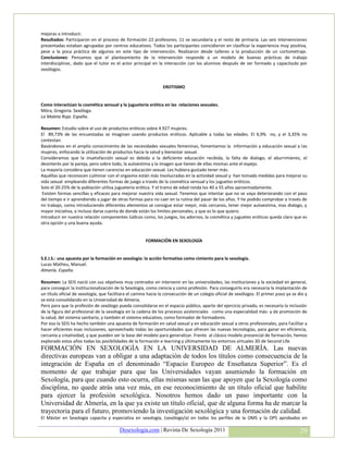 mejoras a introducir.
Resultados: Participaron en el proceso de formación 22 profesores; 11 se secundaria y el resto de primaria. Las seis intervenciones
presentadas estaban agrupadas por centros educativos. Todos los participantes coincidieron en clasificar la experiencia muy positiva,
pese a la poca práctica de algunos en este tipo de intervención. Realizaron desde talleres a la producción de un cortometraje.
Conclusiones: Pensamos que el planteamiento de la intervención responde a un modelo de buenas prácticas de trabajo
interdisciplinar, dado que el tutor es el actor principal en la interacción con los alumnos después de ser formado y capacitado por
sexólogos.


                                                                EROTISMO


Como interactúan la cosmética sensual y la juguetería erótica en las relaciones sexuales.
Móra, Gregoria. Sexóloga.
La Maleta Roja. España.

Resumen: Estudio sobre el uso de productos eróticos sobre 4.927 mujeres.
El 89,73% de las encuestadas se imaginan usando productos eróticos. Aplicable a todas las edades. El 6,9% no, y el 3,35% no
contestan.
Basándonos en el amplio conocimiento de las necesidades sexuales femeninas, fomentamos la información y educación sexual a las
mujeres, enfocando la utilización de productos hacia la salud y bienestar sexual.
Consideramos que la insatisfacción sexual es debida a la deficiente educación recibida, la falta de dialogo, el aburrimiento, el
desinterés por la pareja, pero sobre todo, la autoestima y la imagen que tienen de ellas mismas ante el espejo.
La mayoría considera que tienen carencias en educación sexual. Les hubiera gustado tener más.
Aquéllas que reconocen culminar con el orgasmo están más involucradas en la actividad sexual y han tomado medidas para mejorar su
vida sexual empleando diferentes formas de juego a través de la cosmética sensual y los juguetes eróticos.
Solo el 20-25% de la población utiliza juguetería erótica. Y el tramo de edad ronda los 40 a 55 años aproximadamente.
 Existen formas sencillas y eficaces para mejorar nuestra vida sexual. Tenemos que intentar que no se vaya deteriorando con el paso
del tiempo e ir aprendiendo a jugar de otras formas para no caer en la rutina del pasar de los años. Y he podido comprobar a través de
mi trabajo, como introduciendo diferentes elementos se consigue estar mejor, más cercanos, tener mejor autoestima, mas dialogo, y
mayor iniciativa, e incluso darse cuenta de donde están los limites personales, y que es lo que quiero.
Introducir en nuestra relación componentes lúdicos como, los juegos, los adornos, la cosmética y juguetes eróticos queda claro que es
otra opción y una buena ayuda.


                                                       FORMACIÓN EN SEXOLOGÍA


S.E.I.S.: una apuesta por la formación en sexología: la acción formativa como cimiento para la sexología.
Lucas Matheu, Manuel.
Almería. España.

Resumen: La SEIS nació con sus objetivos muy centrados en intervenir en las universidades, las instituciones y la sociedad en general,
para conseguir la institucionalización de la Sexología, como ciencia y como profesión. Para conseguirlo era necesaria la implantación de
un título oficial de sexología, que facilitara el camino hacia la consecución de un colegio oficial de sexólogos. El primer paso ya se dio y
se está consolidando en la Universidad de Almería.
Pero para que la profesión de sexólogo pueda consolidarse en el espacio público, aparte del ejercicio privado, es necesaria la inclusión
de la figura del profesional de la sexología en la cadena de los procesos asistenciales -como una especialidad más- y de promoción de
la salud, del sistema sanitario, y también el sistema educativo, como formador de formadores.
Por eso la SEIS ha hecho también una apuesta de formación en salud sexual y en educación sexual a otros profesionales, para facilitar y
hacer eficientes esas inclusiones, aprovechado todas las oportunidades que ofrecen las nuevas tecnologías, para ganar en eficiencia,
cercanía y creatividad, y que pueden ser la base del modelo para generalizar. Frente al clásico modelo presencial de formación, hemos
explorado estos años todas las posibilidades de la formación e-learning y últimamente los entornos virtuales 3D de Second Life.
FORMACIÓN EN SEXOLOGÍA EN LA UNIVERSIDAD DE ALMERÍA. Las nuevas
directivas europeas van a obligar a una adaptación de todos los títulos como consecuencia de la
integración de España en el denominado “Espacio Europeo de Enseñanza Superior”. Es el
momento de que trabajar para que las Universidades vayan asumiendo la formación en
Sexología, para que cuando esto ocurra, ellas mismas sean las que apoyen que la Sexología como
disciplina, no quede atrás una vez más, en ese reconocimiento de un título oficial que habilite
para ejercer la profesión sexológica. Nosotros hemos dado un paso importante con la
Universidad de Almería, en la que ya existe un título oficial, que de alguna forma ha de marcar la
trayectoria para el futuro, promoviendo la investigación sexológica y una formación de calidad.
El Máster en Sexología capacita y especializa en sexología, (sexólogo/a) en todos los perfiles de la OMS y la OPS aprobados en

                                         Desexologia.com | Revista De Sexología 2011                                                    29
 