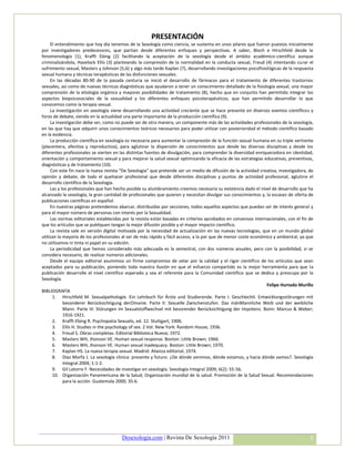 PRESENTACIÓN
     El entendimiento que hoy día tenemos de la Sexología como ciencia, se sustenta en unos pilares que fueron puestos inicialmente
por investigadores predecesores, que partían desde diferentes enfoques y perspectivas. A saber, Bloch e Hirschfeld desde la
fenomenología (1), Krafft Ebing (2) facilitando la aceptación de la sexología desde el ámbito académico-científico aunque
criminalizándola, Havelock Ellis (3) planteando la compresión de la normalidad en la conducta sexual, Freud (4) intentando curar el
sufrimiento sexual, Masters y Johnson (5,6) y algo más tarde Kaplan (7), desarrollando investigaciones psicofisiológicas de la respuesta
sexual humana y técnicas terapéuticas de las disfunciones sexuales.
     En las décadas 80-90 de la pasada centuria se inició el desarrollo de fármacos para el tratamiento de diferentes trastornos
sexuales, así como de nuevas técnicas diagnósticas que ayudaron a tener un conocimiento detallado de la fisiología sexual, una mayor
comprensión de la etiología orgánica y mayores posibilidades de tratamiento (8), hecho que en conjunto han permitido integrar los
aspectos biopsicosociales de la sexualidad y los diferentes enfoques psicoterapéuticos, que han permitido desarrollar lo que
conocemos como la terapia sexual.
     La investigación en sexología viene desarrollando una actividad creciente que se hace presente en diversos eventos científicos y
foros de debate, siendo en la actualidad una parte importante de la producción científica (9).
     La investigación debe ser, como no puede ser de otra manera, un componente más de las actividades profesionales de la sexología,
en las que hay que adquirir unos conocimientos teóricos necesarios para poder utilizar con posterioridad el método científico basado
en la evidencia.
     La producción científica en sexología es necesaria para aumentar la compresión de la función sexual humana en su triple vertiente
(placentera, afectiva y reproductiva), para aglutinar la dispersión de conocimientos que desde las diversas disciplinas y desde los
diferentes profesionales se vierten en las distintas fuentes de divulgación, para comprender la diversidad enriquecedora en identidad,
orientación y comportamiento sexual y para mejorar la salud sexual optimizando la eficacia de las estrategias educativas, preventivas,
diagnósticas y de tratamiento (10).
     Con este fin nace la nueva revista “De Sexología” que pretende ser un medio de difusión de la actividad creativa, investigadora, de
opinión y debate, de todo el quehacer profesional que desde diferentes disciplinas y puntos de actividad profesional, aglutine el
desarrollo científico de la Sexología.
     Las y los profesionales que han hecho posible su alumbramiento creemos necesaria su existencia dado el nivel de desarrollo que ha
alcanzado la sexología, la gran cantidad de profesionales que quieren y necesitan divulgar sus conocimientos y, la escasez de oferta de
publicaciones científicas en español.
     En nuestras páginas pretendemos abarcar, distribuidas por secciones, todos aquellos aspectos que puedan ser de interés general y
para el mayor número de personas con interés por la Sexualidad.
     Las normas editoriales establecidas por la revista están basadas en criterios aprobados en consensos internacionales, con el fin de
que los artículos que se publiquen tengan la mejor difusión posible y el mayor impacto científico.
     La revista sale en versión digital motivada por la necesidad de actualización en las nuevas tecnologías, que en un mundo global
utilizan la mayoría de los profesionales al ser de más rápido y fácil acceso, a la par que de menor coste económico y ambiental, ya que
no utilizamos ni tinta ni papel en su edición.
     La periodicidad que hemos considerado más adecuada es la semestral, con dos números anuales, pero con la posibilidad, si se
considera necesario, de realizar números adicionales.
     Desde el equipo editorial asumimos un firme compromiso de velar por la calidad y el rigor científico de los artículos que sean
aceptados para su publicación, poniendo toda nuestra ilusión en que el esfuerzo compartido es la mejor herramienta para que la
publicación desarrolle el nivel científico esperado y sea el referente para la Comunidad científica que se dedica y preocupa por la
Sexología.
                                                                                                                 Felipe Hurtado Murillo
BIBLIOGRAFÍA
      1. Hirschfeld M. Sexualpathologie. Ein Lehrbuch für Árzte und Studierende. Parte I: Geschlechtl. Entwicklungsstörungen mit
            besonderer Berücksichtigung derOmanie. Parte II: Sexuelle Zwischenstufen. Das mänMannliche Weib und der weibliche
            Mann. Parte III: Störungen im Sexualstoffwechsel mit besorender Berücksichtigung der Impotenz. Bonn: Marcus & Weber;
            1916-1921.
      2. Krafft-Ebing R. Psychopatia Sexualis, ed. 12. Stuttgart; 1906.
      3. Ellis H. Studies in the psychology of sex. 2 Vol. New York: Random House; 1936.
      4. Freud S. Obras completas. Editorial Biblioteca Nueva; 1972.
      5. Masters WH, Jhonson VE. Human sexual response. Boston: Little Brown; 1966.
      6. Masters WH, Jhonson VE. Human sexual inadequacy. Boston: Little Brown; 1970.
      7. Kaplan HS. La nueva terapia sexual. Madrid: Alianza editorial; 1974.
      8. Díaz Morfa J. La sexología clínica: presente y futuro. ¿De dónde venimos, dónde estamos, y hacia dónde vamos?. Sexología
            Integral 2004; 1:1-2.
      9. Gil Latorre F. Necesidades de investigar en sexología. Sexología Integral 2009; 6(2): 55-56.
      10. Organización Panamericana de la Salud; Organización mundial de la salud. Promoción de la Salud Sexual. Recomendaciones
            para la acción. Guatemala 2000; 35-6.




                                        Desexologia.com | Revista De Sexología 2011                                                   3
 