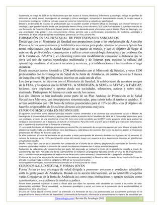 Guatemala, en mayo de 2000 en las titulaciones que dan acceso al mismo, Medicina, Enfermería y psicología. Incluye los perfiles de
    educación en salud sexual, investigación en sexología y clínica sexológica, incluyendo el asesoramiento sexual, la terapia sexual o
    tratamiento sexológico y medicina y cirugía sexual así como los tratamientos y cuidados en salud sexual.
    Debido a la demanda de muchos los profesionales que no pueden acceder al Máster Oficial de Sexología, que desean formarse en
    sexología, y que pueden hacerlo desde una perspectiva menos clínica y más educativa, SEIS y UAL han decidido la puesta en marcha de
    una formación de Experto en Educación Sexual, viene a cubrir esa demanda social y formativa, que el Master Oficial de Sexología, con
    una orientación más global y más concretamente clínica, permite solo a profesionales procedentes de medicina, psicología y
    enfermería. En él se utilizarán las tres modalidades: presencial, on-line y second life.
-   FORMACIÓN EN SALUD SEXUAL DE PROFESIONALES SANITARIOS.
    Desde que con el Ministerio de Sanidad nos propusimos dotar a los profesionales de Atención
    Primaria de los conocimientos y habilidades necesarios para poder abordar de manera óptima los
    temas relacionados con la Salud Sexual en su puesto de trabajo, y con el objetivo de llegar al
    máximo de profesionales, comenzamos a utilizar como metodología formativa y en colaboración
    de la Fundación IAVANTE, el e-learning como una modalidad de educación a distancia que se
    sirve del uso de nuevas tecnologías multimedia y de Internet para mejorar la calidad del
    aprendizaje mediante el acceso a recursos y servicios, y a colaboraciones e intercambios a larga
    distancia.
    Desde entonces hemos formado a 1200 profesionales con el Ministerio de Sanidad, y otros 1200
    profesionales con la Consejería de Salud de la Junta de Andalucía, en cuatro cursos de 3 meses
    de duración, con 600 profesionales inscritos en cada uno de ellos.
    Los dos primeros, se hicieron con el Ministerio de Sanidad, la colaboración de nuestros amigos
    de la FESS, y la apuesta que la SEMFYC, la SEMERGEN, la SEMG, la AEPAP y la FAECAP,
    hicieron, para implicarse y aportar desde sus sociedades, teletutores, autores y sobre todo,
    alumnado. Participaron 60 tutores en cada uno de los cursos.
    Los dos últimos se han realizado como parte de un Plan Andaluz de Promoción de la Salud
    Sexual para Mayores, con inscripciones sistematizadas, para cubrir todo el territorio andaluz. Y
    se han combinado con 120 horas de talleres presenciales para el 10% de ellos, con el objetivo de
    hacerlos responsables de los talleres directos con personas mayores.
    CURSO DE SEXOLOGÍA EN SECOND LIFE
    El siguiente curso tiene como objetivo principal impartir nuevos contenidos a los alumnos que actualmente cursan el Máster de
    Sexología de la Universidad de Almería, y algunas plazas cedidas a petición de la Conselleria de Salut de la Comunidad Valenciana, para
    sus sexólogos, a través de una plataforma virtual 3D. Este curso está concebido por IAVANTE como proyecto piloto para analizar las
    ventajas e inconvenientes de la docencia a través de un metaverso. Para ello invitó a la SEIS para el diseño y la realización del proyecto,
    por la experiencia acumulada en la formación e-learning.
     El curso está distribuido en 4 talleres presenciales en second life y la realización de un ejercicio-examen por cada bloque a través de la
    plataforma moodle. Cada uno de los talleres tiene dos bloques y cada bloque dos sesiones. Por tanto, los alumnos asisten a 16 sesiones
    presenciales de 4 horas de duración cada uno.
    En este momento, el curso se encuentra en el ecuador y están participando 64 alumnos divididos en 4 grupos de 16 personas. El
    número de docentes es de 15.l La participación activa está siendo mayor con respecto a otras experiencias docentes en plataformas
    virtuales tipo moodle.
    Diseño. Todos y cada uno de los 15 docentes han colaborado en el diseño de los talleres, adaptando las actividades en formatos muy
    creativos y originales con toda la intención de cumplir los objetivos docentes (en el ppt se pondrán ejemplos)
    Evaluación. La adquisición de conocimientos por parte del alumnado se realizará a través de la plataforma moodle a través de
    cuestionarios tipo test. Por cada uno de los cuatro talleres se realizarán 20 preguntas tipo test, siendo un total de 80 preguntas tipo
    test. La distribución de estas pruebas de evaluación se harán cada cuatro semanas 1 cuestionario de 10 preguntas por bloque.
    El sistema de control de asistencia del alumnado (en las sesiones presenciales) se llevará a cabo a través de un registro de firmas de
    entrada en cada jornada (asistencia obligatoria: 80% de las horas presenciales).
    Incluirá también ventajas e inconvenientes encontradas en el transcurso de las clases.
    CURSO DE SALUD SEXUAL Y FORMA JOVEN
    Forma Joven es una estrategia de salud dirigida a promover entornos y conductas saludables
    entre la gente joven de Andalucía. Basado en la acción intersectorial, en su desarrollo cooperan
    varias Consejerías de la Junta de Andalucía así como otras instituciones y agentes sociales como
    ayuntamientos, asociaciones de madres y padres.
    Forma Joven pretende capacitar a chicos y chicas para que elijan las opciones más saludables en cuanto a los estilos de vida:
    alimentación, actividad física, sexualidad, su bienestar psicológico y social, así como en la prevención de la accidentabilidad, el
    tabaquismo y otras adicciones.
    El curso de “Salud Sexual y Forma Joven” va orientado a la formación de los y las profesionales que actualmente participan en el
    programa Forma Joven en el área de Sexualidad. La demanda de formación, información y asesoramiento en materia de sexualidad por
                                             Desexologia.com | Revista De Sexología 2011                                                   30
 