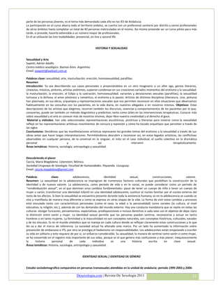 parte de las personas jóvenes, es el tema más demandado cada año en los IES de Andalucía.
La participación en el curso abarca todo el territorio andaluz, se cuenta con un profesional sanitario por distrito y varios profesionales
de otros ámbitos hasta completar un total de 40 personas matriculadas en el mismo. Así mismo pretende ser un curso piloto para más
tarde, si procede, hacerlo extensible a un número mayor de profesionales.
En él se utilizarán las tres modalidades: presencial, on-line y second life


                                                        HISTORIA Y SEXUALIDAD


Sexualidad y Arte
Sapetti, Adrián Adolfo
Centro médico sexológico. Buenos Aires. Argentina.
Email: asapetti@websail.com.ar

Palabras clave: sexualidad, arte, masturbación, erección, homosexualidad, parafilias
Resumen
Introducción: Ya sea describiendo sus casos personales o proyectándolos en un otro imaginario o un alter ego, genios literarios,
cineastas, músicos, pintores, artistas anónimos, supieron condensar en sus creaciones variados momentos del erotismo y la sexualidad:
la masturbación, la erección, el Edipo y la castración, homosexualidad, variantes y desviaciones sexuales (parafilias), la sexualidad
tortuosa y la dichosa, el amor platónico y romántico, el erotismo y la pasión. Artistas de distintas disciplinas (literatura, cine, pintura)
han plasmado, en sus obras, arquetipos y representaciones sexuales que nos permiten reconocer en ellas situaciones que observamos
habitualmente en las consultas con los pacientes, en la vida diaria, en nuestros allegados o en nosotros mismos. Objetivos: Estas
descripciones de los artistas que elegimos, recorren también los discursos, vivencias y comportamientos de los pacientes por lo que,
conocerlas, puede ser también un método diagnóstico y predictivo, tanto como útiles en las intervenciones terapéuticas. Conocer más
sobre sexualidad y el arte es conocer más de nosotros mismos, dejar libre nuestra creatividad y el derecho al goce.
 Material y métodos: han sido seleccionadas representaciones escultóricas, pictóricas y literarias para mostrar como la sexualidad
reflejó en las representaciones artísticas movimientos de censura y represión y cómo ha tocado arquetipos que persisten a través de
los siglos.
Conclusiones: Decidimos que las manifestaciones artísticas expresaran los grandes temas del erotismo y la sexualidad a través de sus
obras antes que hacer largas interpretaciones. Permitiéndonos descubrir y reconocer así, en estos legados artísticos, las conflictivas
observables en cualquier persona, de lo universal en lo singular, el mito en el caso individual, el sueño colectivo en la dramática
personal                         y                        así                       intervenir                           terapéuticamente.
Áreas temáticas: Historia, sociología, antropología y sexualidad.


Descubriendo el placer
Caccia, María Magdalena. Lijtenstein, Mónica.
Sociedad Uruguaya de Sexología. Facultad de Humanidades. Paysandu. Uuruguay.
Email: caccia.magdalena@gmail.com

Palabras             clave:             adolescencia,           identidad            sexual,           construcciones,          valores.
Resumen: La sexualidad en la adolescencia se impregnan de numerosos factores culturales que posibilitan la construcción de la
identidad y de nuevos valores. La adolescencia, como período de vida y en lo social, se puede considerar como un período de
“reindividuación sexual”, en el que dominan unos cambios fundamentales: pasar de tener un cuerpo de niño a tener un cuerpo de
mujer o varón; transformar una identidad infantil en una identidad adolescente; sustituir el núcleo familiar por el núcleo externo del
resto de los afectos. Si bien la sexualidad se encuentra presente durante toda la existencia humana, es en la adolescencia se cuando se
vive y manifiesta de manera muy diferente a como se expresa en otras etapas de la vida. La forma de vivir estos cambios y procesos
está vinculado tanto con características personales (como el sexo, la edad o la personalidad) como sociales (la cultura, el nivel
educativo, la religión, etc.), además de con las demandas del mundo externo. Hay una conducta mandatoria que se repite en todas las
culturas: otorgar funciones, pensamientos, expectativas, predisposiciones e incluso derechos a cada sexo con el objetivo de dejar claro
la distinción entre varón y mujer. La identidad sexual permite que las personas puedan sentirse, reconocerse y actuar en tanto
hombres o en tanto mujeres. La feminidad y la masculinidad no son conceptos naturales, son conceptos históricos, culturales, sociales
y de los vínculos. Es en el mundo simbólico que se maneja en cada cultura donde se reflejan claramente estas construcciones y lo que
les va a dar el marco de referencia. La sociedad actual ha alterado este marco. Por un lado ha aumentado la información sobre
prevención de embarazos e ITS, por otro se prestigia el hedonismo sin responsabilidades. Los adolescentes están empezando a escribir
su vida en solitario y esto requiere de por sí, un esfuerzo considerable. Su sexualidad, la manera de sentirse como varón o como mujer,
se ha convertido en el registro más importante de sus vidas, porque es el que genera más confusiones y más placer; inequívocamente
la      historia      personal       de      cada      individuo      es      una      historia    escrita      en     clave     sexual.
Áreas temáticas: Historia, sociología, antropología y sexualidad.


                                              IDENTIDAD SEXUAL / IDENTIDAD DE GÉNERO


Estudio sociodemografico comparativo en personas transexuales atendidas en la unidad de andalucia: periodo 1999-2003 y 2006-

                                         Desexologia.com | Revista De Sexología 2011                                                    31
 
