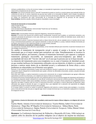 rechazos y problemáticas a la hora de encontrar trabajo y la necesidad de implementar cursos de formación para la búsqueda de la
mejora de las competencias de este colectivo.
Resultados: Este artículo pretende mostrar como AET-Transexualia ha puesto en marcha un servicio pionero que pretende facilitar las
condiciones de vida de un número importante de personas que residen en la Comunidad de Madrid, centro receptor de población
transexual tanto de España como del extranjero. Se muestran itinerarios de formación adaptados, siendo necesario establecer líneas
de trabajo con empresarios que estén concienciados de la necesidad de integración de las personas de este colectivo.
Áreas temáticas: Derechos sexuales, Disforia de género, Sexualidad y nuevas tecnologías.


Protocolo de intervención en transexualidad.
Felipe Hurtado Murillo
Psicólogo Clínico – Sexólogo.
Centro de Salud Sexual y Reproductiva. Centro de Salud “Fuente San Luis” de Valencia.
Agencia Valenciana de Salud. España.

Palabras clave: Transexualidad. Protocolo. Evaluación diagnóstica. Intervención terapéutica.
Resumen: Es la forma más extrema de la disforia sexual, manifestando, la persona que lo padece, un sentimiento constante y una
convicción persistente de pertenecer al otro sexo, hecho que le crea un permanente conflicto de identidad sexual, siendo éste el
aspecto cardinal del fenómeno.
Consecuencia de lo anterior, la persona transexual siente un deseo intenso de vivir y de ser aceptada como un miembro del otro sexo
al que cromosómicamente pertenece, por lo general solicitando un deseo de modificar su cuerpo, mediante métodos hormonales y/o
quirúrgicos, para hacerlo lo más congruente posible con el sexo sentido y deseado.
Solución del sufrimiento ocasionado por la disforia de género
Los tratamientos intentados desde diferentes especialidades, se han mostrado ineficaces para reconciliar a la persona transexual con el
sexo biológico de pertenencia.
En cambio el tratamiento de reasignación sexual o ajustar el cuerpo a la mente, sí que ha
demostrado que es el mejor camino para normalizar sus vidas. Simultáneamente se reconoce la
necesidad de aplicar, previamente y durante el tratamiento hormonal y por supuesto a cualquier
tratamiento quirúrgico irreversible, un tratamiento psico-sexo-terapéutico que deberá ir
acompañado del inicio del “Test de vida real” en el caso que la persona aun no lo haya iniciado.
La intención del tratamiento psico-sexo-terapéutico no es curar el trastorno de identidad sexual,
ya que resultan ineficaces los tratamientos enfocados con esa intención, el objetivo es ayudar a la
persona a sentirse mejor dentro de su identidad sexual y a enfrentarse de forma eficaz a otros
problemas no relacionados con el binomio sexo-género.
Asimismo, es de aceptación generalizada el apoyo psico-sexo-terapéutico durante la aplicación de los tratamientos irreversibles de
reasignación sexual y después de la transformación para ayudar a afrontar las dificultades emocionales, sociales y sexuales derivadas
de su nueva apariencia
Ahora bien, para realizar un óptimo tratamiento se precisa de la intervención de un equipo multidisciplinar que agrupe a diferentes
especialistas y coordine las actuaciones, con el objetivo de mejorar el éxito en el tratamiento.
El protocolo del proceso transexualizador que tiene más aceptación general entre los distintos equipos de tratamiento está basado en
los estándares propuestos desde la década de los años 80 por la Asociación Internacional de la Disforia de Género “Harry Benjamin”,
que recomienda la terapia triádica (psico-sexológica, hormonal y quirúrgica), marcando criterios específicos de elegibilidad (criterios
específicos que deben cumplirse antes de iniciar el tratamiento hormonal o quirúrgico) y criterios adicionales de disposición (datos
adicionales que apoyan la decisión de pasar a la siguiente fase y que dependen de la valoración del especialista) de obligado
cumplimiento tanto para la terapia hormonal como quirúrgica.
En la terapia triádica, lo primero es realizar la evaluación diagnóstica del trastorno y realizar terapia psico-sexológica, si se precisa,
junto al inicio del test de vida real, para en segundo lugar iniciar la terapia hormonal que es un tratamiento coadyuvante en el proceso
de reasignación de sexo.


                                                        INFORMACIÓN SEXUAL


Conocimientos y fuentes de información sobre sexualidad y salud sexual de mujeres chilenas indígenas y no indígenas del norte de
chile
Fuertes Martín, Antonio (Universidad de Salamanca). Vicario-Molina, Isabel (Universidad de
Salamanca). Orgaz Baz, Mª Begoña (Universidad de Salamanca). Ilabaca Baeza, Paola
(Universidad de Salamanca). Zapata, Pamela (Universidad de Tarapacá). Fallas, Manuel Arturo
(Universidad Nacional de Costa Rica).
Resumen: La Conferencia Internacional de Población y Desarrollo (El Cairo, 1994) incluyó un
capítulo sobre los derechos de los pueblos indígenas con el objetivo de mejorar las relaciones
                                        Desexologia.com | Revista De Sexología 2011                                                   33
 