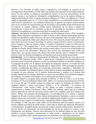 afectivas y los derechos de salud sexual y reproductiva. Sin embargo, la mayoría de las
investigaciones desarrolladas en Chile sobre esta temática han ignorado la diversidad cultural y
étnica. En este sentido, se plantea la necesidad de conocer el nivel de conocimientos de las
mujeres aymara y sus fuentes de información, comparándolos con los de mujeres chilenas no
indígenas del Norte de Chile. Un grupo de mujeres indígenas (n=148) y no indígenas (n=170) de
edades comprendidas entre los 11 y los 45 años respondieron a un cuestionario anónimo sobre
salud sexual y reproductiva. Los resultados indican que, en general, las mujeres aymara indican
tener un nivel menor de conocimientos que las no aymara y han recibido menos información que
las mujeres no aymara. Además, reciben menos información de los libros y medios de
comunicación. A partir de los resultados se discute la necesidad de considerar la diversidad
cultural en investigaciones y acciones específicas en materia de salud sexual.
Abstract: International Conference on Population and Development (Cairo, 1994) included a
chapter about indigenous communities in order to improve their intimate relationships and their
sexual and reproductive rights. However, the most of investigations about sexuality carried out
in Chile have ignored the ethnic and cultural diversity. This research consider the need to learn
more about the level of sexual knowledge of aymara women and their sources of information,
and to compare it with non aymara women. A sample of indigenous women (n=148) and non
indigenous (n= 170) ranging from 11 to 45 years answered a questionnaire about sexual and
reproductive health. Results indicate that aymara women report a lower level of knowledge and
that they receive less information. Moreover they receive less information from books and
medias than non aymara women. We discuss the results and the need to consider the cultural
diversity when we develop investigations and specific interventions about sexual health.
Introducción: En la Conferencia Internacional de Población y Desarrollo que tuvo lugar en El
Cairo en 1994 (Naciones Unidas, 1995), la salud sexual y reproductiva fue considerada un área
prioritaria para el desarrollo personal y social. Se incluyeron además los derechos indígenas en
el programa de acción con el objetivo de mejorar las relaciones afectivas y sexuales de estos
pueblos. Más tarde, la Asociación Mundial para la Salud (WAS, 1999) promulgó los derechos
sexuales, considerando que deben ser reconocidos, promovidos, respetados y defendidos por
todas las sociedades. Una década después, existen todavía muchas comunidades que permanecen
al margen de estos derechos. En el contexto latinoamericano y también en el chileno, han
tomado importancia los estudios dedicados a conocer las necesidades de la población indígena.
Sin embargo, los estudios relacionados con la salud sexual son todavía escasos.
El pueblo aymara es un grupo étnico presente en Bolivia, el norte de Chile y el sur de Perú.
Constituye el 7% de la población chilena (INE, 2002) y se concentra mayoritariamente (83,9%)
en el norte del país. El pueblo aymara ha tenido que migrar en búsqueda de empleo a las
ciudades, puertos y minas (van Kessel, 1996a) y se ha enfrentado a un proceso de
“chilenización” (Van Kessel, 1996b, p.170), debido en parte a presiones políticas de
modernización y cambio (Van Kessel, 1996a, 1996b). Sin embargo, parece que en los últimos
años ha aparecido un brote de conciencia aymara tanto en las ciudades como en el campo (Van
Kessel, 1996a). Este aumento del protagonismo y la reivindicación de la cultura y tradición
indígena ha llevado al sistema médico chileno (principalmente biomédico) a poner en marcha
algunos intentos de acercamiento a las costumbres indígenas para facilitar el acceso a la sanidad,
también en lo que respecta a la salud sexual y reproductiva (Pérez y Dides, 2006).
Sin embargo, se sabe muy poco sobre cuáles son las diferencias entre las mujeres aymara y no
aymara chilenas en materia de salud sexual, y sobre todo en materia de fuentes de información,
y conocimientos. Se podría pensar que quizá las mujeres aymara reciben menos información y
que sus fuentes de información son más limitadas que las de las mujeres no aymara, o que
simplemente, son distintas. Conocer estas diferencias (si las hubiera) podría ser muy útil para
planificar acciones dirigidas a promocionar la salud sexual y reproductiva de las mujeres
aymara, que podrían estar a medio camino entre sus tradiciones y las del grupo mayoritario.
                             Desexologia.com | Revista De Sexología 2011                       34
 