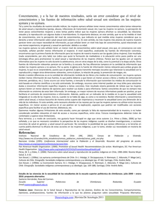 Concretamente, y a la luz de nuestros resultados, sería un error considerar que el nivel de
conocimientos y las fuentes de información sobre salud sexual son similares en las mujeres
aymara y no aymara.
Tal y como los resultados de nuestro estudio indican, las mujeres aymara señalan tener menos conocimientos sobre temas relevantes
de salud sexual y reproductiva (pareja, abusos, infecciones de transmisión sexual, etc.) que las mujeres no aymara. La percepción de
tener pocos conocimientos respecto a estos temas podría indicar que las mujeres aymara afrontan su sexualidad, las relaciones
sexuales y la reproducción con algunas dudas e incertidumbres. Es importante destacar, en este sentido, que no se ha medido el nivel
de conocimientos, sino la percepción del nivel de conocimientos, que indicaría en qué medida estas mujeres consideran que su
derecho a tener información sobre salud sexual está cubierto o no. En este sentido, las más mujeres más jóvenes de nuestra muestra
parecen tener una mayor necesidad de información, ya que señalan tener un nivel más bajo de conocimientos, quizá relacionado con
una menor experiencia, en general, y sexual en particular, debido a su edad.
Las mujeres aymara no solo señalan tener un menor nivel de conocimientos sobre salud sexual, sino que, en consonancia con este
resultado, señalan percibir menos información al respecto. A nivel específico, analizando las fuentes de información concretas,
encontramos que la primera fuente de información para las mujeres de nuestra muestra son los iguales (otras mujeres). Este resultado
(nada sorprendente, por otro lado) nos indica que quizá la formación de mediadores o la educación entre pares podría ser una
estrategia eficaz para promocionar la salud sexual y reproductiva de las mujeres chilenas. Parece que los iguales son un soporte
informativo para las mujeres no solo durante la adolescencia, sino en otras etapas de la vida, como la juventud o la etapa adulta. Otras
fuentes de información relevantes parecen ser la familia y la escuela. No hay diferencias tampoco en la cantidad de información que
reciben las mujeres aymara y no aymara. Por su parte, la iglesia es la fuente de información menos relevante para ambos grupos de
mujeres, lo que no es sorprendente, puesto que en general, la iglesia transmite mensajes escuetos que relacionan la sexualidad con la
reproducción y niegan otras dimensiones relevantes, como el placer, la relación de pareja, la prevención de riesgos, etc.
Donde sí existen diferencias es en la cantidad de información recibida de los libros y los medios de comunicación. Las mujeres aymara
reciben menos información de esas fuentes, lo que podría deberse a que tienen un menor acceso a libros y medios de comunicación
(Internet, periódicos, etc.). Como ocurre con otras fuentes, a menudo la información que transmiten los medios de comunicación no
está basada en criterios científicos o no está contrastada. Sin embargo, recursos como Internet pueden ser muy útiles para solucionar
dudas o encontrar información específica respecto a temas concretos. Este resultado estaría poniendo de relieve que las mujeres
aymara tienen un menor abanico de opciones para resolver sus dudas o para informarse. Somos conscientes de que no siempre más
información es sinónimo de estar bien informado. Sin embargo, un mayor número de recursos informativos puede ser positivo, ya que
facilitaría el contraste de conocimientos e información. Además, podría ser un indicador de la medida en la que la sexualidad está
integrada en la vida de las mujeres. Esto es, cuando no se habla de algo, es como si no existiera. Recibir información y conocimientos
sobre salud sexual, o incluso buscarlos de manera activa supone dar importancia y reconocer la sexualidad como una dimensión de la
vida de los individuos. En este sentido, sería necesario ahondar en las razones por las que las mujeres aymara no utilizan estos recursos
específicos. Un menor acceso o pericia en el uso podrían ser la explicación, aspectos que podrían ser modificados con acciones
específicas para facilitar el uso de Internet, bibliotecas, etc.
Queremos resaltar algunas limitaciones de este estudio, como por ejemplo la falta de representatividad de la muestra, o no haber
considerado variables relevantes el nivel de acceso a recursos específicos, entre otras. Futuras investigaciones deberían tratar de
contemplar y superar estas limitaciones.
Para terminar, y a modo de conclusión, nos gustaría hacer hincapié en algo que otros autores (i.e. Pérez y Dides, 2006) ya han
señalado, y es que es necesario considerar la perspectiva de las mujeres indígenas cuando se diseñan investigaciones, o acciones
concretas de salud en general, y salud sexual en particular. No considerar la posibilidad de que existan diferencias y no tenerlas en
cuenta podría disminuir la eficacia de estas acciones en las mujeres indígenas, y por lo tanto, olvidar sus necesidades en materia de
salud sexual.
Referencias:
Instituto     Nacional      de     Estadística    de     Chile   (INE,      2002).     Censos     de      Población     y     Vivienda.
http://www.ine.cl/canales/chile_estadistico/censos_poblacion_vivienda/censo_pobl_vivi.php
Naciones Unidas (1995). Conferencia Internacional sobre la Población y el Desarrollo. Resumen del programa de acción,
http://www.un.org/spanish/conferences/accion2.htm.
Pan American Health Organization. (2000). Promotion of Sexual Health: Recommendations for action. Washington, DC: Pan American
Health Organization. http://www.paho.org/english/HCP/HCA/PromotionSexualHealth.pdf
Pérez, M. S. y Dides, C. (2006). Panorama sobre salud sexual y reproducción de pueblos indígenas en Chile, 1990-2004. Revista Mujer
Salud, 3, 3-32.
Van Kessel, J. (1996a). Los aymaras contemporáneos de Chile. En J. Hidalgo, V. Shciappacasse, H. Niemeyer, C. Aldunate, P. Mege (ed.),
Culturas de Chile. Etnografía. Sociedades indígenas contemporáneas y su ideología (pp. 47-66). Santiago, Chile: Andrés Bello.
Van Kessel, J. (1996b). La Cosmovisión Aymara. En J. Hidalgo, V. Shiappacasse, H. Niemeyer, C. Aldunate, P. Mege (ed.), Culturas de
Chile. Etnografía. Sociedades indígenas contemporáneas y su ideología. (pp. 169-188). Santiago, Chile: Andrés Bello.


Estudio de las vivencias de la sexualidad de los estudiantes de la escuela superior politécnica de chimborazo. julio 2009 – enero
2010. propuesta alternativa
Saeteros Hernández, Rosa del Carmen.
Escuela            Superior             Politécnica           de            Chimborazo.             Riobamba.             Ecuador
Email:rsaeteros@espoch.edu.ec

Palabras clave: Vivencias de la Salud Sexual y Reproductiva de los jóvenes, Análisis de los Conocimientos, Comportamientos,
Opiniones, predisposiciones, fuentes de información y lo que los jóvenes preguntan sobre sexualidad. Propuesta Alternativa.

                                        Desexologia.com | Revista De Sexología 2011                                                  36
 