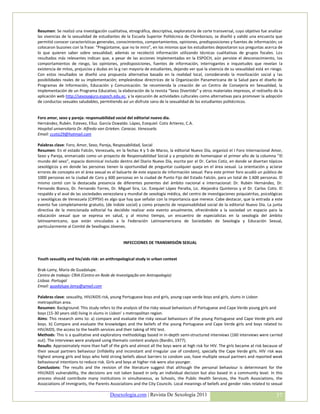 Resumen: Se realizó una investigación cualitativa, etnográfica, descriptiva, exploratoria de corte transversal, cuyo objetivo fue analizar
las vivencias de la sexualidad de estudiantes de la Escuela Superior Politécnica de Chimborazo, se diseñó y validó una encuesta que
permitió conocer características generales, conocimientos, comportamientos, opiniones, predisposiciones y fuentes de información; se
colocaron buzones con la frase: “Pregúntame, que no te miro”, en los mismos que los estudiantes depositaron sus preguntas acerca de
lo que quieren saber sobre sexualidad; además se recolectó información utilizando técnicas cualitativas de grupos focales. Los
resultados más relevantes indican que, a pesar de las acciones implementadas en la ESPOCH, aún persiste el desconocimiento, los
comportamientos de riesgo, las opiniones, predisposiciones, fuentes de información, interrogantes e inquietudes que revelan la
existencia de mitos, prejuicios y dudas en la g ran mayoría de estudiantes, dejando ver que la vivencia de su sexualidad está en riesgo.
Con estos resultados se diseñó una propuesta alternativa basada en la realidad local, considerando la movilización social y las
posibilidades reales de su implementación; empleándose directrices de la Organización Panamericana de la Salud para el diseño de
Programas de Información, Educación y Comunicación. Se recomienda la creación de un Centro de Consejería en Sexualidad, la
implementación de un Programa Educativo; la elaboración de la revista “Sexo Divertido” y otros materiales impresos, el rediseño de la
aplicación web http://sexoseguro.espoch.edu.ec, y la ejecución de actividades culturales como alternativas para promover la adopción
de conductas sexuales saludables, permitiendo así un disfrute sano de la sexualidad de los estudiantes politécnicos.


Foro amor, sexo y pareja: responsabilidad social del editorial nuevo dia.
Hernández, Rubén. Estevez, Elluz. García Oswaldo. López, Ezequiel. Cotiz Artierez, C.A.
Hospital universitario Dr. Alfredo van Grieken. Caracas. Venezuela.
Email: ccotiz29@hotmail.com

Palabras clave: Foro, Amor, Sexo, Pareja, Resposabilidad, Social
Resumen: En el estado Falcón, Venezuela, en la fechas 4 y 5 de Marzo, la editorial Nuevo Día, organizó el I Foro Internacional Amor,
Sexo y Pareja, enmarcado como un proyecto de Responsabilidad Social y a propósito de homenajear el primer año de la columna “El
mundo del sexo”, espacio dominical incluido dentro del Diario Nuevo Día, escrita por el Dr. Carlos Cotiz, en donde se disertan tópicos
sexológicos y en donde las personas tienen la oportunidad de preguntar cualquier queja en el área sexual. La orientación y aclarar
errores de concepto en el área sexual es el baluarte de este espacio de información sexual. Para este primer foro acudió un público de
1000 personas en la ciudad de Coro y 600 personas en la ciudad de Punto Fijo del Estado Falcón, para un total de 1.600 personas. El
mismo contó con la destacada presencia de diferentes ponentes del ámbito nacional e internacional: Dr. Rubén Hernández, Dr.
Fernando Bianco, Dr. Fernando Torres, Dr. Miguel Sira, Lic. Ezequiel López Peralta, Lic. Alejandra Quinteros y el Dr. Carlos Cotiz. El
respaldo y el aval de las sociedades venezolana y mundial de sexología médica, del centro de investigaciones psiquiatritas, psicológicas
y sexológicas de Venezuela (CIPPSV) es algo que hay que señalar con la importancia que merece. Cabe destacar, que la entrada a este
evento fue completamente gratuito, (de índole social) y como proyecto de responsabilidad social de la editorial Nuevo Día. La junta
directiva de la mencionada editorial ha decidido realizar este evento anualmente, ofreciéndole a la sociedad un espacio para la
educación sexual que se expresa en salud, y al mismo tiempo, un encuentro de especialistas en la sexología del ámbito
latinoamericano, que están vinculados a la Federación Latinoamericana de Sociedades de Sexología y Educación Sexual,
particularmente al Comité de Sexólogos Jóvenes.


                                                INFECCIONES DE TRANSMISIÓN SEXUAL


Youth sexuality and hiv/aids risk: an anthropological study in urban context

Brak-Lamy, Maria de Guadalupe.
Centro de trabajo: CRIA (Centro en Rede de Investigação em Antropologia)
Lisboa. Portugal
Email: guadalupe.lamy@gmail.com

Palabras clave: sexuality, HIV/AIDS risk, young Portuguese boys and girls, young cape verde boys and girls, slums in Lisbon
metropolitan area.
Resumen: Background: This study refers to the analysis of the risky sexual behaviours of Portuguese and Cape Verde young girls and
boys (15-30 years old) living in slums in Lisbon’ s metropolitan region.
Aims: This research aims to: a) compare and evaluate the risky sexual behaviours of the young Portuguese and Cape Verde girls and
boys. b) Compare and evaluate the knowledges and the beliefs of the young Portuguese and Cape Verde girls and boys related to
HIV/AIDS; the access to the health services and their taking of HIV test.
Methods: This is a qualitative and exploratory methodology based in in-depth semi-structured interviews (160 interviews were carried
out). The interviews were analysed using thematic content analysis (Bardin, 1977).
Results: Approximately more than half of the girls and almost all the boys were at high risk for HIV. The girls became at risk because of
their sexual partners behaviour (infidelity and inconstant and irregular use of condom), specially the Cape Verde girls. HIV risk was
highest among girls and boys who held strong beliefs about barriers to condom use, have multiple sexual partners and reported weak
behavioural intentions to reduce risk. Girls and boys at higher risk were also younger.
Conclusions: The results and the revision of the literature suggest that although the personal behaviour is determinant for the
HIV/AIDS vulnerability, the decisions are not taken based in only an individual decision but also based in a community level. In this
process should contribute many institutions in simultaneous, as Schools, the Public Health Services, the Youth Associations, the
Associations of Immigrants, the Parents Associations and the City Councils. Local meanings of beliefs and gender roles related to sexual

                                        Desexologia.com | Revista De Sexología 2011                                                   37
 