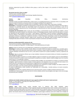 behaviour experienced by youths of different ethnic groups, as well as their impact in the prevention of HIV/AIDS, should be
considered.


Mi paciente tiene VIH, ¿Cómo se lo digo?
Guerrero, Sunny. Arredondo, Martha.
Universidad Iberoamaricana (UNIBE). Santo Domingo. República Dominicana.
Email: sunnyguerrero@hotmail.com

Palabras            clave:             Sexualidad,             VIH-SIDA,             Mitos,           Consejería,           Sentimientos
Resumen:
Contenido Temático Sexualidad VIH/SIDA Mitos y tabúes frente a la sexualidad Sentimientos y emociones frente a la sexualidad y VIH
Tipos de consejería Emociones y sensaciones frente a la entrega de resultados Plan de seguimiento
Objetivos 1. Revisar sentimientos y actitudes frente a la sexualidad 2. Identificar miedos tabúes, mitos frente al VIH/SIDA
Metodologia La metodología acompañará simultáneamente la exposición de los temas se desarrollaran dinámicas de forma lúdica e
interactiva. Los contenidos teóricos son desarrollados desde una perspectiva de construcción de conocimientos a partir de los
aprendizajes, saberes y experiencias de los y las participantes, y la desconstrucción de mitos, estereotipos y prejuicios en torno a las
temáticas abordadas.
Concepción del entrenamiento Desde el punto de vista estratégico, el entrenamiento ha sido concebido para habilitar y formar
multiplicadores que pueda reproducir los contenidos en base a la metodología propuesta. Desde el punto de vista táctico, el proceso
de capacitación ha sido concebido en tres niveles: 1. Nivel Cognitivo. o Aprendizaje a través de conceptos o Metodología expositiva,
plenarias, debates 2. Nivel Afectivo o Aprendizaje a través de los sentimientos, emociones sobre los temas abordados o Metodología
participativa, dinámicas, sensibilización, movilización de afectos. 3. Nivel Conductual o Aprendizaje a través de comportamientos o
Metodología basada en “aprender haciendo”, juego de roles, sociodramas, etc. Materiales: Hojas en blancos Lápices Cinta adhesiva
Papelógrafo Marcadores Al finalizar el Taller los participantes manejaran las destrezas aprendidas en el mismo.


Relaciones serodiscordantes(VIH) y opciones de vida
Pavía Ruz NP, Vera Gamboa L, Moguel Rodriguez W, Maldonado Arroyo J.
Centro de Investigaciones Regionales “Dr Hideyo Noguchi” Universidad Autónoma de Yucatàn

Objetivo: Analizar las opciones de una sexualidad plena y satisfactoria sin menoscabo de la salud del individuo,
Metodologia: Se realizo un taller en Mérida, Yucatán, México con 18 HSH (15VIH+).Se trabajo los conceptos sexo, sexualidad, género,
mitos y tabúes acerca HSH, desarrollo sexual humano (social y científica), y desde la óptica de las personas homosexuales y HSH, la
respuesta individual/ comunitaria de vivir con VIH, y como afecta el ejercicio de la propia sexualidad, la vivencia y experiencia de
pareja.
Resultados: Algunos participantes refirieron que es mejor establecer relaciones de vinculación afectiva con hombres seropositivos al
existir igualdad de condiciones.
Revelar estado serológico a la pareja no se considera obligación, algunos lo comparten con quien pregunta, otros por responsabilidad o
vinculación emocional. Por afecto y amor los participantes seropositivos con pareja rebelaron estado serológico, pero con encuentro
sexual casual, no lo consideraban necesario.
Los seronegativos VIH con pareja positiva que les compartió estado serológico, fue trascendental en la relación, con prácticas sexuales
protegidas, experimentando un erotismo, donde el contacto genital es una experiencia mas y no la central del acto sexual, así la
vivencia del VIH, es una experiencia de descubrimiento y resignificación de la sexualidad y vinculación afectiva.
Al término del taller, la mayoría de los participantes manifestaron que compartirían el estado serológico con parejas sexuales con
práctica sexual segura, otros solo cuando la pareja tenga significado emocional
En parejas serodiscordantes, ambos miembros son responsables de su autocuidado, teniendo prácticas, de manera consciente,
informada y “protegida”.
Conclusiones: Vivir con VIH, no significa abstenerse de una vida sexual activa, aunque si modifica la dinámica del ejercicio de la
sexualidad, pero todas las personas tienen que tener los mismos cuidados, practicar sexo protegido y sexo seguro, como una estrategia
de prevención para el VIH/SIDA.


                                                            INVESTIGACIÓN


Validacion de la double standard scale (dss) y de la rape supportive attitude scale (rsas) en mujeres peruanas
Monge, F.S. Santos-Iglesias, P. Bermúdez, M.P. Buela-Casal, G. Sierra J.C.
Universidad de Granada. España.
Email: jcsierra@ugr.es

Palabras    clave:     Doble     moral,    actitud      favorable      hacia    la   violación,   DSS,    RSAS,      fiabilidad,  validez
Resumen: La Double Standard Scale (DSS) y la Rape Supportive Attitude Scale (RSAS) permiten evaluar actitudes sexuales machistas. La
relevancia de estas actitudes (doble moral sexual y actitud favorable hacia la violación) radica en que, en la mujer, su presencia se ha
asociado a experiencias de abuso por parte de su pareja, por lo que su evaluación es importante a la hora de estudiar la violencia de
género. Este estudio analiza la estructura factorial y la fiabilidad, y aporta algunas evidencias acerca de la validez de las medidas de

                                        Desexologia.com | Revista De Sexología 2011                                                  38
 