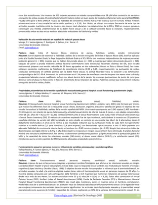 estos dos autoinformes. Una muestra de 600 mujeres peruanas con edades comprendidas entre 18 y 64 años contestó a las versiones
en español de ambas escalas. El análisis factorial confirmatorio indicó un buen ajuste del modelo unifactorial, tanto para la DSS (RMSEA
= 0,08) como para la RSAS (RMSEA = 0,07). La fiabilidad de consistencia interna fue 0,79 en la DSS y 0,87 en la RSAS. Ambas medidas
presentaron entre sí una correlación de se ntido positivo (r = 0,59). Por último, se obtuvo una mayor frecuencia de este tipo de
actitudes sexuales machistas entre las mujeres con menor nivel educativo. Las adaptaciones de la DSS y RSAS en mujeres peruanas
constituyen una medida unidimensional de la doble moral sexual y de la actitud favorable hacia la violación, respectivamente,
presentando ambas escalas en sus medidas adecuados indicadores de fiabilidad y validez.


Validación de una versión reducida en español del index of spouse abuse
Monge, F.S. Santos-Iglesias, P. Rodríguez, K. Salinas, J.M. Sierra J.C.
Universidad de Granada. Valencia.
Email: jcsierra@ugr.es

Palabras clave: Index of Spouse Abuse, violencia de pareja, fiabilidad, validez, estudio instrumental
Resumen: Con el objetivo de examinar la fiabilidad y validez de la versión en español del Index of Spouse Abuse (ISA), éste fue aplicado
junto a la Double Standard Scale, la Rape Supportive Attitude Scale y el SCL-90-R a tres muestras independientes de mujeres peruanas:
población general (n = 300), mujeres que no habían denunciado abuso (n = 300) y mujeres que habían denunciado abuso (n = 213).
Después de poner a prueba mediante análisis factorial confirmatorio siete estructuras factoriales distintas del ISA, este estudio
instrumental propone una versión reducida de 19 ítems agrupados en dos subescalas (Abuso no físico y Abuso físico), las cuales
obtienen excelentes coeficientes de fiabilidad de consistencia interna (0,93 y 0,89, respectivamente). La puntuación de ambas
subescalas correlaciona en sentido positivo con la doble moral sexual, la actitud favorable hacia la violación y las dimensiones
psicopatológicas del SCL-90-R. Asimismo, las puntuaciones en el I SA ponen de manifiesto como las mujeres con menor nivel cultural y
ocupaciones laborales menos cualificadas sufren más abuso dentro de la pareja. Se proponen puntuaciones de punto de corte para
detectar tanto el abuso no físico como el físico en el contexto de las relaciones de pareja. Podemos concluir que esta versión reducida
en español del ISA es válida y fiable.


Propiedades psicométricas de la versión española del massachusetts general hospital sexual functioning questionnaire (mgh)
Santos-Iglesias, P. Vallejo-Medina, P. Lameiras, M. Moyano, M.N. Sierra J.C.
Universidad de Granada. Valencia.

Palabras               clave:                MGH,               respuesta            sexual,               fiabilidad,              validez
Resumen: El Massachusetts General Hospital Sexual Functioning Questionnaire (MGH; Labbate y Lare, 2001) está formado por 5 ítems
que evalúan las diferentes fases de la respuesta sexual: deseo, excitación, orgasmo, erección y satisfacción global. El objetivo de este
estudio fue analizar la fiabilidad y validez de la versión española del MGH. Una muestra compuesta por 3.545 sujetos (1.405 hombres y
2.140 mujeres) con relación de pareja heterosexual (y actividad sexual dentro de ella) de más de 6 meses, y con edades comprendidas
entre 18 y 81 años (M = 36,72; DT = 12,96), contestó el MGH junto al Sexual Assertiveness Scale (SAS), Index of Sexual Satisfaction (ISS)
y Sexual Desire Inventory (SDI). El método de muestreo empleado fue de tipo incidental, reclutándose la muestra en 20 provincias
españolas distintas. La versión del MGH empleada en este estudio se contesta en una escala tipo Likert de 6 alternativas desde 0
(totalmente disminuido) a 5 (más de lo normal ). Los resultados indicaron que la puntuación media de cada ítem fue ligeramente
superior a su media teórica (3,7 para hombres y 3,4 para mujeres), con desviaciones típicas cercanas a uno. El MGH presenta una
adecuada fiabilidad de consistencia interna, tanto en hombres (α = 0,88) como en mujeres (α = 0,92). Ningún ítem alcanzó un índice de
discriminación corregido inferior a 0,70 y el alfa de Cronbach no mejoraría en ningún caso si el ítem fuera eliminado. El análisis factorial
mostró una estructura unidimensional. Por último, se observaron correlaciones positivas y significativas entre la puntuación global del
MGH y la capacidad de iniciar las relaciones sexuales (SAS-Inicio), el deseo sexual diádico (SDS-D) y la satisfacción sexual (ISS).
Concluimos que la versión española del MGH presenta adecuadas propiedades psicométricas.


Funcionamiento sexual en personas mayores: influencia de variables psicosexuales y sociodemográficas
Vallejo-Medina, P. Santos-Iglesias, P. Roa, J.M. Moyano, M.N. Sierra J.C.
Universidad de Granada. Valencia.
Email: jcsierra@ugr.es

Palabras      clave:     Funcionamiento        sexual,    personas       mayores,      asertividad    sexual,     actitudes      sexuales
Resumen: A pesar de que en las personas mayores se producen cambios fisiológicos que afectan a las relaciones sexuales, en ningún
caso éstos deben impedir el placer sexual pleno. Ello se debe a que la respuesta sexual también está modulada por factores afectivos y
cognitivos (López Sánchez y Olozábal Ulacia, 1998). El objetivo de este estudio fue comprobar la influencia que la asertividad sexual, las
actitudes sexuales, la edad y la práctica religiosa pueden tener sobre el funcionamiento sexual en personas mayores de 55 años. La
muestra estaba compuesta por 326 participantes (172 hombres y 154 mujeres) que mantenían relaciones de pareja heterosexual
desde hacia más de seis meses. Sus edades oscilaban entre 55 y 81 años (M = 61,90; DT = 6,33). Todos ellos contestaron al Sexual
Opinion Survey (SOS), Hurlbert Index of Sexual Assertiveness (HISA), Escala de Fantasías Sexuales (EFS) y Massachussets General
Hospital Sexual Functioning Questionnaire (MGH). Los result ados mostraron, tanto en mujeres como en hombres, correlaciones
moderadas-altas de la asertividad sexual y las actitudes hacia las fantasías sexuales con el funcionamiento sexual. En la regresión lineal
para mujeres únicamente dos variables tiene un aporte significativo: las actitudes hacia las fantasías sexuales y la asertividad sexual
operativizada como ausencia de timidez y capacidad de rechazo, explicando un 30% de la varianza del funcionamiento sexual. En los

                                         Desexologia.com | Revista De Sexología 2011                                                    39
 