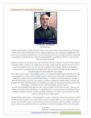 In memoriam Dr. Juan José Borrás Valls




                                            15/VII/1954 – 31/XII/2010
                                                   Queridos amigos:

 Mis hijos, nuestra familia, el equipo del Instituto Espill y todos nuestros amigos estamos desolados por la muerte de
 Juanjo. Un ictus el día 28 de diciembre le postró el tiempo suficiente para que nos pudiéramos despedir de él. Para
nosotros va a ser muy duro acostumbrarnos a estar sin él, era el amor de mi vida y sus hijos lo adoraban. Una pérdida
  tan repentina en un hombre tan sano y feliz nos resulta inexplicable, pero la Parca no atiende a razones y corta los
                                            hilos cuando llega el momento.

Mis hijos y yo hemos sido muy felices con él, hemos disfrutado mucho de su compañía. Los que le conocéis sabéis de
 su semblante afable y sonriente, y de su cálida mano que siempre acogía. Juanjo era, como dice el poeta, “en el buen
    sentido de la palabra, bueno”, y eso es lo mejor que se puede decir de un hombre. Además era un grandísimo
    profesional de reconocido prestigio y la sexología mundial llora con nosotros su pérdida. Ha sido un privilegio
                              compartir la vida con él. Nos ha dado tanto amor y alegría.
Para su último viaje le vestimos con la chaqueta que llevó en la inauguración del XIII Congreso Mundial de Sexología
  y con el pantalón de la clausura del XV CLASES (Congreso Latinoamericano de Sexología y Educación Sexual). La
   medalla de la Academia Internacional de Sexología Médica y la insignia de la Academia Española de Sexología y
  Medicina Sexual lucían en su pecho, como en tantos actos felices. Las flores de su familia, amigos y compañeros le
arropaban: de la FEES (Federación Española de Sociedades de Sexología); de la Asociación Española de Especialistas
                  de Sexología, a su presidente de honor; del Instituto Espill, a su “gran maestro”…
 Se ha ido en paz un hombre bueno, generoso, noble y leal, pero siempre vivirá en nuestro corazón. Juanjo era una
 persona muy querida y estamos abrumados y muy agradecidos por las numerosas muestras de condolencia. Hemos
  descubierto el poder de sentirnos consolados por tantas manifestaciones de cariño y aprecio. Queremos que esta
                                    cadena de amor perdure entre todos nosotros.

Disfrutad cada día, cada momento; no dejéis guardado un te quiero, ni una sonrisa. Afortunadamente hemos tenido el
privilegio de poder compartir su amor hasta el último momento. Nosotros estábamos en paz con él y él lo estaba con
nosotros; eso nos produce un gran consuelo. Consuelo que queremos transmitir a todos los que lloráis su pérdida. Él
quiere, lo sabemos, que seamos muy felices y le recordemos con el cariño y la alegría que él siempre nos ha regalado.

                                                     Carpe diem
                                                     María Pérez Conchillo, Pepe Borrás Pérez y Víctor Borrás Pérez.

                                   Desexologia.com | Revista De Sexología 2011                                           4
 