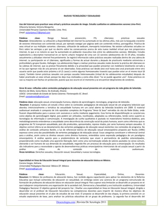 NUEVAS TECNOLOGÍAS Y SEXUALIDAD


Uso del Internet para practicar sexo virtual y prácticas sexuales de riesgo. Estudio cualitativo en adolescentes varones Lima-Perú
Villacorta Soriano, Victoria Margarita
Universidad Peruana Cayetano Heredia. Lima. Perú.
Email: victoriamvs77@gmail.com

Palabras         clave:        Riesgo         Sexual;         prevención;         ITS;       cibersexo;         prácticas         sexuales
Resumen: Antecedentes: La utilización y disponibilidad del internet ha aumentado en los últimos años, más aún la búsqueda creciente
de sesiones interactivas con contenido sexual, por ejemplo navegar por páginas web con contenido erótico, pornográfico. Práctica de
sexo virtual en sus múltiples variantes: cibersexo, utilización de webcam, mensajería instantánea. No existen suficientes estudios en
Perú sobre las ventajas y por qué no decirlo sobre las consecuencias acerca de esta nueva realidad virtual que nos proporciona
internet, lo que si es notorio es que ha aumentado en población masculina más entre los adolescentes varones. Métodos: Estudio
exploratorio y descriptivo transversal en un barrio urbano marginal de Lima con 22 varones adolescentes de 15-19 años, iniciados
sexualmente y utilizaban internet frecuentemente. Se registró información sobre prácticas sexuales realizadas dentro de una cabina de
internet: su participación en el cibersexo, significados y formas de actuar durante y después de practicarlo mediante entrevistas a
profundidad y grupos focales. Hallazgos: Los adolescentes llegan a realizar prácticas sexuales reales durante la práctica del cibersexo en
las cabinas de internet, que se prestan físicamente debido a la privacidad que pueden presentar con mobiliario totalmente cerrado y
en las que ingresan más de una persona sin ser observadas. Estas prácticas van desde sexo oral hasta sexo anal practicado entre otro
usuario varón que pueda estar próximo a él (5 casos) o entre algunos homosexuales travestis que puedan estar en el mismo local (8
casos). También tienen prácticas sexuales con parejas casuales heterosexuales (mitad de los adolescentes estudiados) después de
haber practicado un sexo virtual, porque los deja muy motivados y como ellos dicen “no se puede aguantar uno”. Estas prácticas en
casi su mayoría son hechas sin protección, puesto que eso ocurre en el momento y se encuentran desprovistos de condones.


Amor & sexo: reflexões sobre conteúdos pedagógicos de educação sexual presentes em um programa da rede globo de televisão.
Martins de Melo, Sonia Maria. De Andrade, Elizane.
UDESC- Universidade do Estado de Santa Catarina. Florianopolis-SC. Brasil.
Email: soniademelo@gmail.com

Palabras clave: educação sexual, emancipação humana, objetos de aprendizagem, tecnologias, programas de televisão.
 Resumen: A pesquisa realiza um estudo crítico sobre os conteúdos pedagógicos de educação sexual de um programa televisivo que
abordou intencionalmente a temática da sexualidade humana em um canal aberto da televisão brasileira em 2009. O material
audiovisual analisado é composto de três episódios completos do Programa “Amor & Sexo” extraídos do site da Rede Globo, onde
ficaram disponibilizados para o acesso com assinatura e senha mediante pagamento. Essa forma de disponibilização os caracterizou
como objetos de aprendizagem digital, pois podem ser utilizados, reutilizados, adaptados ou referenciados, tendo como suporte as
tecnologias da informação e comunicação. A investigação de cunho qualitativo é pautada no materialismo histórico-dialético, pois
metodologicamente entendemos a sexualidade como decorrência da construção social da práxis humana, assim como inferimos que os
programas de TV transpiram sexualidade, pois são produzidos, apresentados, represe ntados, por seres humanos sempre sexuados. O
objetivo central referia-se ao desvelamento das vertentes pedagógicas de educação sexual existentes nos conteúdos do programa. Na
análise de conteúdo utilizamos Bardin, a luz de referencial teórico de educação sexual emancipatória proposto por Nunes (1996)
expresso como uma das possibilidades de vertentes pedagógicas de educação sexual. Essas categorias constituem o referencial central
para a análise, assim como os direitos sexuais como direitos humanos, entendidos como expressão pedagógica de um paradigma
emancipatório. A análise aponta para a predominância de vertentes que visam à permanência de padrões estereotipados,
preponderando como resultado uma aparente liberação, bem como uma normatização velada de valores pautados no senso comum,
alienando o ser humano de sua dimensão da sexualidade, negando-lhe um processo de educação para a emancipação. Os resultados
são indicadores para a necessidade u rgente de desenvolvermos práticas emancipatórias intencionais de ed ucação sexual a partir da
análise               crítica            do              conteúdo              de              materiais             audiovisuais.
Áreas temáticas: Derechos sexuales, Educación sexual, Sexualidad y nuevas tecnologías.


Especialidad en línea de Educación Sexual Integral para docentes de educación básica en México.
Corona Vargas, Adriana.
Universidad Pedagógica Nacional. México DF. México.
Email: acorona@upn.mx

Palabras            clave:            Educación,             Sexual,           Especialidad,             Online,            Docentes
Resumen: En México los profesores de educación básica, han recibido alguna capacitación para aplicar los elementos de la Reforma
Educativa que incluyó contenidos de educación en sexualidad, sin embargo existe una carencia de un programa estructurado de
formación de profesores de educación básica en educación sexual integral. Para superar esta limitación se desarrolló un proyecto en el
que trabajaron conjuntamente una organización de la sociedad civil, Democracia y Sexualidad y una institución académica, Universidad
Pedagógica Nacional. El objetivo general del proyecto fue : Diseñar una especialidad en línea en Educación Sexual Integral, dirigida a
desarrollar en el profesor de Educación Secundaria las competencias docentes para impartir de manera eficaz los objetivos de
educación sexual presentes en el plan de estudios de ese nivel. El proyecto se desarrolló en dos etapas, la primera consistió en un
estudio exploratorio de base, para analizar las prácticas educativas de un grupo de profesores. La segunda fue el desarrollo del

                                        Desexologia.com | Revista De Sexología 2011                                                   42
 