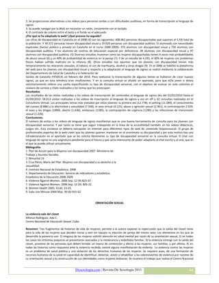 2. Se proporcionan alternativas a los vídeos para personas sordas o con dificultades auditivas, en forma de transcripción al lenguaje de
signos
3. Se puede navegar por la Web sin necesitar un ratón, únicamente con el teclado
4. El contraste de colores entre el texto y el fondo es el adecuado
¿Por qué se ha adaptado la web? ¿Qué proceso ha seguido?
Las cifras de discapacidad en Cataluña en el 2008 (4) son las siguientes: 408.061 personas discapacitadas que suponen el 5,5% total de
la población. Y 30.372 personas tienen discapacidad visual y 19.929 personas con discapacidad auditiva. El alumnado con necesidades
especiales (Sector público y privado en Cataluña en el curso 2008-2009): 375 alumnos con discapacidad visual y 726 alumnos con
discapacidad auditiva. Y los alumnos de centros de educación especial por deficiencia: 28 alumnos con discapacidad visual y 97
alumnos con discapacidad auditiva. (5) Diversos estudios muestran como las mujeres discapacitadas tienen 4 veces más probabilidades
de abuso sexual (6) y un 40% de probabilidad de violencia en la pareja (7). Y de un estudio de 4.243, el 40% de mujeres con problemas
físicos habían sufrido maltrato en la infancia (8). Otros estudios nos apuntan que los jóvenes con discapacidad inician más
tempranamente las relaciones sexuales, el tabaco, el uso de marihuana, alcohol y otras drogas (9). En el 2006 se habilitó la plataforma
del web para los jóvenes con discapacidad visual y respecto a la adaptación al lenguaje de signos se realizó mediante la colaboración
del Departamento de Salud de Cataluña y la Federación de
Sordos de Cataluña (FESOCA) en febrero del 2010. Para realizarse la transcripción de algunos temas se hubieron de crear nuevos
signos, ya que en esta temática eran insuficientes. Y en la consulta virtual se añadió un apartado, para que el/la joven si desea
voluntariamente rellene una casilla especificando su tipo de discapacidad sensorial, con el objetivo de evaluar en este colectivo el
número de correos y chats realizados y los temas que les preocupan.
Resultados:
Los resultados de las visitas realizadas a los vídeos de transcripción de contenidos al lenguaje de signos des del 01/02/2010 hasta el
01/09/2010: 58.013 visitas realizadas a los vídeos de trascripción al lenguaje de signos y voz en off y 32 consultas realizadas en el
Consultorio Virtual. Los principales temas más visitados por estos jóvenes: la primera vez (12.778), el petting (11.049), el conocimiento
del cuerpo (8.886) y la afectividad y sexualidad (7.568), el sexo virtual (4.125), abuso y agresión sexual (2.961), la contracepción 2.929,
el sexo y las drogas (1890), aborto (1.636), embarazo (1585), la contracepción de urgencia (1290) y las infecciones de transmisión
sexual (1.226).
Conclusiones:
El número de visitas a los videos de lenguaje de signos manifiestan que es una buena herramienta de consulta para los jóvenes con
discapacidad sensorial. Y por tanto se tiene que seguir trabajando en la línea de la accesibilidad también en los videos didácticos,
juegos etc. Esta iniciativa se debería extrapolar en Internet para diferentes tipos de web de contenido biopsicosocial. El grupo de
profesionales expertos de la web creen que los jóvenes quieren mantener en el anonimato su discapacidad y por este motivo hay una
infradeclaración en el apartado que se les solicita libremente su tipo de discapacidad sensorial en la consulta virtual. El chat con
lenguaje de signos es una asignatura pendiente para el futuro y que sería interesante de poder adaptarlo al chat escrito y al oral, que es
el que se puede utilizar actualmente.
Bibliografía:
1. Plan de Acción para la Mujeres con discapacidad 2007. Ministerio de
Trabajo y Asuntos Sociales.
2. MinusVal 19
3. Cruz Pérez, María del Pilar. Mujeres con discapacidad y su derecho a la
sexualidad.
4. Instituto Nacional de Estadística. 2008
5. Departamento de Educación. Servicio de indicadores y estadística.
Estadística de la Educación.2008-2009
6. Violence Against Women. 2006 Sep; 12 (9):823-37.
7. Violence Against Women. 2006 Sep; 12 (9): 805-22.
8. Women Health 2005; 41(4): 23-25.
9. Subs Use Minuse 2004 May. 39 (6) 931-62


                                                         ORIENTACIÓN SEXUAL


La violencia sale del closet
Alfonso Rodríguez, Ada C.
Centro Nacional de Educación Sexual. Cuba.

Resumen: Tres fragmentos de historias de vida de mujeres, permite a la autora exponer la repercusión que la salida del closet tiene
para la vida de las mujeres que deciden iniciar y vivir sin tapujos su elección de pareja del mismo sexo. Los elementos en los que se
desarrolla la ponencia son: 1) ninguna de las mujeres solicitó atención en salud mental por razón de su orientación sexual, 2) en todos
los casos los síntomas psíquicos se presentaron asociados a la intolerancia y lesbofobia familiar, 3) la violencia emerge con la salida del
closet, proviene de las personas que deben brindar un marco de contención y afecto a las mujeres: sus familias, y por último, 4) en
todas las historias como respuesta ante la violencia recibida, existió alguna manifestación de violenta. La violencia contra las mujeres
es un problema de salud pública y una violación de los derechos humanos de las mujeres. Se requiere pues, de una formación de
recursos humanos de la salud en capacidad de identificar, detectar, asistir y rehabilitar a las sobrevivientes de violencia por razones de
su orientación sexual y la construcción de sus identidades como mujeres lesbianas. Se muestra el trabajo que realiza el Centro Nacional


                                         Desexologia.com | Revista De Sexología 2011                                                   44
 