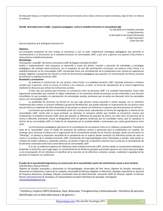 de Educación Sexual, en materia de formación de recursos humanos de la salud y entre las mujeres lesbianas, bajo el lema: el silencio
es maltrato.


Disot@ -diversidad somos tod@s-: propuesta pedagógica contra la endodiscriminación en comunidades lgbt
                                                                                          “Lo más bello en lo hombres varoniles
                                                                                                              es algo femenino;
                                                                                         lo más bello en las mujeres femeninas
                                                                                                             es algo masculino”
                                                                                                                 Susan Sont AG.
Guerrero Bautista, N.A; Rodríguez Contreras O.F.

Objetivos
Los principales propósitos de este trabajo se encaminan a, por un lado, implementar estrategias pedagógicas que permitan el
reconocimiento y la disminución de la endodiscriminación en comunidades LGBT; y por otro, a generar una postura crítica frente a
estas prácticas endodiscriminatorias.
Metodología
Participantes: usuari@s1 del Centro Comunitario LGBT de Bogotá-Colombia (CCLGBT)
Diseño e implementación: esta propuesta se desarrolla a través del diseño, creación y ejecución de actividades y estrategias
pedagógicas (de enfoque teórico-práctico), con el propósito de que l@s participantes construyan una postura crítica frente a la
endodiscriminación en las comunidades LGBT, encaminada hacia una sensibilización de la problemática que retoma las experiencias
propias, llegando a propuestas de solución a través de herramientas pedagógicas que apuntan a la interiorización de formas asertivas
de enfrentar la endodiscriminación LGBT.
Resultados y conclusiones
          Se evidencia la construcción de una postura crítica frente a la endodiscriminación LGBT, haciendo referencia a factores
sociales que la generan: como la crianza, el entorno y las creencias, es decir, la forma de reproducción de la cultura hegemónica
mediante los discursos que utilizan las instituciones sociales.
          Si bien hay una postura para fomentar la convivencia entre las personas LGBT y la sociedad heterosexista, hacen falta
argumentos sustentados que reviertan en logros individuales en los momentos donde las personas se han enfrentado a una situación
homofóbica, lo cual, anudado a la reproducción de estereotipos sociales, promueve que no exista una discusión entre las sociedades
macro y las comunidades LGBT.
          La posibilidad de reconocer las formas en las que cada persona estuvo atacando o siendo atacada, son un elemento
fundamental para realizar un proceso individual y grupal de identificación, que puede redundar en la generación de una postura clara
que permite la no repetición de estas situaciones ya sea porque no desean ser victimarios ni soportar que otras personas las vulneren.
          Los factores que producen la homofobia social son, muchas veces, reproducidos en formas de segregación al interior de las
comunidades LGBT, siendo ésta la causa principal; no obstante, es necesario señalar que también se encuentran razones que
fundamentan la endodiscriminación LGBT como por ejemplo: la diferencia de posesión de dinero, los celos entre las personas de la
misma o diferente orientación sexual, la desigualdad entre los géneros enaltecida por las sociedades macro, que se reproduce al
interior de las comunidades LGBT, el miedo de ser etiquetado por la sociedad debido a estereotipos que suelen generalizarse, entre
otros.
          Las herramientas pedagógicas aportaron en la consolidación de una postura crítica en lo reflexivo y propositivo. Tomando el
tema de la “asertividad” como un medio de resolución de conflictos certero y pertinente para la problemática en cuestión. Sin
embargo, para continuar el esfuerzo de la organización de los movimientos sociales de las minorías sexuales, desde una formación en
“liderazgo”, se plantea la imperante necesidad de la apropiación de un espacio donde converjan los diferentes puntos de vista en
cuanto a la temática de la endodiscriminación LGBT, fomentando allí responsabilidades tanto individuales y sociales, todo desde un
contexto de análisis reflexivo y, sobretodo, práctico, sin perder la lógica de un beneficio colectivo tras la lucha por la reivindicación de
los derechos vulnerados tanto fuera como dentro de las comunidades LGBT.
          A su vez, se evidencia la génesis de reflexiones sobre endodiscriminación LGBT, primero desde un conocimiento individual, al
propender la autocrítica, para luego lograr un conocimiento de las dinámicas grupales que pueden generar una crítica social para llegar
a una emancipación de los individuos en beneficio de la incursión en los diferentes contextos sociales, resaltando la igualdad de las
personas sin importar sus condiciones.


El poder de la masculinidad hegemónica y la construcción de la masculinidad a partir del sometimiento sexual a otros hombres
Velandia Mora, Manuel Antonio.
Diploma de Estudios avanzados y doctorando en Psicopedagogía, Universidad del País Vasco; Diploma de Estudios avanzados y
doctorando en Enfermería y Cultura de los cuidados, Universidad de Alicante; Magíster en Educación; Sexólogo; Especialista en Gerencia
de Proyectos Educativos; Sociólogo; Filósofo; Coordinador Área de Salud Diversitat Asociación LGBTI de Alicante, España. Ex Director
Revista Latinoamericana de Sexología y Ex Vicepresidente Sociedad Colombiana de Sexología. Investigador
manuelvelandia@gmail.com



1
  Hombres y mujeres LGBTH (lesbianas, Gays, Bisexuales, Transgeneristas y Heterosexuales –familiares de personas
identificadas con la diversidad sexual o de género-).

                                         Desexologia.com | Revista De Sexología 2011                                                    45
 