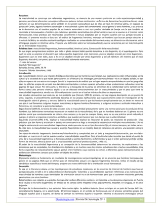 Resumen:
La masculinidad se construye con referentes hegemónicos, se vivencia de una manera particular en cada espaciotemporalidad y
persona, pero tiene referentes comunes en diferentes países e incluso continentes. Las formas de denominar las prácticas tienen raíces
comunes en sus denominaciones como también en la sanción sociocultural que de ellas se hace. En América Latina, en especial es
países del Caribe, algunos hombres construyen la masculinidad a partir del sometimiento sexual-genital a otros hombres, a su práctica
se le denomina con el nombre popular de un insecto estercolero o con otra palabra derivada de hereje con la que también se
nominaba a homosexuales u hombres con relaciones genitales penetrativas con otros hombres que no se asumen a sí mismos como
homosexuales. Estas prácticas son reconocidas socialmente e incluso aceptadas por las mujeres quienes son sus parejas sexuales y
afectivas. El presente estudio se basa en el análisis de fragmentos literarios, mensajes de hombres que buscan parejas sexuales a
través de la Web y en estudios socioantropológicos realizados en universidades latinoamericanas y se alimenta con diccionarios sobre
el lenguaje popular en América Latina. Propone una definición sobre las homosexualidades que se caracteriza por ser más incluyente
de las diversidades masculinas.
Palabras clave: masculinidad hegemónica, homosexualidad, América Latina, Construcción de la masculinidad.
En sus largas peregrinaciones eróticas por todo el globo siempre había querido templarse a otro bugarrón, él, el superbugarrón. Pero
cuál no sería su sorpresa al descubrir que todos aquellos bugarrones eran maricones, pues se dejaban encular por otros bugarrones,
bugarrones que no eran tales, pues a la vez se dejaban encular por otros bugarrones y así ad infinitum. De manera que el viejo
bugarrón, descubrió, con pavor, que en el mundo había solamente maricones.
 El color del verano
Capítulo “Del bugarrón”
Reinaldo Arenas, 1999, 78-79
Tusquets Editores. Barcelona, 1999
Introducción
Las masculinidades tienen una relación directa con los roles que los hombres experiencian, sus explicaciones están influenciadas por la
cultura y la sociedad de la que hacen parte quienes las vivencian y las investigan; pero la masculinidad no es un objeto aislado, es tan
sólo un aspecto de una estructura mayor. De ahí la importancia de análisis que incluyan espacio temporalidades en que las geografías
sean no sólo las propias de un país sino también continentales e incluso espacios virtuales u otras producciones culturales como las
páginas de ligue sexual. Por otra parte, la literatura y la búsqueda de la pareja se alimentan de la cotidianidad como también de la
forma como cada persona vivencia, explica y se ve afectada emocionalmente por las masculinidades y por el peso que tiene la
masculinidad hegemónica, siendo esta última el punto en común en el cual se imbrican las diversas expresiones.
Los estudios demuestran que cada vez es más evidente que (Connel, 1995:3): primero, no hay ninguna descripción sin un punto de
vista; segundo, el procedimiento positivista descansa en las propias tipificaciones que supuestamente están en investigación en la
investigación sobre el género; y, tercero, definir la masculinidad como lo que-los-hombres-empíricamente-son, es tener en mente el
uso por el cual llamamos a algunas mujeres masculinas y a algunos hombres femeninos, o a algunas acciones o actitudes masculinas o
femeninas, sin considerar a quienes las realizan.
Según Connel (1995:4), la teoría de roles sexuales trata la masculinidad precisamente como una norma social para la conducta de los
hombres. Las definiciones normativas reconocen un modelo de la masculinidad, de lo que los hombres debieran ser. El género es una
práctica social que constantemente se refiere a los cuerpos y a lo que los cuerpos hacen, pero no es una práctica social reducida al
cuerpo; el género se organiza en prácticas simbólicas que pueden permanecer por más tiempo que la vida individual.
Siguiendo a Connel (1995: 8-9), explicar la masculinidad implica explicar las relaciones de poder, las relaciones de producción y las
prácticas que dan forma y actualizan el deseo; en consecuencia se llega a reconocer la existencia de múltiples masculinidades. Ello no
niega la existencia de una masculinidad hegemónica, dado que esta no es un tipo de carácter fijo, el mismo siempre y en todas partes.
Es, más bien, la masculinidad que ocupa la posición hegemónica en un modelo dado de relaciones de género, una posición siempre
disputable.
Dos tipos de relación -hegemonía, dominación/subordinación y complicidad por un lado, y marginación/autorización, por otro lado-
entregan un marco en el cual se pueden analizar masculinidades específicas. Pero al analizarlas cabe recordar que desde el punto de
vista de la masculinidad hegemónica, la homosexualidad se asimila fácilmente a la femineidad y que el orden patriarcal prohíbe ciertas
formas de emoción, afecto y placer que la propia sociedad patriarcal produce (Connel, 1995:16).
El poder de la masculinidad hegemónica y su concepción de la homosexualidad determinan las vivencias, las explicaciones y las
emociones que las sociedades, los directamente afectados y en muchos casos los mismos estudiosos dan a las/sus sexualidades. Una
forma específica de relacionamiento sexual genital entre hombres cuya vivencia es común a diferentes países latinoamericanos se
evidencia en diferentes campos que pueden ser objeto de análisis.
Metodología
El presente análisis se fundamenta en resultados de investigaciones socioantropológicas, en los anuncios que hombres homosexuales
ponen en las páginas Web que se ofertan para el intercambio sexual y en algunos fragmentos literarios. Utiliza el estudio de las
semánticas específicas a través del tiempo y propone una nueva definición de la orientación sexual homosexual.
Desarrollo
Ya sea en la literatura cubana, en las investigaciones de estudiosos mexicanos, en los anuncios de Internet de hombres que buscan
parejas sexuales en USA o en la vida cotidiana en Barranquilla –Colombia- y sus alrededores aparecen referencias a las vivencias de la
masculinidad de hombres cuyas identidades de orientación sexual no es de homosexuales pero que sí sostienen relaciones genitales
penetrativas con otros hombres.
Estos hombres con relación a su práctica homogenital reciben diferentes nombres: en Colombia se les denomina cigarrones, en Puerto
Rico y Cuba se les llama bugarrones, en México se les conoce como mayates o más popularmente, mayatón. En Uruguay, se les dice
bufarrón.
El origen de la denominación y sus variantes tiene varios siglos. La palabra bujarrón tiene su origen en un país de Europa del Este,
concretamente Bulgaria, en la edad media. El término búlgaro, en el sentido de homosexual, por el proceso semántico propio del
lenguaje español pasó a bujarro, de donde se derivan los términos bujarra y bujarrón. Informa el diccionario etimológico virtual

                                        Desexologia.com | Revista De Sexología 2011                                                 46
 