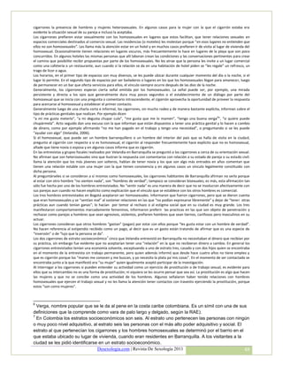 cigarrones la presencia de hombres y mujeres heterosexuales. En algunos casos para la mujer con la que el cigarrón estaba era
evidente la situación sexual de su pareja e incluso la aceptaba.
Los cigarrones prefieren estar sexualmente con los homosexuales en lugares que estos facilitan, que tener relaciones sexuales en
espacios comerciales destinados al comercio sexual. Las residencias (o moteles) les molestan porque “en esos lugares no entienden que
ellos no son homosexuales”. Les llama más la atención estar en un hotel y en muchos casos prefieren ir de visita al lugar de vivienda del
homosexual. Ocasionalmente tienen relaciones en lugares oscuros, más frecuentemente lo hace en lugares de la playa que son poco
concurridos. En algunos hoteles las mismas personas que allí laboran crean las condiciones y las conversaciones pertinentes para crear
el camino que posibilite recibir propuestas por parte de los homosexuales. No les atrae que la persona les invite a un lugar comercial
como una cafetería o un restaurante, aun cuando si la relación se da en una habitación de hotel piden se “les regale” un refresco, un
trago de licor o agua.
Los horarios, en el primer tipo de espacios son muy diversos, se les puede ubicar durante cualquier momento del día o la noche, si el
lugar lo permite. En el segundo tipo de espacios por ser bailaderos o lugares en los que los homosexuales llegan para amanecer, luego
de permanecer en un bar que oferta servicios para ellos, el vínculo siempre ocurre después de las diez de la noche.
Generalmente, los cigarrones esperan cierta señal emitida por los homosexuales. La señal puede ser, por ejemplo, una mirada
persistente y directa a los ojos que generalmente dura muy pocos segundos o el establecimiento de un diálogo por parte del
homosexual que se inicia con una pregunta o comentario intrascendente, el cigarrón aprovecha la oportunidad de proveer la respuesta
para acercarse al homosexual y establecer el primer contacto.
Generalmente luego de una charla corta e informal, los cigarrones, sin mucho rodeo y de manera bastante explícita, informan sobre el
tipo de prácticas genitales que realizan. Por ejemplo dicen
“a mí me gusta meterlo”, “a mi degusta chupar culo”, “me gusta que me lo mamen”, “tengo una buena verga 6”, “si quiere puede
chupármela”. Acto seguido dan una excusa con la que informan que están dispuestos a tener una práctica genital y lo hacen a cambio
de dinero, como por ejemplo afirmando “no me han pagado en el trabajo y tengo una necesidad”, o preguntando si se les puede
“ayudar con algo” (Velandia, 2006).
Si el homosexual, que puede ser un hombre barranquillero o un hombre del interior del país que se halla de visita en la ciudad,
pregunta al cigarrón con respecto a si es homosexual, el cigarrón al responder frecuentemente hace explicito que no es homosexual,
añade que tiene novia o esposa y en algunos casos informa que es cigarrón.
En las entrevistas y grupos focales realizados por Velandia en Barranquilla se preguntó a los cigarrones a cerca de su orientación sexual.
No afirman que son heterosexuales sino que ilustran la respuesta con comentarios con relación a su estado de pareja o su estado civil:
llama la atención que los más jóvenes son solteros, hablan de tener novia y los que son algo más entrados en años comentan que
tienen una relación estable con una mujer con la que tienen convivencia y en algunos casos un vínculo legalmente constituido con
dicha persona.
Al preguntárseles si se consideran a sí mismos como homosexuales, los cigarrones habitantes de Barranquilla afirman no serlo porque
al estar con otro hombre “no sienten nada”, son “hombres de verdad”; tampoco se consideran bisexuales; es más, esta afirmación tan
sólo fue hecha por uno de los hombres entrevistados. No “sentir nada” es una manera de decir que no se involucran afectivamente con
sus parejas aun cuando no hacen explícito como explicación que el vínculo que se establece con los otros hombres es comercial.
Los tres hombres entrevistados en Bogotá aceptaron ser homosexuales. Informaron que fueron cigarrones, pero que se dieron cuenta
que eran homosexuales y se “sentían mal” al sostener relaciones en las que “no podían expresarse libremente” y dejar de “tener otras
prácticas aun cuando tenían ganas”; lo hacían por temor al rechazo o al estigma social que en su ciudad es muy grande. Los tres
manifestaron comportamientos marcadamente femeninos, informaron preferir las practicas en las que son objeto de penetración y
rechazar como parejas a hombres que sean agresivos, violentos, prefieren hombres que sean tiernos, cariñosos pero masculinos en su
actuar.
Los cigarrones consideran que otros hombres “gastan” (pagan) por estar con ellos porque “les gusta estar con un hombre de verdad”.
No hacen referencia al estipendio recibido como un pago, al decir que es un gasto están tratando de afirmar que es una especie de
“inversión” o de “lujo que la persona se da”.
Los dos cigarrones de estrato socioeconómico 7 cinco que Velandia entrevistó en Barranquilla no necesitaban el dinero que recibían por
su práctica, sin embargo fue evidente que no aceptarían tener una “relación” en la que no recibieran dinero a cambio. En general los
cigarrones entrevistados tenían una economía solvente, exceptuando a uno de estrato tres, casado y con dos hijos quien se encontraba
en el momento de la entrevista sin trabajo permanente, pero quien además informó que desde hace cuatro años no tiene empleo y
que es cigarrón porque los “manes me conocen y me buscan, y yo necesito la plata pa´mis cosas”. En el momento de ser contactado se
encontraba junto a la que manifestó era “su mujer” quien igualmente aceptó participar de la investigación.
Al interrogar a los cigarrones si pueden entender su actividad como un ejercicio de prostitución o de trabajo sexual, es evidente para
ellos que su intercambio no es una forma de prostitución; ni siquiera se les ocurre pensar que sea así. La prostitución es algo que hacen
las mujeres y que no se concibe como una actividad de los hombres. Algunos señalaron haber tenido relaciones con hombres
homosexuales que ejercen el trabajo sexual y no les llama la atención tener contactos con travestis ejerciendo la prostitución, porque
estos “son como mujeres”.



6
  Verga, nombre popular que se le da al pene en la costa caribe colombiana. Es un símil con una de sus
definiciones que la comprende como vara de palo largo y delgado, según la RAE).
7
  En Colombia los estratos socioeconómicos son seis. Al estrato uno pertenecen las personas con ningún
o muy poco nivel adquisitivo, al estrato seis las personas con el más alto poder adquisitivo y social. El
estrato al que pertenecían los cigarrones y los hombres homosexuales se determinó por el barrio en el
que estaba ubicado su lugar de vivienda, cuando eran residentes en Barranquilla. A los visitantes a la
ciudad se les pidió identificarse en un estrato socioeconómico.
                                 Desexologia.com | Revista De Sexología 2011                              48
 