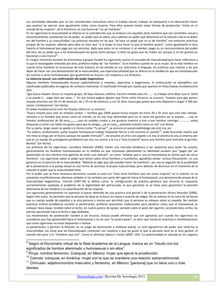 Las actividades laborales que no son consideradas masculinas como el trabajo sexual, trabajar en peluquería o en decoración hacen
que quienes las ejercen sean igualmente vistos como mujeres. Para ellos quienes tienen estas formas de producción “están en el
mundo de las mujeres”, de lo femenino, es una forma de “no ser hombres”.
En los cigarrones la masculinidad se afianza en la contradicción que se produce con aquellos otros hombres que son sometidos sexual y
emocionalmente; someterlos les da poder, un poder que se cobra, pero además un poder que determina en la relación cuál es el deber
ser del hombre y su masculinidad. Las prácticas sexuales en las que “se hace un papel que no es de hombre” son entonces prácticas
propias de las mujeres, además para ellos es claro que “a la mujer le toca hacer lo que el hombre quiere”, como igualmente le toca
hacerlo al homosexual que paga por sus servicios, dado que estos no se compran ni se venden, pagar es un reconocimiento del poder
del otro, de un poder que a los homosexuales les gusta sentir porque “a ellos les gusta que los traten así, porque si no les gustara se
buscarían a una marica8”.
En ningún momento durante las entrevistas o grupos focales los cigarrones usaron el concepto de masculinidad para hacer referencia a
lo que el investigador entiende por ésta; prefieren hablar de “ser hombre”. Se es hombre cuando no se es mujer. Se es más hombre en
cuanto otros hombres lo reconozcan de esta manera, en tal sentido en sus relaciones el lenguaje, las prácticas que realizan y las que
dejan de hacer son una demostración de la masculinidad, una hipermasculinidad que se afianza en la medida en que los homosexuales
les cuentan a otros homosexuales que igualmente los buscan, con respecto a sus atributos.
La violencia sexual: una reafirmación del poder hegemónico
Algunos hombres homosexuales buscan explícitamente a mayates, cigarrones o bugarrones. A continuación se ejemplifica con
clasificados publicados en páginas de contacto mexicanas. El clasificado firmado por Jojutla que aparece en http://www.mundoanuncio
dice:
“gay busca mayate: busco un mayate guapo, de baja estatura, atletico, hacerlo modelo para mi....... su trabajo seria dejar que lo bañe
y se puede ir... pago bien por esoo...”. En esa misma página alguien que firma como Veracruz se anuncia: “mayate para gay pasivo:
mayate atractivo con 20 cm de dotacion, de 1.70 cm de estatura, y con 32 años. busca gay pasivo que este dispuesto a pagar $ 500 por
sesion. Contáctenme” (sin fecha).
En www.mundoanuncio.com.mx Sinaloa refiere en su anuncio:
“busco mayate para vivir en estados unidos –: hombre gay 100% pasivo busca mayate de entre 20 a 45 anos que este bien dotado.
necesito a un hombre que actue como un marido, yo no soy muy afeminado pero en la cama me gustaria ser la esposa.......soy un
hombre profesionista de 38 anos,,,,,,,,,,,vivo en estados unidos y me gustaria traerme a vivir a ese hombre conmigo................estoy
dispuesto a correr con todos los gastos para que te vengas,,,,ya en casa,,,,,prometo tratarte como un rey” (sin fecha)
Por su parte, Jorge, quien se apoda a sí mismo como “Tu piruja”9, se anuncia en pozaricadehidalgo.olx.com.mx, así:
“Yo soltero; profesionista, puñal mayate homosexual trabajo limpiando fierros y me encanta el camote 10, ando buscando macho que
me meta la verga por el hocico aunque me quede chimuelo 11, me encanta el arroz con popote y le voy al america le voy al america por
que es un equipo de putangones perdedores por eso nos vamos a la 1ra a "viva la joteria" busco una hombre para mamarle el garrote.
Besitos” (sin fecha).
Las prácticas de los cigarrones, considera Velandia (2006), tienen una marcada tendencia a ser vejatorias para quien las acepta,
generalmente los hombres homosexuales en la medida en que reconocen plenamente su identidad asumen que “pagar por ser
penetrados en una manera muy agresiva de tener una relación”, es como “aceptar que si uno es homosexual es menos que los otros
hombres”. Los cigarrones saben el poder que tienen sobre otros hombres y humillarlos, agredirlos verbal -incluso físicamente-, es una
ganancia en el ejercicio de la masculinidad. “Meterlo es algo que sólo pueden hacer los hombres”, por eso la negación de la posibilidad
de la penetración a la pareja sexual es una forma de acentuar la propia masculinidad, pero además de disminuir en el momento de la
relación el poder que la masculinidad tiene.
Por el poder que se hace necesario demostrar cuando se está con “esos otros hombres que son como mujeres” en la relación no se
presentan manifestaciones afectivas verbales ni no verbales por parte del cigarrón hacia el homosexual, una demostración propia de la
masculinidad hegemónica. Connell (1997:39) la define como: la configuración de práctica genérica que encarna la respuesta
corrientemente aceptada al problema de la legitimidad del patriarcado, la que garantiza (o se toma para garantizar) la posición
dominante de los hombres y la subordinación de las mujeres.
Los cigarrones generalmente no expresan el placer obtenido de una práctica oral genital o de la penetración afirma Velandia (2006).
Según este autor, no permiten que la persona les bese en la boca, les toque o acaricie las nalgas. No se colocan en la cama de tal forma
que su cuerpo quede de espaldas a la otra persona y menos aun permiten que la persona se coloque sobre su espalda. No realizan
prácticas erótico-acrobáticas durante la penetración, prefieren posiciones tradicionales para penetrar como que el homosexual se
coloque: boca abajo, tendido sobre el lecho; en cuatro puntos de apoyo; sentado sobre el pene del cigarrón; acostado boca arriba, las
piernas apuntando hacia el techo o algo dobladas.
Los movimientos de penetración tienden a ser bruscos, incluso puede afirmarse que son agresivos aun cuando los cigarrones no
consideran que hay agresividad hacia el homosexual a no ser que “se quiera pasar”, es decir que insista en prácticas o manifestaciones
que como cigarrones no están dispuestos a realizar.
La penetración, y permitir la felación, es un juego de dominación y violencia sexual, un acto egocéntrico de poder que reafirma la
masculinidad. Les atrae que los homosexuales comenten con respecto a que les gusta lo que la persona hace en el acto genital, el
tamaño del pene o lo “hombres que son”. Como lo afirmara Sabuco i Canto (2003: 145) “La potencialidad es ubicada en los órganos

8
  Según el Diccionario virtual de la Real Academia de la Lengua, marica es un “insulto con los
significados de hombre afeminado u homosexual o sin ellos”.
9
  Piruja: nombre femenino. Coloquial, en México: mujer que ejerce la prostitución.
10
   Camote: coloquial, en América: mujer con la que se mantiene una relación extramatrimonial.
11
   Chimuelo: adjetivo/nombre masculino y femenino, en México: [persona] que no tiene uno o más
dientes.

                                        Desexologia.com | Revista De Sexología 2011                                                 49
 