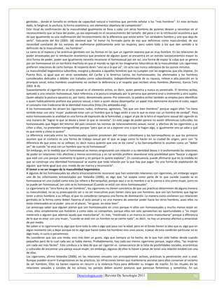 genitales… donde el tamaño es símbolo de capacidad natural e instintiva que permite señalar a los “más hombres”. En este atributo
dado, la longitud, la anchura, la forma anatómica, son elementos objetivos de competición”.
Este ritual de confirmación de la masculinidad igualmente se lleva a cabo con otros hombres de quienes desean y necesitan oír el
reconocimiento que se hace del poder, ya sea expresado en el reconocimiento del tamaño del pene o en la retribución económica que
da que igualmente es una reafirmación del reconocimiento de la diferencia que existe entre “un verdadero hombre y uno que deja de
serlo”. Valcuente del Río (2003: 18) sostiene que “el honor ha formado parte de eso que definimos como masculinidad, de esa
necesidad constante de los varones de reafirmarse públicamente ante las mujeres, pero sobre todo a los que dan sentido a la
definición de la masculinidad… los hombres”.
La cama es el espacio y las prácticas genitales son las formas en las que un cigarrón expresa que es muy hombre. En las relaciones de
poder atravesadas por la retribución económica que proviene de alguien quien se encuentra en un estrato socioeconómico mayor es
otra forma de poder, poder que igualmente necesita reconocer el homosexual por ser así, una forma de espiar la culpa que se genera
por ser homosexual en un territorio machista en que el mundo se rige en los imaginarios falocráticos de la masculinidad. Los cigarrones
prefieren relaciones de corto tiempo. Al respecto dicen “uno va a lo que va”. Un acto casi nunca sobrepasa de los quince minutos.
La masculinidad hegemónica subordina, margina y devalúa a aquellos hombres que no cumplen con las exigencias que ella impone. En
Puerto Rico, al igual que en otras sociedades del Caribe y la América Latina, los homosexuales, los afeminados y los hombres
considerados delicados o débiles son tratados como subordinados. Independientemente de su riqueza, relieve o alta posición en la
jerarquía social, estos hombres usualmente no reciben la deferencia y el respeto que reciben otros hombres (Ramírez, García Toro
2002: 8–9).
Supuestamente el cigarrón en el acto sexual es el elemento activo, es decir, quien penetra y nunca es penetrado. El término activo,
aplicado a una relación homosexual, hace referencia a la postura empleada por la persona que penetra anal u oralmente a otro sujeto.
Quien adopta la postura opuesta es, por tanto, denominado pasivo. Por extensión, la palabra activo también se emplea para identificar
a quien habitualmente prefiere esa postura sexual, o bien a quien desea desempeñar un papel más dominante durante el coito, según
el concepto más tradicional de la identidad masculina (http://es.wikipedia.org).
A los homosexuales les atraen los cigarrones rudos, ordinarios, agresivos, “los que son bien hombres” porque según ellos “no tiene
sentido estar con otra ´mujer` pudiendo estar con un hombre que la haga sentir a uno lo que es estar con un hombre de verdad”. Para
estos homosexuales la analidad es una forma de expresión de la feminidad, y seguir al pie de la letra el repertorio sexual del cigarrón es
una manera de “lograr lo que se desea y tener lo que se necesita”. En este juego de poder parece no existir diferencias culturales, los
homosexuales que llegan del interior del país conocen las normas de relacionamiento sexual, social y afectivo de los cigarrones y se
ciñen a ellas, no pretenden transgredirlas porque “para que se va a exponer uno a que le hagan algo, si igualmente uno ya sabe a qué
es que viene y cómo lo quiere”.
La diferencia marcada entre los homosexuales quienes provienen del interior colombiano y los barranquilleros es que los primeros
asumen que el contacto es una forma de trabajo sexual por el que se paga como lo hacen en su ciudad de origen, pero con “la
diferencia de que estos no se voltean, es decir nunca quieren que uno se los coma” y los barranquilleros lo asumen como un “deber
ser” de cuando “se está con un hombre que no es homosexual”.
Sin embargo, en la medida que el homosexual es menos vergonzante con relación a su identidad desea ir transformando las relaciones
de poder en relaciones más afectivas y menos económicas y en tal sentido prefiere abandonar esta posibilidad para “buscar a alguien
que esté con uno porque realmente lo quiere y no porque lo quiere explotar”. En consecuencia, puede afirmarse que en la medida en
que se construye una identidad homosexual se asume que toda relación por la que hay que pagar “es una forma de explotación de
alguien que tiene igual que uno, miedo de ser marica y reconocerlo”.
El temor a no ser imagen de la masculinidad hegemónica
A algunos de los homosexuales les afecta emocionalmente reconocer que han sostenido relaciones con cigarrones, sin embargo según
uno de los informantes entrevistados por Velandia (2006), es algo que “se acepta como parte de lo que sucede cuando se es
homosexual en una ciudad como esta (se refiere a Barranquilla), porque aquí o se es hombre o se le piensa a uno como mujer, pero no
se puede ser homosexual, tan solo se es homosexual (Cuando se está) con otros homosexuales”.
La cigarronería es “otra forma de ser hombres”, los cigarrones no tienen conciencia de que sus prácticas determinen de alguna manera
su masculinidad, no es su preocupación ser o no ser masculinos pues tienen claro que son hombres, que son tan hombres que logran
tener a otros hombres a su influjo, al que no consideran tampoco una forma de dominación. La manera como sostienen sus relaciones
genitales es la forma como deben hacerse el acto sexual y no una manera de ostentar poder hacia los otros hombres, pues ellos no
están interesados en el poder sino en el placer, “en gozar, en estar bien”.
Les preocupa saber que alguien piense que son homosexuales en crisis porque ni ellos son homosexuales y mucho menos están en
crisis, ellos simplemente son hombres y como tales se comportan, porque ellos tan solo aprovechan las oportunidades y “es mejor
metérselo a alguien que además ayuda que masturbarse”. Es más, “metérselo a un marica es como masturbarse” porque a diferencia
de lo que es estar con una mujer, “cuando se está con un hombre no se siente nada”, es decir, no hay un proceso afectivo y emocional
de por medio.
No saben si la cigarronería es algo que dure toda la vida o algo que pasa con la edad, pero en el fondo tienen la idea que es algo que en
algún momento van a dejar porque no es algo que hacen todos los hombres sino unos pocos, a pesar de esta condición particular no es
algo malo, ni sucio o pecaminoso.
No consideran que sea una moda, sino más bien un gusto, algo que siempre se ha hecho, de lo que han oído hablar desde cuando
pequeños pero de lo cual cada vez se habla menos. Probablemente, hay cada vez menos cigarrones porque, según ellos, “las mujeres
son cada vez más fáciles”. Esto conduce a la idea de que ser cigarrón es consecuencia de la falta de posibilidades sociales, económicas
y culturales de encontrar una pareja sexual mujer; sin embargo, algunos de ellos lo hacen a pesar de tener una relación estable con una
de ellas.
Los cigarrones, afirma Velandia (2006), en las relaciones sexuales son principalmente activos, practican la penetración oral o anal.
Aunque pueden ocurrir transgresiones en las prácticas, las infracciones tienen que mantenerse secretas para ellos conservar el reclamo
de ser hombres. Ellos no tienen reparos en recurrir a la violencia física para defender su imagen de macho. En los rituales de las
relaciones sexuales y sociales de los activos, los parejos deben asumir posturas que parezcan femeninas y sometidas. En sus

                                        Desexologia.com | Revista De Sexología 2011                                                   50
 