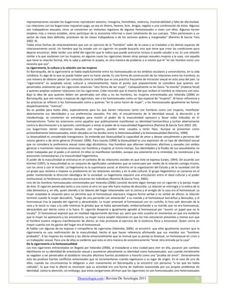 representaciones sociales los bugarrones reproducen sexismo, misoginia, homofobia, violencia, invulnerabilidad y falta de afectividad.
Las relaciones con los bugarrones requieren pago, ya sea en dinero, favores, licor, drogas, regalos o una combinación de éstos. Algunos
son trabajadores sexuales, otros se convierten en visitantes regulares de algunos homosexuales o viven con ellos. Algunos tienen
empleos más o menos estables, otros participan de la economía informal o viven totalmente de sus cuerpos. “Ellos pertenecen a un
sector de clase bien definido, provienen de las clases trabajadoras o de los sectores pobres y marginados” (Ramírez & García Toro
2002: 9).
Todas estas formas de relacionamiento que son un ejercicio de la “hombría” salen de la cama y se trasladan a los demás espacios de
relacionamiento social. Un hombre que ha estado con un cigarrón no puede buscarlo sino que tiene que crear las condiciones para
dejarse encontrar, debe recibir una señal del cigarrón que le indica que puede acercarse incluso si puede saludar o no. Es una relación
similar a la que sostienen con las mujeres; en algunos casos los cigarrones tienen otras parejas sexuales mujeres y la suya, con aquella
que tiene la relación formal, ella lo sabe y además lo acepta, es otra manera de probarse a sí misma que él “es tan hombre como uno
necesita que sea”.
La cigarronería, la cultura y la relación con las mujeres
En Barranquilla, de la cigarronería se habla explícitamente entre los homosexuales en los ámbitos escolares y universitarios, en la vida
cotidiana. Es algo de lo que se puede hablar pero no hacer alarde, Es una forma de construcción de las relaciones entre los hombres, es
una manera de obtener placer tan conocida como la zoofilia que es una practica frecuente de iniciación sexual en esta zona del país. La
“cigarronería” es aceptada social, cultural y relacionalmente, hasta el punto que popularmente se considera que quienes son
penetrados analmente por los cigarrones vivencian “otra forma de ser mujer”. Coloquialmente se les llama “la mierda” (materia fecal)
a quienes aceptan sostener relaciones con los cigarrones. Cabe recordar que el insecto del que reciben el nombre se relaciona con esta.
Bajo la idea de que quienes deben ser penetradas son ellas y no los hombres, las mujeres entrevistadas por Velandia (2006) en
Barranquilla, que son novias o esposas de cigarrones, ven a los homosexuales como un tipo especial de “mujeres”. Al hacer referencia a
las prácticas se refieren a los homosexuales como a quienes “en la cama hacen de mujer”, a los homosexuales igualmente les llaman
despectivamente “maricas”.
No es posible para todos ellos, especialmente para los que tienen relaciones tanto con hombres como con mujeres, manifestar
abiertamente sus identidades y sus preferencias sexuales. Por ello, el encubrimiento de la identidad sexual, la discreción y el
clandestinaje, se convierten en estrategias para resistir el poder de la masculinidad opresora y llevar vidas imbuidas en el
homoerotismo. Tanto los anteriores como aquellos que públicamente manifiestan su identidad homoerótica y luchan abiertamente
contra la discriminación y la opresión, contribuyen a minar el poder de la masculinidad hegemónica (Ramírez & García Toro 2002: 20).
Los bugarrones tienen relaciones sexuales con mujeres, pueden estar casados y tener hijos. Aunque se presentan como
primordialmente heterosexuales, están ubicados en los bordes entre la heterosexualidad y la homosexualidad (Ramírez, 1999).
La bisexualidad es considerada transgresora. Se entiende por bisexualidad la capacidad de amar y desear sexualmente a personas del
mismo género o de otros géneros (Firestein 1996). Para Izazola (1994) la bisexualidad es una expresión de un tipo de identidad sexual
que no considera la preferencia sexual como algo dicotómico. Hay hombres que alternan relaciones afectivas y sexuales con ambos
géneros o mantienen relaciones amorosas con hombres y mujeres al mismo tiempo. Sus identidades y la fluidez de sus sexualidades no
están trabajadas por el poder y el control. En ellos se manifiestan también, aunque sea solamente en la intimidad, las resistencias y las
posiciones contestatarias a la masculinidad hegemónica.
El poder de la masculinidad se entronca en el contexto de las relaciones sociales en que éste se expresa (Lewis, 1994). De acuerdo con
Kimmel (1997), la masculinidad es un conjunto de significados cambiantes que se construyen por medio de la relación consigo mismo,
con los otros y con el mundo. La hegemonía es la supremacía social, el dominio en la organización del Estado y de la sociedad civil de
un grupo que reclama e impone su predominio en las relaciones sociales y en la vida cultural. El grupo hegemónico se conserva en el
poder manteniendo la dirección ideológica de la sociedad. La hegemonía requiere una articulación entre el ideal cultural y el poder
institucional, es fenómeno colectivo que encarnan los individuos (Ramírez & García Toro, 2002).
Uno de los hombres homosexuales entrevistados por Velandia (2006) convivió durante algún tiempo con un cigarrón y la pareja mujer
de éste. El cigarrón penetraba tanto a una como al otro sin que ello fuera motivo de discordia. La relación se restringía a la esfera de la
vida domestica y, en ella, quien atendía a las labores del hogar relacionadas con la cocina y el arreglo de la casa era el homosexual. La
mujer aceptaba la situación pero no permitía que el homosexual expresara ninguna forma verbal o no verbal de afecto; la relación
terminó cuando la mujer descubrió, “luego de una parranda con amanecida” a su marido y al homosexual borrachos y desnudos, y al
homosexual tras la espalda del cigarrón y abrazándolo. La mujer amenazó al homosexual con un cuchillo, lo hizo salir desnudo de la
casa y le lanzó su ropa a la calle mientras le gritaba que se había aprovechado, emborrachando a su marido que no era homosexual,
abrazándolo por detrás como si lo fuera. El cigarrón despertó e igualmente agredió al homosexual por “asumir un papel que no le
tocaba”. El homosexual expresó que en realidad regularmente dormían así, pero que esto sucedía en momentos en que era evidente
que la mujer no aparecería y los encontraría. La mujer nunca aceptó relaciones en que los tres estuvieran presentes y menos aun que
el hombre tuviera ninguna manifestación de afecto, es más promovía el ejercicio de la violencia física y emocional. Quien corría en
mayor cuantía con los gastos del hogar era el homosexual.
Al hablar con algunas de las esposas o compañeras de cigarrones (Velandia, 2006), se encontró que ellas igualmente asumen que la
cigarronería es una reafirmación de la masculinidad, hecho al que hacen referencia afirmando que sus maridos son “hombres
probados”. A las mujeres les molesta y les afecta emocionalmente que se insinué que su pareja es bisexual, un homosexual en crisis o
un trabajador sexual. Para una de ellas es evidente que esta es otra manera de económicamente “tener otra entrada pa´la casa”.
De la cigarronería a la homosexualidad
Los tres cigarrones entrevistados en Bogotá por Velandia (2006), al trasladarse a esta ciudad para vivir en ella, pasaron por cambios
identitarios en su identidad de orientación sexual y asumieron plenamente su identidad como homosexuales; aun cuando inicialmente
se negaban a ser penetrados al establecer vínculos afectivos fuertes accedieron a hacerlo como una “prueba de amor”. Generalmente
esto les produce fuertes conflictos emocionales que se incrementaron cuando regresaron a su lugar de origen. En el caso de uno de
ellos, cuando las circunstancias lo obligaron a vivir nuevamente en Barranquilla y se encontró con personas “a las que les había
cobrado”, lo que mas le afectó es reconocer que su actividad era una forma de maltrato ocasionada por sus propios problemas de
identidad. Llama la atención, sin embargo, que estos excigarrones afirman que los cigarrones no son homosexuales sino heterosexuales

                                         Desexologia.com | Revista De Sexología 2011                                                   51
 