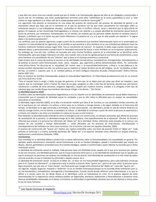 y que ellos son casos raros aun cuando sucede que por el miedo a ser homosexuales algunos de ellos se ven obligados o presionados a
asumir ese rol; sin embargo, que estos seudocigarrones terminan como ellos “voltiándose en la cama y gozándose la cosa” y “este
chisme se riega rapidísimo y es mejor salir de la ciudad porque todo el mundo les mama gallo 12”.
Los cigarrones más jóvenes se encuentran en una etapa del proceso de construcción del proceso de identidad de genero y de
orientación sexual que hace que en el momento en el que las personas con las que están sexualmente les interrogan sobre su
orientación sexual o si son trabajadores sexuales, profundiza en ellos el conflicto cultural, social y relacional que la cigarronería les
genera. En especial, se han encontrado interrogándose a sí mismos con relación a su propia identidad de orientación sexual hasta el
punto de pensarse, por momentos, homosexuales; en tal sentido, les molesta que las personas hablen durante el contacto sexual o
después, y prefieren que si lo hacen sea para hacer referencia a la práctica en sí y a lo que en ella sucede con relación a “si logran
placer o les duele la penetración”.
Los conflictos, para los jóvenes cigarrones, surgen a partir de los comentarios que hombres heterosexuales hacen en la universidad con
respecto a la masculinidad de los cigarrones, en el sentido en que penetrar a otros hombres no es una actividad que debieran hacer los
hombres realmente hombres porque según ellos “eso es únicamente de maricas”. En especial, la duda surge cuando reconocen que
obtienen placer y particularmente cuando tienen la necesidad emocional de buscar a otros hombres así no la expresen públicamente.
Sin embargo, les crea aún más conflicto ser buscados por esos mismos hombres, quienes en la universidad no se identifican como
homosexuales, para que tengan relaciones con ellos. Aun cuando esto a la vez les agrada porque es una forma de sometimiento a esos
otros hombres y la consolidación de una “relación” que se basa en el chantaje económico y emocional.
Cabe recalcar que el cuerpo de quienes se asumen en las identidades homoeroiticas, homoafectivas, homogenitales, homodeseantes y
de quienes se asumen como homosexuales, locas, jotos, mayates, gay, cigarrones y demás denominaciones afines, ha construido,
como afirma Palma “los discursos de la sexualidad del mismo sexo y la masculinidad dominante, y éstos a su vez elaboran a los
actores sociales relacionados con ella. Las prácticas que se imponen al cuerpo de éstos son las del estigma, las de no hombre, es decir
ahí hay un control o sujeción, que lo es también política, en tanto configura relaciones de poder interpersonales” (Palma Patricio,
Adrián 2007:131).
Pero no siempre los hombres homosexuales aceptan la masculinidad hegemónica. En http://www.mundoanuncio.com en un anuncio
que firma Guerrero, se lee:
“Para el mayate hasta la verga: a todos los gays de guerrero, es hora que no se dejen pisar por jotas que dicen ser mayates y que
quieren que los mantengan como si fueran los reyes de los gays, ponganle un alto a este tipo de personas abusiba que solo buscan
satisfacerce a costillas de otras personas, tengamos digninad y respeto por nosotros mismos, manden a la chingada a este tipo de
cabrones gays que siendo disque muy hombres solo buscas chingar a los demas…” (Sin fecha)
La identidad sexual es móvil
El análisis sobre las identidades masculinas hegemónicas o no y su relación con las identidades de orientación sexual deben llevarnos a
comprender que el concepto de identidad sexual ha cambiado y que en ello radica la dificultad para no aceptar las sexualidades
masculinas no normativas.
La identidad, según Velandia (2005), es la idea y la sensación móviles que tiene el ser humano, en una sociedad y tiempo concretos, de
ser lo que busca ser con relación a la cultura, a otros seres en su entorno y consigo mismo, y de seguir siéndolo en el transcurso del
tiempo. La identidad no es algo construido y terminado, se está construyendo una identidad y siendo en ella de manera dinámica en
relación consigo mismo, con los demás, la sociedad y la cultura. La identidad se construye a partir de cómo la persona se experiencia a
sí misma, con relación a los otros y la sociedad y la cultura en las que se está inmerso.
Para Velandia, la identidad puede entenderse como la emergencia de una construcción, no siempre consciente, que afecta los procesos
de socialización de la persona. La identidad emerge de la vida cotidiana, más específicamente de la educación (formal, no formal e
informal) que provee a la personas los referentes del “deber ser” de la identidad. Dichos referentes están basados en la cultura, son
propios de una sociedad y tiempo determinados y están afectados por los procesos de interrelación, interafectación e
interdependencia del individuo con otros seres humanos, con el entorno y de este con aquellos (Velandia, 2005).
El proceso de construcción del “querer ser” implica una ruptura entendida como una toma de posición frente al “deber ser”. Cada
persona se construye a sí misma, tomando elementos del “deber ser” y en especial, tomando como referente sus propias vivencias,
explicaciones y sentimientos (Velandia, 1999).
Conclusiones
Esta movilidad en la identidad debiera conducirnos a nuevas definiciones sobre la homosexualidad y las sexualidades en general. Por
ejemplo, podría denominarse orientación sexual homosexual a la de un hombre (biológico, optado o transformado) que orienta sus
deseos, afectos, genitalidad y eroticidad hacia otro hombre biológico, optado o transformado y quien además ha asumido para sí dicha
orientación sexual.
La identidad de orientación sexual es múltiple. Cada persona tiene una identidad social, aquella con la que se le reconoce por quienes
no les son cercanos: una identidad particular, que es la que la persona tiene para sí, y una identidad de socialización que es aquella con
que le reconocen las personas con quienes sea establecido un vínculo directo. Esta identidad de socialización es la más móvil de todas,
varía de acuerdo a lo que el individuo ha informado o dejado conocer de sí.
La identidad de orientación sexual se basa en el deber ser, es decir en una masculinidad hegemónica, pero cada individuo construye
para sí un “querer ser identitario”, su experiencia vital se orienta a alcanzar dicho “querer ser”, pero al ser este móvil, la persona nunca
logra alcanzarlo, tan solo vive un “estar siendo”, una fluctuación que recoge tanto elementos del “deber ser” como del “querer ser”.
Un cigarrón, mayate, bugarrón, mayatón o “bufarrón” no es un hombre homosexual porque no ha asumido dicha orientación para sí,
así sea homoerótico, homoafectivo, homogenital y homodeseantes. Cuando mucho puede definirse como heterosexual, si es que se
define a sí mismo como tal, así desde afuera se le identifique como un homosexual en crisis. En la práctica algunos de estos
heterosexuales en su experiencia sexual cotidiana pueden ser bigenitales, bieróticos, bideseantes y heteroafectivos o presentar otras
diversas posibilidades relacionales en el deseo, el erotismo, la afectividad y la genitalidad, opciones que son tan diversas y únicas como
lo son los seres humanos.

12
     Les hacen bromas al respecto.
                                Desexologia.com | Revista De Sexología 2011                                                             52
 