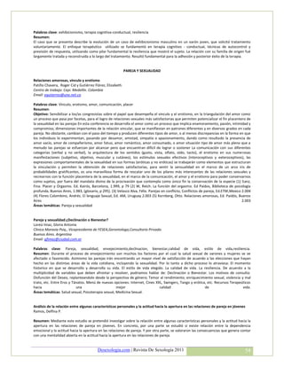 Palabras clave: exhibicionismo, terapia cognitiva-conductual, resiliencia
Resumen:
El caso que se presenta describe la evolución de un caso de exhibicionismo masculino en un varón joven, que solicitó tratamiento
voluntariamente. El enfoque terapéutico utilizado se fundamentó en terapia cognitivo - conductual, técnicas de autocontrol y
previsión de respuesta, utilizando como pilar fundamental la resiliencia que mostró el sujeto. La relación con su familia de origen fué
largamente tratada y reconstruída a lo largo del tratamiento. Resultó fundamental para la adhesión y posterior éxito de la terapia.


                                                           PAREJA Y SEXUALIDAD

Relaciones amorosas, vínculo y erotismo
Patiño Chavera, Roger Cid y Gutiérrez Flórez, Elizabeth.
Centro de trabajo: Cepi. Medellín. Colombia
Email: egutierrez@une.net.co

Palabras clave: Vinculo, erotismo, amor, comunicación, placer
Resumen:
Objetivo: Sensibilizar a los/as congresistas sobre el papel que desempeña el vinculo y el erotismo, en la triangulación del amor como
un proceso que pasa por facetas, para el logro de relaciones sexuales más satisfactorias que permiten potencializar el fin placentero de
la sexualidad en las parejas En esta conferencia se desarrolla el amor como un proceso que implica enamoramiento, pasión, intimidad y
compromiso, dimensiones importantes de la relación vincular, que se manifiestan en patrones diferentes y en diversos grados en cada
pareja. No obstante, cambian con el paso del tiempo y producen diferentes tipos de amor, o al menos discrepancias en la forma en que
los individuos lo experimentan, pasando por desamor, amistad, simpatía o apasionamiento, dando como resultado la presencia de
amor vacío, amor de compañerismo, amor fatuo, amor romántico, amor consumado, o amor situación tipo de amor más pleno que a
menudo las parejas se esfuerzan por alcanzar pero que encuentran difícil de lograr o sostener La comunicación con sus diferentes
categorías (verbal y no verbal), la arquitectura de los sentidos (gusto, vista, olfato, oído, tacto), el erotismo en sus numerosas
manifestaciones (subjetivo, objetivo, muscular y cutáneo), los estímulos sexuales efectivos (interoceptivos y exteroceptivos), las
expresiones comportamentales de la sexualidad en sus formas (eróticas y no eróticas) se trabajarán como elementos que estructuran
la vinculación y permiten la obtención de relaciones satisfactorias, para sentir la sensualidad en el marco de un arco iris de
probabilidades gratificantes, es una maravillosa forma de rescatar uno de los pilares más interesantes de las relaciones sexuales y
recrearnos con la función placentera de la sexualidad, en el marco de la comunicación, el amor y el erotismo para poder conservarnos
como sujetos, por fuera del mandato divino de la procreación que contempla como único fin la conservación de la especie (1) Sanz,
Fina. Placer y Orgasmo. Ed. Kairós, Barcelona, 1.999, p 79 (2) W, Reich. La función del orgasmo. Ed Paidos, Biblioteca de psicología
profunda, Buenos Aires, 1.983, (glosario, p 295). (3) Velasco Alva, Félix. Parejas en conflicto, Conflictos de pareja, Ed.ETM,Mexico 2.004
(4) Flores Colombino, Andrés. El lenguaje Sexual, Ed. AM, Uruguay 2.003 (5) Kernberg, Otto. Relaciones amorosas, Ed. Paidós, Buenos
Aires                                                                                                                                2.003
Áreas temáticas: Pareja y sexualidad


Pareja y sexualidad:¿Declinación o Bienestar?
Loresi Imaz, Gloria Antonia
Clinica Moravia Psiq., Vicepresidenta de FESEA,Gerontologa,Consultorio Privado.
Buenos Aires. Argentina
Email: gfimaz@ciudad.com.ar

Palabras clave: Pareja, sexualidad, envejecimiento,declinacion, bienestar,calidad de vida, estilo de vida,resiliencia.
Resumen: Durante el proceso de envejecimiento son muchos los factores por el cual la salud sexual de varones y mujeres se ve
afectado o favorecido. Asimismo las parejas irán encontrando un mayor nivel de satisfacción de acuerdo a las elecciones que hayan
hecho en las distintas áreas de la vida cotidiana, incluyendo la sexualidad. Por lo tanto a dicho proceso lo atraviesa: El momento
historico en que se desarrollo y desarrolla su vida. El estilo de vida elegido. La calidad de vida. La resiliencia. De acuerdo a la
multiplicidad de variables que deben afrontar y resolver, podriamos hablar de: Declinación o Bienestar. Los motivos de consulta:
Disfunción del Deseo, replanteandolo desde la perspectiva de género; Temor al rendimiento; enriquecimiento sexual, violencia y mal
trato, etc. Entre Eros y Tánatos. Menú de nuevas opciones: Internet, Cines XXL, Swingers, Tango y erótica, etc. Recursos Terapeúticos
hacia                      una                      mejor                    calidad                     de                     vida.
Áreas temáticas: Salud sexual, Psicoterapia sexual, Medicina Sexual.


Análisis de la relación entre algunas características personales y la actitud hacia la apertura en las relaciones de pareja en jóvenes
Ramos, Delfina P.

Resumen: Mediante este estudio se pretendió investigar sobre la relación entre algunas características personales y la actitud hacia la
apertura en las relaciones de pareja en jóvenes. En concreto, por una parte se estudió si existe relación entre la dependencia
emocional y la actitud hacia la apertura en las relaciones de pareja. Y por otra parte, se valoraron las consecuencias que genera contar
con una mentalidad abierta en la actitud hacia la apertura en las relaciones de pareja.


                                        Desexologia.com | Revista De Sexología 2011                                                   54
 