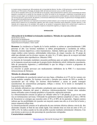 La muestra estuvo compuesta por 100 estudiantes de la Universidad de Almería. De ellos, el 35% pertenecía a primero de Relaciones
Laborales, y el 75% restante a Psicología, de donde el 20% del total eran de tercer curso, y un 45% de primero.
A la luz de los resultados vemos que cerca del 50% de los tres grupos valoró positivamente la apertura, pero el porcentaje que estaría
dispuesto a acordarla con su pareja fue muy reducido. Así mismo, fue similar en los tres grupos, y mayoritario, el porcentaje que no
querría o no quiso seguir con la relación en las mismas condiciones si su pareja quisiera acordar apertura, mantuvo relaciones sexuales
con terceras personas o quiso hacerlo. No obstante, se encontraron diferencias entre los grupos: en general fue en Psicología donde se
dio una actitud más positiva hacia la apertura.
En definitiva, pareció observarse una importante inconsistencia actitud-conducta: casi la mitad de los participantes tiene una actitud
positiva hacia la apertura en el componente cognitivo, pero sólo un grupo minoritario estaría dispuesto a acordar apertura, y más
reducido aún el grupo que la ha acordado. Esto puede ser así porque el componente afectivo de la actitud hacia la apertura se
encuentra en un punto anterior de su evolución con respecto al componente cognitivo y, en algunos casos, conductual.


                                                           REPRODUCCIÓN



Alteración de la fertilidad en lesionados medulares. Métodos de reproducción asistida
Sánchez Ramos, Antonio.
Jefe de Servicio de Rehabilitación.
Responsable de la Unidad de sexualidad y fertilidad
Hospital Nacional de Parapléjicos. Toledo. España

Resumen: La incidencia es España de la lesión medular se estima en aproximadamente 1.000
personas al año. Las lesiones medulares se deben principalmente a accidentes de tráfico,
laborales, lesiones deportivas y otros traumatismos. Además, habría que sumar un 30% mas, de
origen médico como tumores, enfermedades infecciosas, de origen vascular, etc. El grupo de
edad mas afectado son los jóvenes varones, de entre 16 y 35 años, época de su mayor actividad
sexual y mejores años reproductivos. (Mazaira 1998)
La mayoría de lesionados medulares encuentra problemas para ser padres debido a alteraciones
en la respuesta sexual provocada por la propia lesión (disfunción eréctil, disfunción eyaculatoria,
falta de percepción orgásmica y subfertilidad) lo que les obliga a recurrir a programas de
reproducción asistida.
La erección se puede provocar con medicamentos inhibidores de la PDE 5 o inyecciones
intracavernosas de fármacos.
Métodos de obtención seminal
Las posibilidades de eyaculación natural son muy bajas, cifrándose en el 5% de los varones con
lesión medular completa. En lesiones cervicales y dorsales por encima de D10 es posible la
eyaculación por vía refleja. En lesiones dorso-lumbares y sacras se puede conseguir
eyaculaciones de características psicógenas, reflejas o mixtas. Si la lesión es incompleta la
respuesta es muy variable.
Los métodos alternativos mas utilizados actualmente para eyacular son los métodos mecánicos
(estimulación vibratoria del pene) y eléctricos (electroeyaculación). Existen otros métodos
menos utilizados como el masaje prostático o la punción- aspiración testicular.
La vibroestimulación consiste en aplicar un vibrador sobre la V del glande, ya que es una zona
rica en terminaciones nerviosas. Utilizando los parámetros óptimos (amplitud 2.5 mm y 100 Hz
de frecuencia) se consigue que eyaculen entre el 50 y el 80% de los pacientes. Algunos autores
indican que las posibilidades de eyacular son mayores cuanto mas alto es el nivel de la lesión y
mayor respuesta refleja tiene.
La electroeyaculación consiste en la aplicación de una corriente eléctrica alterna a través de dos
electrodos situados al final de una sonda rígida. Este método tiene un éxito de entre el 85 y el
100% (19). Se indica cuando no ha sido posible eyacular mediante estimulación vibratoria. Con
esta técnica se provoca un alto porcentaje de eyaculaciones retrógradas.
Características seminales

                                        Desexologia.com | Revista De Sexología 2011                                                55
 