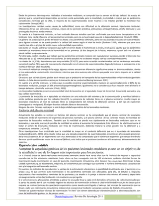 Desde los primeros seminogramas realizados a lesionados medulares, se comprobó que su semen es de baja calidad. Se acepta, en
general, que la concentración espermática es normal o está aumentada, pero la movilidad y la vitalidad es menor que los parámetros
considerados normales por la OMS, la mayoría de los espermatozoides están muertos y los móviles pierden la movilidad mas
rápidamente (Monga 2001).
Las investigaciones señalan varias causas de subfertilidad, como son dificultad en la obtención seminal, hipertermia testicular,
infecciones de las vías seminales y urinarias, estasis de la secreción protática, anticuerpos antiespermáticos, atrofia testicular o uso
prolongado de ciertos medicamentos.
En cuanto a la hipertermia testicular, se han realizado diversos estudios que han confirmado que una mayor temperatura en los
testículos tiene cierta influencia en las parámetros seminales, pero no es la principal causa de la baja calidad seminal (Brackett 1996).
En general se acepta que el grado de lesión no afecta a los parámetros seminales, pero no hay acuerdo en cuanto al nivel de lesión:
para algunos autores no se puede predecir la calidad del semen según el nivel de lesión (Sonksen 1999), mientras que para otros
cuanto mas alto es el nivel de lesión mayor es la movilidad espermática.
Solo existe un estudio sobre las variaciones que sufre el semen desde el momento de la lesión, en el que se apunta que los parámetros
seminales se mantienen dentro de la normalidad en los primeros 16 días después de la lesión, momento a partir del cual el semen
pierde calidad progresivamente.
Por otro lado, existen estudios que indican que los parámetros seminales mejoran con eyaculaciones sucesivas, siendo el intervalo mas
adecuado de 1 a 12 semanas entre eyaculaciones. En otros estudios no se observa mejora con las sucesivas extracciones.
Los niveles de LH, FSH y testosterona son muy variables (3,18,25), pero estos no están correlacionados con los parámetros seminales,
excepto el nivel de FSH, que está inversamente relacionado con el número de espermatozoides, llegando incluso a la azoospermia si los
niveles de FSH son altos (Brackett)
En cuanto al método de manejo de la vejiga, algunos autores encuentran diferencias significativas entre los distintos métodos, siendo
el mas adecuado la cateterización intermitente, mientras que otros autores solo refieren que puede tener cierto impacto en la calidad
del semen.
Otra causa que se indica como posible es el retraso que se produciría en transporte de los espermatozoides en los conductos genitales
debido a la falta de contracción en estos por la inervación de los conductos(Biering-Sorensen, 2001)
En cuanto a la atrofia testicular, se indica que es posible encontrar espermatozoides maduros en aproximadamente el 80% de los
lesionados medulares, aunque un 30% presenta hipospermatogénesis. Igualmente, no se considera que haya relación entre el nivel o el
tiempo de lesión y la atrofia testicular (Elliott, 2000).
Los lesionados medulares presentan una cantidad total de leucocitos en el eyaculado mayor de lo normal, lo que está asociado a una
baja calidad espermática.
La presencia de leucocitos en el eyaculado se relaciona con una reducción del volumen y de la concentración y movilidad debido a
estrés oxidativo producido por los radicales libres(19). La presencia de radicales libres en el plasma seminal es mucho mayor en
lesionados medulares; el nivel de radicales libres es independiente del método de obtención seminal y del tipo de espécimen
(anterógrado o retrógrado). El origen de estos radicales libres es desconocido.
Ninguno de estos factores explica por si solo la baja calidad espermática de los lesionados medulares.
Factores del plasma seminal
Actualmente los estudios se centran en factores del plasma seminal; se ha comprobado que el plasma seminal de lesionados
medulares inhibe el movimiento de espermios de personas normales, y el plasma seminal de los controles mejora la movilidad de
espermios de lesionados medulares. También que la motilidad se pierde mas rápidamente en lesionados medulares que en no
lesionados, y que este proceso de pérdida de motilidad se acelera al aumentar la temperatura. Esto último es de vital importancia al
tratar el semen de lesionados medulares con fines de inseminación, debiendo tratarse la antes posible tras la obtención y a
temperatura ambiente (23-24º C).
Otras investigaciones han encontrado que la movilidad es mayor en el conducto deferente que en el eyaculado de lesionados
medulares(Brackett, 2000); otro estudio indica que una elevada proporción de espermatozoides presentes en el eyaculado provienen
de la vesícula seminal. En un experimento con ratas denervadas se ha comprobado que el número de espermios y el tiempo de tránsito
de estos por el epidídimo es mayor de lo normal (Wilma); esto indica que se producen cambios en el transporte y almacenamiento del
esperma.
Reproducción asistida
Aumentar la capacidad genésica de los pacientes lesionados medulares es uno de los objetivos de
la actualidad y uno de los logros más importantes para los pacientes.
En la Unidad Sexual se llevan realizando extracciones seminales desde hace varios años con la finalidad de mejorar la capacidad
reproductiva de los lesionados medulares; hasta ahora se han conseguido más de 100 embarazos mediante distintas formas de
inseminación (auto-inseminación en casa del paciente, inseminación intrauterina, etc). Conocer las causas que determinan la baja
calidad espermática y, de esta manera, mejorarla, es fundamental para conseguir que aumente el número de embarazos y la calidad de
vida y la integración del lesionado medular.
En cuanto a los métodos de reproducción, la ventaja de la estimulación vibratoria es la posibilidad de utilización por el paciente en su
propia casa, lo que permite auto-inseminación si los parámetros seminales son adecuados; para ello, se estudia la respuesta
eyaculatoria y las características seminales de los pacientes y se enseña a la pareja a obtener ellos mismos el semen y depositarlo
intravaginalmente en los días fértiles del ciclo mediante una jeringuilla.
Si el semen presenta alteraciones, el método a aplicar no se puede llevar a cabo en el domicilio o el número de ciclos inseminados por
la pareja ha pasado de 6-8 con resultado negativo las técnicas de inseminación se llevan a cabo en la Unidad Sexual; en los casos que se
requiere se realizan técnicas de capacitación espermática como lavado-centrifugado o Swin-up. Las técnicas de inseminación que se
llevan a cabo son inseminación intrauterina, endocervical o exocervical mediante campanas o sondas de depósito intrauterino.
También se pueden realizar técnicas de inseminación “in vitro” con semen obtenido por vibroestimulación o electroeyaculación, con
tasas de fertilización iguales a las de parejas sanas.
                                        Desexologia.com | Revista De Sexología 2011                                                  56
 