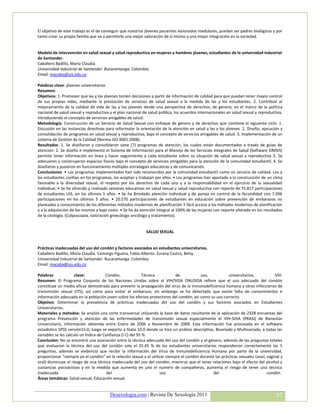 El objetivo de este trabajo es el de conseguir que nuestros jóvenes pacientes lesionados medulares, puedan ser padres biológicos y por
tanto crear su propia familia que va a permitirle una mejor valoración de sí mismo y una mejor integración en la sociedad.


Modelo de intervención en salud sexual y salud reproductiva en mujeres y hombres jóvenes, estudiantes de la universidad industrial
de Santander.
Caballero Badillo, María Claudia
Universidad industrial de Santander. Bucaramanga. Colombia.
Email: macaba@uis.edu.co

Palabras clave: jóvenes universitarios
Resumen:
Objetivos: 1. Promover que las y los jóvenes tomen decisiones a partir de información de calidad para que puedan tener mayor control
de sus propias vidas, mediante la prestación de servicios de salud sexual a la medida de las y los estudiantes. 2. Contribuir al
mejoramiento de la calidad de vida de las y los jóvenes desde una perspectiva de derechos, de género, en el marco de la política
nacional de salud sexual y reproductiva y el plan nacional de salud pública, los acuerdos internacionales en salud sexual y reproductiva,
introduciendo el concepto de servicios amigables de salud.
Metodología: Construcción de un Servicio de Salud Sexual con enfoque de género y de derechos que contiene el siguiente ciclo: 1.
Discusión en las instancias directivas para reformular la orientación de la atención en salud a las y los jóvenes. 2. Diseño, ejecución y
consolidación de programas en salud sexual y reproductiva, bajo el concepto de servicios amigables de salud. 3. Implementación de un
sistema de Gestión de la Calidad (Norma ISO 9001:2008).
Resultados: 1. Se diseñaron y consolidaron siete (7) programas de atención, los cuales están documentados a través de guias de
atencion: 2. Se diseño e implementó el Sistema de Información para el Manejo de los Servicios Integrales de Salud (Software SIMSIS)
permite tener información en línea y hacer seguimiento a cada estudiante sobre su situación de salud sexual y reproductiva 3. Se
adecuaron y construyeron espacios físicos bajo el concepto de servicios amigables para la atención de la comunidad estudiantil. 4. Se
diseñaron y pusieron en funcionamiento múltiples estrategias educaticas y de comunicación.
Conclusiones: • Los programas implementados han sido reconocidos por la comunidad estudiantil como un servicio de calidad. Los y
las estudiantes confían en los programas, los aceptan y trabajan por ellos. • Los programas han aportado a la construcción de un clima
favorable a la diversidad sexual, el respeto por los derechos de cada uno y a la responsabilidad en el ejercicio de la sexualidad
individual. • Se ha ofrecido y realizado sesiones educativas en salud sexual y salud reproductiva con reporte de 75.817 participaciones
de estudiantes UIS, en los últimos 5 años. • Se ha Brindado atención individual y de pareja en control de la fecundidad con 7.096
participaciones en los últimos 5 años. • 20.570 participaciones de estudiantes en educación sobre prevención de embarazos no
planeados y conocimiento de los diferentes métodos modernos de planificación Y fácil acceso a los métodos modernos de planificación
y a la adquisición de los mismos a bajo costo. • Se ha da atención integral al 100% de las mujeres con reporte alterado en los resultados
de la citología. (Colposcopia, valoración ginecólogo oncólogo y tratamiento).


                                                            SALUD SEXUAL


Prácticas inadecuadas del uso del condón y factores asociados en estudiantes universitarios.
Caballero Badillo, María Claudia. Camargo Figuera, Fabio Alberto. Zurany Castro, Belsy.
Universidad Industrial de Santander. Bucaramanga. Colombia.
Email: macaba@uis.edu.co

Palabras              clave:           Condón,               Técnica         de           uso,            universitarios,           VIH
Resumen: El Programa Conjunto de las Naciones Unidas sobre el VIH/SIDA ONUSIDA refiere que el uso adecuado del condón
constituye un medio eficaz demostrado para prevenir la propagación del virus de la inmunodeficiencia humana y otras infecciones de
transmisión sexual (ITS), así como para evitar el embarazo; sin embargo se ha detectado que existe falta de conocimientos e
información adecuada en la población joven sobre los efectos protectores del condón, asi como su uso correcto.
Objetivo: Determinar la prevalencia de prácticas inadecuadas del uso del condón y sus factores asociados en Estudiantes
Universitarios.
Materiales y métodos: Se analizó una corte transversal utilizando la base de datos resultante de la aplicación de 2328 encuestas del
programa Prevención y atención de las enfermedades de transmisión sexual especialmente el VIH-SIDA (PRASI) de Bienestar
Universitario, información obtenida entre Enero de 2006 a Noviembre de 2009. Esta información fue procesada en el software
estadístico SPSS versión15.0, luego se exporto a Stata 10.0 donde se hizo un análisis descriptivo, Bivariado y Multivariado, a todas las
variables se les calculo un Índice de Confianza (I C) del 95 %.
Conclusión: No se encontró una asociación entre la técnica adecuada del uso del condón y el género, además de las preguntas totales
que evaluaron la técnica del uso del condón solo el 25.45 % de los estudiantes universitarios respondieron correctamente las 5
preguntas, además se evidenció que recibir la información del Virus de Inmunodeficiencia Humana por parte de la universidad,
proporcionar “siempre yo el condón” en la relación sexual y el utilizar siempre el condón durante las prácticas sexuales (anal, vaginal y
oral) disminuye el riesgo de una técnica inadecuada del uso del condón, mientras que el tener relaciones bajo el efecto del alcohol y
sustancias psicoactivas y en la medida que aumenta en uno el numero de compañeros, aumenta el riesgo de tener una técnica
inadecuada                              del                          uso                         del                            condón.
Áreas temáticas: Salud sexual, Educación sexual.


                                        Desexologia.com | Revista De Sexología 2011                                                  57
 