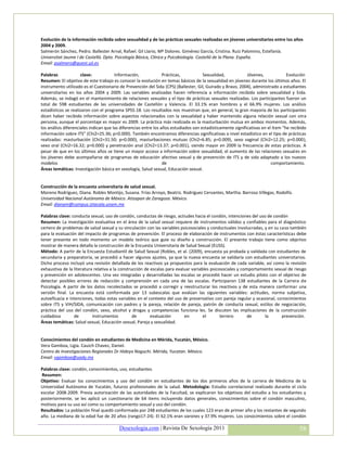 Evolución de la información recibida sobre sexualidad y de las prácticas sexuales realizadas en jóvenes universitarios entre los años
2004 y 2009.
Salmerón Sánchez, Pedro. Ballester Arnal, Rafael. Gil Llario, Mª Dolores. Giménez García, Cristina. Ruiz Palomino, Estefanía.
Universitat Jaume I de Castelló. Dpto. Psicología Básica, Clínica y Psicobiología. Castelló de la Plana. España.
Email: psalmero@guest.uji.es

Palabras              clave:            Información,              Prácticas,          Sexualidad,            Jóvenes,             Evolución
Resumen: El objetivo de este trabajo es conocer la evolución en temas básicos de la sexualidad en jóvenes durante los últimos años. El
instrumento utilizado es el Cuestionario de Prevención del Sida (CPS) (Ballester, Gil, Guirado y Bravo, 2004), administrado a estudiantes
universitarios en los años 2004 y 2009. Las variables analizadas hacen referencia a información recibida sobre sexualidad y Sida.
Además, se indagó en el mantenimiento de relaciones sexuales y el tipo de prácticas sexuales realizadas. Los participantes fueron un
total de 598 estudiantes de las universidades de Castellón y Valencia. El 33.1% eran hombres y el 66.9% mujeres. Los análisis
estadísticos se realizaron con el programa SPSS-18. Los resultados nos muestran que, en general, la gran mayoría de los participantes
dicen haber recibido información sobre aspectos relacionados con la sexualidad y haber mantenido alguna relación sexual con otra
persona, aunque el porcentaje es mayor es 2009. La práctica más realizada es la masturbación mutua en ambos momentos. Además,
los análisis diferenciales indican que las diferencias entre los años estudiados son estadísticamente significativas en el ítem “he recibido
información sobre ITS” (Chi2=25.36; p=0.000). También encontramos diferencias significativas a nivel estadístico en el tipo de prácticas
realizadas: masturbación (Chi2=31.50; p=0.000), masturbaciones mutuas (Chi2=6.85; p=0.009), sexo vaginal (Chi2=12.25; p=0.000),
sexo oral (Chi2=16.32; p=0.000) y penetración anal (Chi2=13.37; p=0.001), siendo mayor en 2009 la frecuencia de estas prácticas. A
pesar de que en los últimos años se tiene un mayor acceso a información sobre sexualidad, el aumento de las relaciones sexuales en
los jóvenes debe acompañarse de programas de educación afectivo sexual y de prevención de ITS y de sida adaptado a los nuevos
modelos                                                           de                                                      comportamiento.
Áreas temáticas: Investigación básica en sexología, Salud sexual, Educación sexual.


Construcción de la encuesta universitaria de salud sexual.
Moreno Rodríguez, Diana. Robles Montijo, Susana. Frías Arroyo, Beatriz. Rodríguez Cervantes, Martha. Barroso Villegas, Rodolfo.
Universidad Nacional Autónoma de México. Atizapan de Zaragoza. México.
Email: dianam@campus.iztacala.unam.mx

Palabras clave: conducta sexual, uso de condón, conductas de riesgo, actiudes hacia el condón, intenciones del uso de condón
Resumen: La investigación evaluativa en el área de la salud sexual requiere de instrumentos válidos y confiables para el diagnóstico
certero de problemas de salud sexual y su vinculación con las variables psicosociales y conductuales involucradas, y en su caso también
para la evaluación del impacto de programas de prevención. El proceso de elaboración de instrumentos con éstas características debe
tener presente en todo momento un modelo teórico que guíe su diseño y construcción. El presente trabajo tiene como objetivo
mostrar de manera detalla la construcción de la Encuesta Universitaria de Salud Sexual (EUSS).
Método: A partir de la Encuesta Estudiantil de Salud Sexual (Robles, et al. (2009), encuesta ya probada y validada con estudiantes de
secundaria y preparatoria, se procedió a hacer algunos ajustes, ya que la nueva encuesta se validaría con estudiantes universitarios.
Dicho proceso incluyó una revisión detallada de los reactivos ya propuestos para la evaluación de cada variable, así como la revisión
exhaustiva de la literatura relativa a la construcción de escalas para evaluar variables psicosociales y comportamiento sexual de riesgo
y prevención en adolescentes. Una vez integradas y desarrolladas las escalas se procedió hacer un estudio piloto con el objetivo de
detectar posibles errores de redacción y comprensión en cada una de las escalas. Participaron 138 estudiantes de la Carrera de
Psicología. A partir de los datos recolectados se procedió a corregir y reestructurar los reactivos y de esta manera conformar una
versión final. La encuesta está conformada por 13 subescalas que evalúan las siguientes variables: actitudes, norma subjetiva,
autoeficacia e intenciones, todas estas variables en el contexto del uso de preservativo con pareja regular y ocasional, conocimientos
sobre ITS y VIH/SIDA, comunicación con padres y la pareja, relación de pareja, patrón de conducta sexual, estilos de negociación,
práctica del uso del condón, sexo, alcohol y drogas y competencias funciona les. Se discuten las implicaciones de la construcción
cuidadosa        de        instrumentos          de       evaluación       en        el       terrero       de     la       prevención.
Áreas temáticas: Salud sexual, Educación sexual, Pareja y sexualidad.


Conocimientos del condón en estudiantes de Medicina en Mérida, Yucatán, México.
Vera Gamboa, Ligia. Cauich Chavez, Daniel.
Centro de Investigaciones Regionales Dr Hideyo Noguchi. Mérida, Yucatan. México.
Email: vgamboa@uady.mx

Palabras clave: condón, conocimientos, uso, estudiantes.
Resumen:
Objetivo: Evaluar los conocimientos y uso del condón en estudiantes de los dos primeros años de la carrera de Medicina de la
Universidad Autónoma de Yucatán, futuros profesionales de la salud. Metodología: Estudio correlacional realizado durante el ciclo
escolar 2008-2009. Previa autorización de las autoridades de la Facultad, se explicaron los objetivos del estudio a los estudiantes y
posteriormente, se les aplicó un cuestionario de 64 items incluyendo datos generales, conocimientos sobre el condón masculino,
motivos para su uso así como su comportamiento sexual y uso del condón.
Resultados: La población final quedó conformada por 248 estudiantes de los cuales 123 eran de primer año y los restantes de segundo
año. La mediana de la edad fue de 20 años (rango17-24). El 62.1% eran varones y 37.9% mujeres. Los conocimientos sobre el condón

                                         Desexologia.com | Revista De Sexología 2011                                                    58
 
