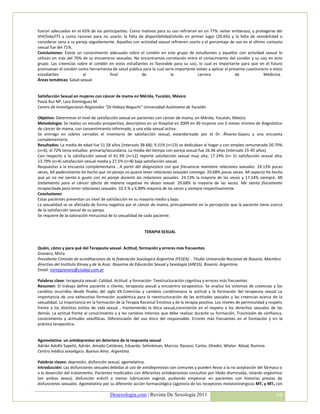 fueron adecuados en el 65% de los participantes. Como motivos para su uso refirieron en un 77%: evitar embarazo, y protegerse del
VIH/Sida/ITS y como razones para no usarlo: la falta de disponibilidad/olvido en primer lugar (26.6%) y la falta de sensibilidad o
considerar sana a su pareja seguidamente. Aquellos con actividad sexual refirieron usarlo y el porcentaje de uso en el último contacto
sexual fue del 71%.
Conclusiones: Existe un conocimiento adecuado sobre el condón en este grupo de estudiantes y aquellos con actividad sexual lo
utilizan en más del 70% de su encuentros sexuales. No encontramos correlación entre el conocimiento del condón y su uso en este
grupo. Las creencias sobre el condón en estos estudiantes es favorable para su uso, lo cual es importante para que en el futuro
promuevan el condón como herramienta de salud pública para lo cual sería importante volver a aplicar el presente cuestionario a estos
estudiantes             al            final            de               la              carrera             de              Medicina.
Áreas temáticas: Salud sexual.


Satisfacción Sexual en mujeres con cáncer de mama en Mérida, Yucatán, México
Pavía Ruz NP, Lara Dominguez M.
Centro de Investigaciones Regionales “Dr Hideyo Noguchi” Universidad Autónoma de Yucatán

Objetivo: Determinar el nivel de satisfacción sexual en pacientes con cáncer de mama, en Mérida, Yucatán, México.
Metodologia: Se realizo un estudio prospectivo, descriptivo en un Hospital en 2009 en 30 mujeres con 5 meses mínimo de diagnóstico
de cáncer de mama, con consentimiento informado, y una vida sexual activa .
Se entrego en sobres cerrados el inventario de satisfacción sexual, estandarizado por el Dr. Álvarez-Gayou y una encuesta
complementaria.
Resultados: La media de edad fue 51.58 años (intervalo 38-68); 9.31% (n=23) se dedicaban al hogar y con empleo remunerado 20.70%
(n=6), el 72% tenia estudios primaria/secundaria. La media del tiempo con pareja sexual fue 26.96 años (intervalo 15-45 años).
Con respecto a la satisfacción sexual el 41.3% (n=12) reportò satisfacción sexual muy alta; 17.24% (n= 5) satisfacción sexual alta;
13.79% (n=4) satisfacción sexual media y 27.5% (n=8) baja satisfacción sexual.
Respuestas a la encuesta complementaria ; A partir del diagnostico con que frecuencia mantiene relaciones sexuales. 24.13% pocas
veces, Mi padecimiento ha hecho que mi pareja no quiera tener relaciones sexuales conmigo. 20.68% pocas veces. Mi aspecto ha hecho
que yo no me sienta a gusto con mi pareja durante las relaciones sexuales. 24.13% la mayoría de las veces y 17.24% siempre. Mi
tratamiento para el cáncer afecta de manera negativa mi deseo sexual. 20.68% la mayoría de las veces. Me siento físicamente
incapacitada para tener relaciones sexuales. 10.3 % y 6.89% mayoría de las veces y siempre respectivamente.
Conclusiones
Estas pacientes presentan un nivel de satisfacción en su mayoría medio y bajo.
La sexualidad se ve afectada de forma negativa por el cáncer de mama, principalmente en la percepción que la paciente tiene acerca
de la satisfacción sexual de su pareja.
Se requiere de la valoración minuciosa de la sexualidad de cada paciente.


                                                           TERAPIA SEXUAL


Quién, cómo y para qué del Terapeuta sexual. Actitud, formación y errores más frecuentes
Granero, Mirta
Presidenta Cimisión de acreditaciones de la federación Sexologica Argentina (FESEA). . Titular Universida Nacional de Rosario. Miembro
directivo del Instituto Kinsey y de la Asoc. Rosarina de Educación Sexual y Sexología (ARESS). Rosario. Argentina.
Email: mirtagranero@ciudad.com.ar

Palabras clave: terapeuta sexual- Calidad. Actitud. y formación- Teestructuración cognitiva y errores más frecuentes
Resumen: El trabajo define paciente o cliente, terapeuta sexual y encuentro terapeútico. Se analiza los sistemas de creencias y los
cambios ocurridos desde finales del siglo XX.Creencias y cambios condicionana la actitud y la formación del terapeuta sexual La
importancia de una exheustiva formación académica para la reestructuración de las actitudes sexuales y las creencias acerca de la
sexualidad. La importancia en la formación de la Terapia Racional Emotiva y de la terapia positiva. Los niveles de permisividad y respeto
frente a los distintos estilos de vida sexual , manteniendo la ética sexual,consistente en el respeto a los derechos sexuales de los
demás. La actitud frente al conocimiento y a los cambios internos que debe realizar durante su formación. Trasmisión de confianza,
conocimiento y actitudes sexofílicas. Diferenciaión del uso ético del responsable. Errores más frecuentes en el formación y en la
práctica terapeútica.


Agomelatina: un antidepresivo sin deterioro de la respuesta sexual
Adrián Adolfo Sapetti, Adrián. Amado Cattáneo, Eduardo. Sehinkman, Marcos. Ravassi, Carlos. Ghedin, Wlater. Abiad, Romina.
Centro médico sexológico. Buenos Aires. Argentina.

Palabras claves: depresión, disfunción sexual, agomelatina.
Introducción: Las disfunciones sexuales debidas al uso de antidepresivos son comunes y pueden llevar a la no aceptación del fármaco o
a la deserción del tratamiento. Pacientes medicados con diferentes antidepresivos consultan por libido disminuida, retardo orgásmico
(en ambos sexos), disfunción eréctil o menor lubricación vaginal, pudiendo empeorar en pacientes con historias previas de
disfunciones sexuales. Agomelatina por su diferente acción farmacológica (agonista de los receptores melatoninérgicos MT1 y MT2 con

                                        Desexologia.com | Revista De Sexología 2011                                                  59
 