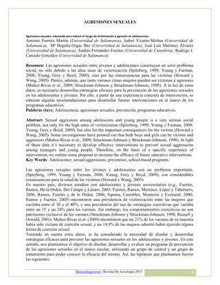 AGRESIONES SEXUALES


Agresiones sexuales: educando para reducir el riesgo de victimización y agresión en adolescentes
Antonio Fuertes Martín (Universidad de Salamanca), Isabel Vicario-Molina (Universidad de
Salamanca), Mª Begoña Orgaz Baz (Universidad de Salamanca), José Luís Martínez Álvarez
(Universidad de Salamanca), Andrés Fernández Fuertes (Universidad de Cantabria), Rodrigo J.
Carcedo González (Universidad de Salamanca).

Resumen: Las agresiones sexuales entre jóvenes y adolescentes constituyen un serio problema
social, no sólo debido a las altas tasas de victimización (Spitzberg, 1999; Young y Furman,
2008; Young, Grey y Boyd, 2009), sino por las consecuencias para las víctimas (Howard y
Wang, 2005). Parece, además, que tanto varones como mujeres pueden ser víctimas y agresores
(Muñoz-Rivas et al., 2009; Struckman-Johnson y Struckman-Johnson, 1998). A la luz de estos
datos, es necesario desarrollar estrategias eficaces para la prevención de las agresiones sexuales
en los adolescentes y jóvenes. Por ello, a partir de una experiencia concreta de intervención, se
esbozan algunas recomendaciones para desarrollar futuras intervenciones en el marco de los
programas educativos.
Palabras clave: Adolescencia, agresiones sexuales, prevención, programas educativos.

Abstract: Sexual aggresions among adolescents and young people is a very serious social
problem, not only for the high rates of victimization (Spitzberg, 1999; Young y Furman, 2008;
Young, Grey y Boyd, 2009), but also for the important consequences for the victims (Howard y
Wang, 2005). Some investigations have pointed out that both boys and girls can be victims and
aggressors (Muñoz-Rivas et al., 2009; Struckman-Johnson y Struckman-Johnson, 1998). In light
of these data it’s necessary to develop effective interventions to prevent sexual aggressions
among teenagers and young people. Therefore, on the basis of a specific experience of
intervention, we outline some proposal to increase the efficacy of future educative interventions.
Key Words: Adolescence, sexual aggressions, prevention, school-based programs.

Las agresiones sexuales entre los jóvenes y adolescentes son un problema importante,
(Spitzberg, 1999; Young y Furman, 2008; Young, Grey y Boyd, 2009), con considerables
consecuencias para la salud de las víctimas (Howard y Wang, 2005).
En nuestro país, diversos estudios con adolescentes y jóvenes universitarios (e.g., Fuertes,
Ramos, De la Orden, Del Campo y Lázaro, 2005; Fuertes, Ramos, Martínez, López y Tabernero,
2006; Ramos, Fuertes y de la Orden, 2006; Sipsma, Carrobles, Montorio y Everaerd, 2000;
Ramos y Fuertes, 2005) encontraron una prevalencia de victimización entre las mujeres que
oscilaba entre el 30 y el 40%, y una prevalencia del uso de estrategias coercitivas que variaba
entre un 15 y un 24% para los varones. Sin embargo, los comportamientos coercitivos no son
patrimonio exclusivo de los varones (Struckman-Johnson y Struckman-Johnson, 1998; Russell y
Oswald, 2001). Muñoz-Rivas et al. (2009) encontraron que un 21% de los varones de su muestra
había sido víctima de coerción sexual, y un 14,9% de las mujeres admitió haber ejercido alguna
forma de coerción sexual.
Teniendo en cuenta estos datos, se ha considerado la necesidad de diseñar y desarrollar
estrategias eficaces para prevenir las agresiones sexuales en los adolescentes y jóvenes. En este
sentido, nos planteamos el objetivo de diseñar, desarrollar y evaluar un programa de prevención
de las agresiones sexuales en el marco escolar, utilizando un grupo de control y un grupo de
tratamiento para poder conocer la eficacia del mismo. Así, las hipótesis que planteamos fueron
las siguientes:

                                      Desexologia.com | Revista De Sexología 2011                  6
 
