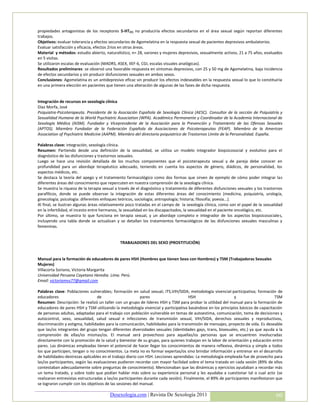propiedades antagonistas de los receptores 5-HT2C) no produciría efectos secundarios en el área sexual según reportan diferentes
trabajos.
Objetivos: evaluar tolerancia y efectos secundarios de Agomelatina en la respuesta sexual de pacientes depresivos ambulatorios.
Evaluar satisfacción y eficacia, efectos 2rios en otras áreas.
Material y métodos: estudio abierto, naturalístico, n= 28, varones y mujeres depresivos, sexualmente activos, 21 a 75 años, evaluados
en 5 visitas.
Se utilizaron escalas de evaluación (MADRS, ASEX, IIEF-6, CGI, escalas visuales analógicas).
Resultados preliminares: se observó una favorable respuesta en síntomas depresivos, con 25 y 50 mg de Agomelatina, baja incidencia
de efectos secundarios y sin producir disfunciones sexuales en ambos sexos.
Conclusiones: Agomelatina es un antidepresivo eficaz sin producir los efectos indeseables en la respuesta sexual lo que lo constituiría
en una primera elección en pacientes que tienen una alteración de algunas de las fases de dicha respuesta.


Integración de recursos en sexología clínica
Díaz Morfa, José
Psiquiatra-Psicoterapeuta. Presidente de la Asociación Española de Sexología Clínica (AESC). Consultor de la sección de Psiquiatría y
Sexualidad Humana de la World Psychiatric Association (WPA). Académico Permanente y Coordinador de la Academia Internacional de
Sexología Médica (AISM). Fundador y Vicepresidente de la Asociación para la Prevención y Tratamiento de las Ofensas Sexuales
(APTOS). Miembro Fundador de la Federación Española de Asociaciones de Psicoterapeutas (FEAP). Miembro de la American
Association of Psychiatric Medicine (AAPM). Miembro del directorio psiquiatrico de Trastornos Límite de la Personalidad. España.

Palabras clave: integración, sexología clínica.
Resumen: Partiendo desde una definición de la sexualidad, se utiliza un modelo integrador biopsicosocial y evolutivo para el
diagnóstico de las disfunciones y trastornos sexuales.
Luego se hace una revisión detallada de los muchos componentes que el psicoterapeuta sexual y de pareja debe conocer en
profundidad para un abordaje terapéutico adecuado, teniendo en cuenta los aspectos de género, diádicos, de personalidad, los
aspectos médicos, etc.
Se destaca la teoría del apego y el tratamiento farmacológico como dos formas que sirven de ejemplo de cómo poder integrar las
diferentes áreas del conocimiento que repercuten en nuestra comprensión de la sexología clínica.
Se muestra la riqueza de la terapia sexual a través de el diagnóstico y tratamiento de diferentes disfunciones sexuales y los trastornos
parafílicos, donde se puede observar la integración de estas diferentes áreas del conocimiento (medicina, psiquiatría, urología,
ginecología; psicología: diferentes enfoques teóricos, sociología; antropología; historia; filosofía; poesía...).
Al final, se ilustran algunas áreas relativamente poco tratadas en el campo de la sexología clínica, como son el papel de la sexualidad
en la infertilidad, el incesto entre hermanos, la sexualidad en los discapacitados, la sexualidad en el paciente oncológico, etc.
Por último, se muestra lo que funciona en terapia sexual, y un abordaje completo e integrador de los aspectos biopsicosociales,
incluyendo una tabla donde se actualizan y se detallan los tratamientos farmacológicos de las disfunciones sexuales masculinas y
femeninas.


                                             TRABAJADORES DEL SEXO (PROSTITUCIÓN)


Manual para la formación de educadores de pares HSH (Hombres que tienen Sexo con Hombres) y TSM (Trabajadoras Sexuales
Mujeres)
Villacorta Soriano, Victoria Margarita
Universidad Peruana Cayetano Heredia. Lima. Perú.
Email: victoriamvs77@gmail.com

Palabras clave: Poblaciones vulnerables; formación en salud sexual; ITS,VIH/SIDA; metodología vivencial-participativa; formación de
educadores                        de                      pares                      HSH                     y                    TSM
Resumen: Descripción: Se realizó un taller con un grupo de líderes HSH y TSM para probar la utilidad del manual para la formación de
educadores de pares HSH y TSM utilizando la metodología vivencial y participativa basándose en los principios básicos de capacitación
de personas adultas, adaptadas para el trabajo con población vulnerable en temas de autoestima, comunicación, toma de decisiones y
autocontrol, sexo, sexualidad, salud sexual e infecciones de transmisión sexual, VIH/SIDA, derechos sexuales y reproductivos,
discriminación y estigma, habilidades para la comunicación, habilidades para la transmisión de mensajes, proyecto de vida. Es deseable
que las/os integrantes del grupo tengan diferentes diversidades sexuales (identidades gays, trans, bisexuales, etc.) ya que ayuda a la
comprensión de ellas/os mismas/os. El manual será provechoso para aquellas/os personas que se encuentren involucradas
directamente con la promoción de la salud y bienestar de su grupo, para quienes trabajan en la labor de orientación y educación entre
pares. Las dinámicas empleadas tienen el potencial de hacer llegar los conocimientos de manera reflexiva, dinámica y simple a todos
los que participen, tengan o no conocimientos. La meta no es formar expertas/os sino brindar información y entrenar en el desarrollo
de habilidades-destrezas aplicables en el trabajo diario con HSH. Lecciones aprendidas: La metodología empleada fue de provecho para
las/os participantes, según las evaluaciones pudieron recordar con mayor facilidad sobre el tema tratado en cada sesión (89% de ellos
contestaban adecuadamente sobre preguntas de conocimiento). Mencionaban que las dinámicas y ejercicios ayudaban a recordar más
un tema tratado, y sobre todo que podían hablar más sobre su experiencia personal y les ayudaba a cuestionar tal o cual acto (se
realizaron entrevistas estructuradas a las/os participantes durante cada sesión). Finalmente, el 89% de participantes manifestaron que
se lograron cumplir con los objetivos de las sesiones del manual.

                                        Desexologia.com | Revista De Sexología 2011                                                 60
 