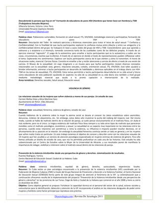 Descubriendo la persona que hay en mi” Formación de educadores de pares HSH (Hombres que tienen Sexo con Hombres) y TSM
(Trabajadoras Sexuales Mujeres).
Villacorta Soriano, Victoria. Lima. Perú.
Universidad Peruana Cayetano Heredia
Email: victoriamvs77@gmail.com

Palabras clave: Poblaciones vulnerables; formación en salud sexual; ITS, VIH/SIDA; metodología vivencial y participativa; formación de
educadores                         de                        pares                      HSH                        y                      TSM
Resumen: Descripción del Taller: Se realizará ejercicios y dinámicas vivenciales para tratar el tema de salud sexual: * Confianza y
Confidencialidad: Con la finalidad de que las/os participantes exploren la confianza mutua entre ellas/os y entre sus amigas/os y la
confidencialidad dentro del grupo. Se trabajará en base a casos reales del grupo de HSH y TSM. Conociéndome: para que aprenda a
valorarse y a aceptarse a sí misma/o, tomando conciencia tanto de las cualidades como de los defectos propios. A través de un
ejercicio vivencial “regresión”. El juego de la autoestima: para enseñar a las/os participantes qué es la autoestima y cuáles son las
cosas, circunstancias, eventos que la afectan. A través de un ejercicio en donde a través de representaciones pueden reflexionar sobre
el tema. Explorando mis sentimientos: Explorar con las/os participantes acerca de lo que sienten y cómo lo transmiten. A través de
situaciones reales, vivencial. Caricias físicas: Consiste en enseñar a dar y recibir atenciones y caricias de afecto a través de una sesión de
caricias. El Museo de la sexualidad: Un viaje imaginario a un museo para que las/los participantes revisen diversos conceptos
relacionados con la sexualidad: sexo, género, relaciones sexuales, coitales, orientación sexual, ITS, VIH/SIDA. Este taller ayudará a
brindar información, entrenar a las/os participantes en desarrollo de habilidades y destrezas aplicables en el trabajo diario con HSH-
TSM en los temas de sexualidad, ITS, VIH/SIDA. Estos temas permitirán a las/os participantes desarrollarlos en su vida actual y futura
como educadores de esta población ayudando en aspectos no sólo de su sexualidad en su vida diaria sino también a nivel grupal
mediante metodología vivencial que ayuda a la pronto captación e interiorización de lo realizado.
Áreas temáticas: Derechos sexuales, Salud sexual, Educación sexual.


                                                          VIOLENCIA DE GÉNERO


Las relaciones sexuales de las mujeres que sufren violencia a manos de sus parejas. Un estudio de caso.
Carmen Mañas Viejo y Alicia Martínez Sanz
Ayuntamiento de Petrer. Elda (Alicante)
Email: aliciamasa@gmail.com

Palabras clave: sexualidad, femenina, violencia de género, estudio de caso
Resumen:
Cuando hablamos de la violencia sobre la mujer la alarma social se desata al conocer los datos estadísticos sobre uxoricidios,
denuncias, órdenes de alejamiento, etc. Sin embargo, estos datos sólo muestran la punta del iceberg del impacto real. Del mismo
modo, cuando se habla de maltrato dentro de la relación de pareja, se suele pensar exclusivamente en el maltrato físico, sin duda el
más evidente, pero no el único. La trágica evidencia del maltrato físico lleva siempre a su lado otros tipos de maltrato que parecieran
invisibles como el maltrato psicológico, económico y sexual. La sexualidad es un aspecto muy importante en las relaciones entre las
personas, cuando estas relaciones son asimétricas y reina la violencia, su influencia e impacto pueden resultar decisivas, en el
afrontamiento de su posición en la relación. Sin embargo la sexualidad femenina continúa siendo un tabú en general, y en las mujeres
que sufren malos tratos en particular. En este trabajo tenemos el objetivo de conocer y describir como son las relaciones sexuales de
14 mujeres que han acudido a un servicio de atención psicológica especializado en mujeres víctimas de violencia de género. Para ello
hemos utilizado un diseño de estudio de caso, que nos ha permitido profundizar en cada una de las historias. Este estudio ha sido
subvencionado por el Centro de Estudios sobre la Mujer de la Universidad de Alicante, y sus resultados ponen de manifiesto la
importancia de indagar, visibilizar e intervenir sobre el maltrato sexual dentro de las relaciones de pareja.


Prevención de la violencia intrafamiliar desde una perspectiva de género y derechos. sistematización de resultados.
Puentes Rodríguez, Yamira.
Centro Nacional de Educación Sexual. Ciudad de La Habana. Cuba.
Email: yamira@infomed.sld.cu

Palabras    clave:    violencia    intrafamiliar,   equidad     de     género,   derecho,       autocuidado,     experiencias    locales.
Resumen: En Cuba existe un plan estratégico encaminado a la prevención de la violencia intrafamiliar (VIF) coordinado por la
Federación de Mujeres Cubanas (FMC) a través del Grupo Nacional de Prevención y Atención a la Violencia Familiar; el Centro Nacional
de Educación Sexual (CENESEX) forma parte de este grupo integral de atención al fenómeno de la VIF. La sistematización que a
continuación ofrecemos resulta de la implementación del proyecto “Prevención de la Violencia Intrafamiliar desde una perspectiva de
género y derechos” en las provincias de Las Tunas, Ciego de Avila y Ciudad de La Habana que comenzó en el año 2008 y tiene su cierre
en diciembre de 2010.
Objetivo: Como objetivo general se propuso: Fortalecer la capacidad técnica en el personal del sector de la salud, actores sociales y
comunitarios para la identificación, detección y atención de la VIF incorporando el análisis en las relaciones desiguales de poder entre
mujeres y hombres como factor principal que reproduce esta práctica.

                                          Desexologia.com | Revista De Sexología 2011                                                     61
 
