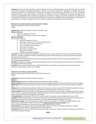 Resultados: Entre los resultados alcanzados se logró la capacitación de más de 150 profesionales, no solo del sector salud sino también
de educación, federadas, especialistas de atención a menores y otros en los temas de VIF. Igualmente se realizaron talleres con
expertos internacionales y se confeccionaron cartillas para el trabajo de los/as profesionales que trabajan en el tema. Ha resultado
interesante observar como cada municipio en particular ha matizado su forma de implementar el proyecto partiendo de las
experiencias y posibilidades locales, elementos que redundan en un beneficio, no solo para la población beneficiaria, sino también para
el enriquecimiento del proceso de sistematización del proyecto y el logro de sus resultados. Uno de los ejemplos más interesantes ha
sido el trabajo con hombres en estado cautivo que se comenzó a realizar en el municipio Morón de Ciego de Ávila.


Refuerzo de la autoestima femenina como prevención al maltrato
Redondo Jiménez, Maite. Martínez Cabanes, Mariela.
España

Palabras clave: autoestima, igualdad, maltrato, prevención, mujer.
Objetivos Generales:
           Mejorar la autoestima de la mujer
           Aumentar la autoeficacia en las relaciones conyugales
Objetivos Específicos:
Que la mujer sea capaz de:
                 Quererse y aceptarse a sí misma
                 Desarrollar su autoerotismo sin sentirse culpable por ello
                 Decir “NO” cuando lo considere oportuno
                 Tener relaciones cuando le apetezca
                 Plantar cara a los abusos
                 Desarrollar un lenguaje positivo
                 Responder a las críticas
                 Manejar los sentimientos negativos
Desarrollo: Se realizó un programa de autoestima en grupos de mujeres, uno por año durante cuatro años, basado en 10 sesiones
enfocadas a mejorar la autoestima, mediante charlas interactivas, ensayos conductuales, tareas para casa, ejercicios de relajación,
ejercicios físicos concretos, etc...
Para determinar la eficacia del programa, se utilizó la escala de autoestima de Coersmith, que se pasó antes y después de las 10
sesiones de cada grupo de terapia.
Resultados: Completaron el programa el 41% de las participantes, con un incremento medio en la autovaloración de la autoestima en
la escala de Coersmith de 5,33 puntos
Conclusiones: A las mujeres del programa les resultaba difícil identificar sus déficits aunque aquellas que acabaron el programa
mejoraron su autoestima en mayor o menor medida.


Disonancias entre actitud y conducta machista
Martínez Cabanes, Mariela. Redondo Jiménez, Maite. Bru Sempere, Loli.
España.

Palabras clave: disonancias, actitud, conductas, machismo.
Objetivos:
Objetivo General: Confirmar la existencia de restos de machismo en nuestra sociedad
Objetivo Específico: Detectar las diferencias entre las actitudes de la población masculina frente al machismo y su conducta habitual.
Metodología: Estudio descriptivo participativo mediante encuesta dirigida a población masculina mayor de 20 años de la ciudad de
Elche.
Resultados: De los 156 hombres encuestados, el 94% son heterosexuales y viven en pareja el 76.7%. El 65.89% es población activa que
trabaja una media de 8.36 horas diarias frente al 65.9% de sus parejas que trabajan una media de 7.71 horas.
Tareas del hogar, aunque muchas de ellas son realizadas por ambos miembros de la pareja, siguen recayendo principalmente sobre la
mujer. En general el promedio de personas que realizan las tareas entre ambos miembros de la pareja es de 36.36% mientras que de
quienes piensan que deberían ser compartidas es de 83.68%.
Toma de decisiones un promedio de 73% tienen en cuenta la opinión de su pareja, y creen que debería hacerse así un 93%.
Sexualidad: Todavía hay quien piensa que no es importante conocer las preferencias sexuales de la pareja, y quienes consideran unas
infidelidades peores que otras. Toman la iniciativa en las relaciones ambos miembros de la pareja en un 53.5%.
Respeto hacia su pareja: Un 57% dan permiso a sus parejas a salir con sus amistades, y 5.5% cree que no debe permitirlo. Ante
discusiones las mandan callar el 17.5%, las insultan 1.3% y “agreden físicamente y lo creen aceptable” 0.7%.
Dan las mismas oportunidades a los hijos que a las hijas y alguna libertad menos a las hijas.
Autoevaluación: 61.5% consideran que han recibido educación machista, El 97.4% no se consideran machistas y la mayoría
argumentan que porque creen en la igualdad de derechos de ambos sexos.
Conclusiones: Existe un cierto nivel de disonancia entre las actitudes y la conducta, sin llegar a extremos considerables y se confirma la
existencia de conductas machistas.
                                                                  LIBROS



                                         Desexologia.com | Revista De Sexología 2011                                                   62
 
