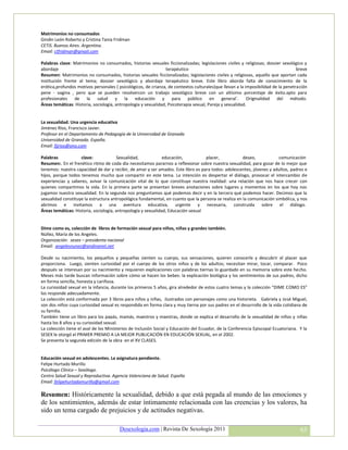 Matrimonios no consumados
Gindin León Roberto y Cristina Tania Fridman
CETIS. Buenos Aires. Argentina.
Email: ctfridman@gmail.com

Palabras clave: Matrimonios no consumados, historias sexuales ficcionalizadas; legislaciones civiles y religiosas; dossier sexológico y
abordaje                                                         terapéutico                                                       breve
Resumen: Matrimonios no consumados, historias sexuales ficcionalizadas; legislaciones civiles y religiosas, aquello que aportan cada
institución frente al tema; dossier sexológico y abordaje terapéutico breve. Este libro aborda falta de conocimiento de la
erótica,profundos motivos personales ( psicológicos, de crianza, de contextos culturales)que llevan a la imposibilidad de la penetración
pene - vagina , pero que se pueden resolvercon un trabajo sexológico breve con un altísimo porcentaje de éxito.apto para
profesionales de la salud y la educación y para público en general´. Originalidad del método.
Áreas temáticas: Historia, sociología, antropología y sexualidad, Psicoterapia sexual, Pareja y sexualidad.


La sexualidad. Una urgencia educativa
Jiménez Ríos, Francisco Javier.
Profesor en el Departamento de Pedagogía de la Universidad de Granada
Universidad de Granada. España.
Email: fjjrios@ono.com

Palabras            clave:              Sexualidad,            educación,          placer,            deseo,            comunicación
Resumen:. En el frenético ritmo de coda día necesitamos pararnos a reflexionar sobre nuestra sexualidad, para gozar de lo mejor que
tenemos: nuestra capacidad de dar y recibir, de amar y ser amados. Este libro es para todos: adolescentes, jóvenes y adultos, padres e
hijos, porque todos tenemos mucho que compartir en este tema. La intención es despertar el diálogo, provocar el intercambio de
experiencias y saberes, avivar la comunicación vital de lo que constituye nuestra realidad: una relación que nos hace crecer con
quienes compartimos la vida. En la primera parte se presentan breves anotaciones sobre lugares y momentos en los que hoy nos
jugamos nuestra sexualidad. En la segunda nos preguntamos qué podemos decir y en la tercera qué podemos hacer. Decimos que la
sexualidad constituye la estructura antropológica fundamental, en cuanto que la persona se realiza en la comunicación simbólica, y nos
abrimos e invitamos a una aventura educativa, urgente y necesaria, construida sobre el diálogo.
Áreas temáticas: Historia, sociología, antropología y sexualidad, Educación sexual


Dime como es, colección de libros de formación sexual para niños, niñas y grandes también.
Núñez, María de los Angeles.
Organización: sesex – presidenta nacional
Email: angelesnunez@andinanet.net

Desde su nacimiento, los pequeños y pequeñas sienten su cuerpo, sus sensaciones, quieren conocerle y descubrir el placer que
proporciona. Luego, sienten curiosidad por el cuerpo de los otros niños y de los adultos; necesitan mirar, tocar, comparar. Poco
después se interesan por su nacimiento y requieren explicaciones con palabras tiernas lo guardado en su memoria sobre este hecho.
Meses más tarde buscan información sobre cómo se hacen los bebes: la explicación biológica y los sentimientos de sus padres, dicho
en forma sencilla, honesta y cariñosa.
La curiosidad sexual en la infancia, durante los primeros 5 años, gira alrededor de estos cuatro temas y la colección “DIME COMO ES”
los responde adecuadamente.
La colección está conformada por 3 libros para niños y niñas, ilustrados con personajes como una historieta. Gabriela y José Miguel,
son dos niños cuya curiosidad sexual es respondida en forma clara y muy tierna por sus padres en el desarrollo de la vida cotidiana de
su familia.
También tiene un libro para los papás, mamás, maestros y maestras, donde se explica el desarrollo de la sexualidad de niños y niñas
hasta los 8 años y su curiosidad sexual.
La colección tiene el aval de los Ministerios de Inclusión Social y Educación del Ecuador, de la Conferencia Episcopal Ecuatoriana. Y la
SESEX le otorgó el PRIMER PREMIO A LA MEJOR PUBLICACIÓN EN EDUCACIÓN SEXUAL, en el 2002.
Se presenta la segunda edición de la obra en el XV CLASES.


Educación sexual en adolescentes. La asignatura pendiente.
Felipe Hurtado Murillo
Psicólogo Clínico – Sexólogo.
Centro Salud Sexual y Reproductiva. Agencia Valenciana de Salud. España
Email: felipehurtadomurillo@gmail.com

Resumen: Históricamente la sexualidad, debido a que está pegada al mundo de las emociones y
de los sentimientos, además de estar íntimamente relacionada con las creencias y los valores, ha
sido un tema cargado de prejuicios y de actitudes negativas.

                                        Desexologia.com | Revista De Sexología 2011                                                 63
 