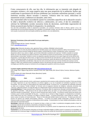 Como consecuencia de ello, aun hoy día, la información que se transmite está plagada de
conceptos erróneos y de carga negativa para una gran proporción de la población, hechos que
condicionan la persistencia de diversos problemas que ocasionan sufrimiento personal y social:
trastornos sexuales, abusos sexuales a menores, violencia entre los sexos, infecciones de
transmisión sexual y embarazos no deseados, entre otros.
Hay unanimidad sobre la necesidad de ajustar los contenidos específicos de la educación sexual a
la edad y desarrollo evolutivo de niños/as y adolescentes, así como, el dar los contenidos y
entrenar las habilidades sociales necesarias (toma de decisiones, asertividad, negociación) de
forma secuencial para facilitar la integración y la asimilación.
Con este libro pretendemos, desde la experiencia acumulada y las sucesivas revisiones sobre la eficacia, aportar a los y las
profesionales de una herramienta educativa útil y aplicable a las demandas sociales, que sirva tanto para promover una salud sexual
como ayude a la prevención de los principales problemas que afectan a los y las adolescentes.


                                                                VIDEOS


Relaciones Tormentosas ¿Cómo salir de ellas? Si es lo que usted quiere...
Miguel Sira
Unidad Sexológica del Este. Caracas. Venezuela.
Email: miguel@miguelsira.com

Palabras clave: Relaciones de pareja, celos, agresiones físicas y verbales, infidelidad, luchas de poder.
Resumen: Durante mis años de práctica profesional he atendido parejas cuyas relaciones podríamos calificar de tormentosas. En sus
testimonios es común encontrar señales de falta de respeto, caracterizadas por insultos, humillaciones, burlas, comentarios
despectivos sobre la raza, cultura o religión, que terminan afectando la autoestima de la persona. También se pueden ver parejas
donde uno o los dos miembros son celosos al extremo. Casos donde las mentiras son permanentes, y en consecuencia se genera
deshonestidad e insinceridad. También es común ver pequeñas o grandes discusiones en las cuales ninguno de los dos admite estar
equivocado, y cuando alguno de ellos lo hace, no logra la pronta reconciliación por parte del otro, y pasan semanas o meses con ese
conflicto. Las peleas de poder son comunes en las relaciones tormentosas, puesto que detrás de esto se quiere tener el control total
sobre la pareja, asfixiándola y aturdiéndola. Todo esto trae como consecuencia que uno o los dos miembros de la pareja se sienta
inseguro e infeliz. Esta conferencia tiene la finalidad de mostrar a las personas que están viviendo una relación de pareja tormentosa
estrategias para identificar porque se mantienen ahí y estrategias para ayudarlos a salir de esa situación.


La primera vegada; experiéncies dels joves ( web www.sexejoves.gencat.cat).
León Ortega, Cesar. Falguera Puig, Gemma. Sombrero Torres, Inés. López-Grado, Edit. Otman El-Idrissi, Francisco. Meimoun Ouadan,
Fátima.
Instituto Catalan de la Salud. Montcada i Reixac (Barcelona). España.
Email: cesarleon@terra.es

Palabras                   clave:                 sexualidad,                  jovenes,               multimedia,                 video
Resumen:
Introducción: La web de atención virtual a salud sexual y reproductiva de los jovenes recibe multitud de consultas. El tema que destaca
con mayor importancia es que hace referencia a la primera vegada y a su vez el apartado de mutimedia en general es el más
frecuentado . Por este motivo el comité editorial de la web decidió abordar “la primera vez” en el apartado de multimedia realizando
un video con la empresa “Cordón Umbilical” en formato como el programa televisivo de Callejeros, realizando entrevistas tipo
“informal” a diferentes jóvenes. A lo largo del video se va desgranando el guión previamente elaborado por el grupo de expertos.
Contenido/objetivos: El video pretende hacer reflexionar a los jóvenes sobre las experiencias del grupo entrevistado que desarrollan
los siguientes contenidos: - Cada persona ha de ser capaz de decidir cómo, con quien y en que momento quiere comenzar a tener
relaciones sexuales con penetración. - No hay un mismo momento para todo el mundo. - Se comienza cuando sientes que quieres, que
lo deseas y que te sientes preparad@. No hay prisa. - La primera vez no siempre se llega al orgasmo. La inexperiencia, la emoción y
cierto miedo hacen que muy a menudo no se llegue al orgasmo soñado. - La primera penetración a veces puede ser molesta. - No
vamos a pasar un examen, se trata de descubrir. - Buscar un sitio adecuado también mejora la primera vez. - Es básico que antes de la
primera vez piensen que método anticonceptivo utilizaran. - La primera vez puedes quedar embarazada y además el miedo al
embarazo puede aumentar la angustia y la desconfianza entre la pareja. - El preservativo es un buen método anticonceptivo y evita las
Infecciones de Transmisión Sexual.
Metodologia: Elaboración del guión con el conjunto de temas a tratar en el video. La productora encargada procede a hacer las
entrevistas, elección de los escenarios, tratamiento y montaje de las imagenes.
Resultados: Elaboración de una herramienta actual que permite a los jóvenes conocer las experiencias de otros jovenes en un tema
que les resulta de interés.
Conclusiones: El uso de herramientas educativas en formato multimedia dirigidas al público juvenil es necesario en la actualidad. Los
profesionales de la salud para llegar a la población diana deben utilizar los canales de comunicación que diariamente los jóvenes tienen

                                        Desexologia.com | Revista De Sexología 2011                                                  64
 