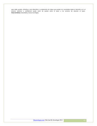 para redes sociales, ofimática y ocio cibernético. La elaboración de videos que puedan ser consultados desde el domicilio y en un
entorno anónimo y confidencial puede servir de puente entre el joven y los servicios de atención al joven.
Áreas temáticas: Sexualidad y nuevas tecnologías.




                                      Desexologia.com | Revista De Sexología 2011                                            65
 