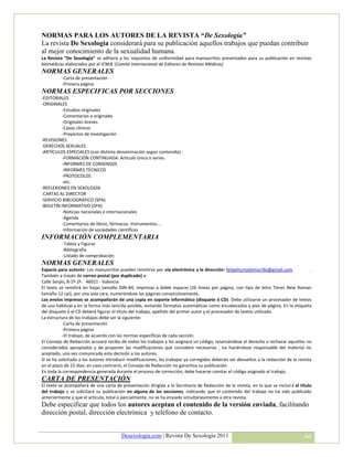 NORMAS PARA LOS AUTORES DE LA REVISTA “De Sexología”
La revista De Sexología considerará para su publicación aquellos trabajos que puedan contribuir
al mejor conocimiento de la sexualidad humana.
La Revista “De Sexología” se adhiere a los requisitos de uniformidad para manuscritos presentados para su publicación en revistas
biomédicas elaborados por el ICMJE (Comité Internacional de Editores de Revistas Médicas)
NORMAS GENERALES
          -Carta de presentación
          -Primera página
NORMAS ESPECIFICAS POR SECCIONES
-EDITORIALES
-ORIGINALES
          -Estudios originales
          -Comentarios a originales
          -Originales breves
          -Casos clínicos
          -Proyectos de investigación
-REVISIONES
-DERECHOS SEXUALES
-ARTÍCULOS ESPECIALES (con distinta denominación según contenido) :
          -FORMACIÓN CONTINUADA: Artículo único o series.
          -INFORMES DE CONSENSOS
          -INFORMES TÉCNICOS
          -PROTOCOLOS
          -etc.
-REFLEXIONES EN SEXOLOGÍA
-CARTAS AL DIRECTOR
-SERVICIO BIBLIOGRÁFICO (SPA)
-BOLETÍN INFORMATIVO (SPA)
          -Noticias nacionales e internacionales
          -Agenda
          -Comentarios de libros, fármacos, instrumentos....
          -Información de sociedades científicas
INFORMACIÓN COMPLEMENTARIA
          -Tablas y Figuras
          -Bibliografía
          -Listado de comprobación
NORMAS GENERALES
Espacio para autores: Los manuscritos pueden remitirse por vía electrónica a la dirección: felipehurtadomurillo@gmail.com                 .
También a través de correo postal (por duplicado) a:
Calle Serpìs, 8-1º-2ª. 46021 - Valencia
El texto se remitirá en hojas tamaño DIN-A4, impresas a doble espacio (26 líneas por página, con tipo de letra Times New Roman
tamaño 12 cpi), por una sola cara, numerándose las páginas consecutivamente.
Los envíos impresos se acompañarán de una copia en soporte informático (disquete ó CD). Debe utilizarse un procesador de textos
de uso habitual y en la forma más sencilla posible, evitando formatos automáticos como encabezados y pies de página. En la etiqueta
del disquete ó el CD deberá figurar el título del trabajo, apellido del primer autor y el procesador de textos utilizado.
La estructura de los trabajos debe ser la siguiente:
           -Carta de presentación
           -Primera página
           -El trabajo, de acuerdo con las normas específicas de cada sección.
El Consejo de Redacción acusará recibo de todos los trabajos y les asignará un código, reservándose el derecho a rechazar aquellos no
considerados apropiados y de proponer las modificaciones que considere necesarias , no haciéndose responsable del material no
aceptado, una vez comunicada esta decisión a los autores.
Si se ha solicitado a los autores introducir modificaciones, los trabajos ya corregidos deberán ser devueltos a la redacción de la revista
en el plazo de 15 días; en caso contrario, el Consejo de Redacción no garantiza su publicación.
En toda la correspondencia generada durante el proceso de corrección, debe hacerse constar el código asignado al trabajo.
CARTA DE PRESENTACIÓN
El texto se acompañará de una carta de presentación dirigida a la Secretaría de Redacción de la revista, en la que se incluirá el título
del trabajo y se solicitará su publicación en alguna de las secciones, indicando que el contenido del trabajo no ha sido publicado
anteriormente y que el artículo, total o parcialmente, no se ha enviado simultáneamente a otra revista.
Debe especificar que todos los autores aceptan el contenido de la versión enviada, facilitando
dirección postal, dirección electrónica y teléfono de contacto.


                                         Desexologia.com | Revista De Sexología 2011                                                   66
 