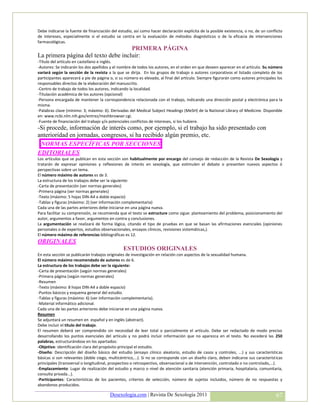 Debe indicarse la fuente de financiación del estudio, así como hacer declaración explícita de la posible existencia, o no, de un conflicto
de intereses, especialmente si el estudio se centra en la evaluación de métodos diagnósticos o de la eficacia de intervenciones
farmacológicas.
                                     PRIMERA PÁGINA
La primera página del texto debe incluir:
-Título del artículo en castellano e inglés.
-Autores: Se indicarán los dos apellidos y el nombre de todos los autores, en el orden en que deseen aparecer en el artículo. Su número
variará según la sección de la revista a la que se dirija. En los grupos de trabajo o autores corporativos el listado completo de los
participantes aparecerá a pie de página o, si su número es elevado, al final del artículo. Siempre figurarán como autores principales los
responsables directos de la elaboración del manuscrito.
-Centro de trabajo de todos los autores, indicando la localidad.
-Titulación académica de los autores (opcional)
-Persona encargada de mantener la correspondencia relacionada con el trabajo, indicando una dirección postal y electrónica para la
misma.
-Palabras clave (mínimo: 3; máximo: 6). Derivadas del Medical Subject Headings (MeSH) de la National Library of Medicine. Disponible
en: www.ncbi.nlm.nih.gov/entrez/meshbrowser.cgi.
-Fuente de financiación del trabajo y/o potenciales conflictos de intereses, si los hubiere.
-Si procede, información de interés como, por ejemplo, si el trabajo ha sido presentado con
anterioridad en jornadas, congresos, si ha recibido algún premio, etc.
 NORMAS ESPECÍFICAS POR SECCIONES
EDITORIALES
Los artículos que se publican en esta sección son habitualmente por encargo del consejo de redacción de la Revista De Sexología y
tratarán de expresar opiniones y reflexiones de interés en sexología, que estimulen el debate o presenten nuevos aspectos ó
perspectivas sobre un tema.
El número máximo de autores es de 3.
La estructura de los trabajos debe ser la siguiente:
-Carta de presentación (ver normas generales)
-Primera página (ver normas generales)
-Texto (máximo: 5 hojas DIN-A4 a doble espacio)
-Tablas y figuras (máximo: 2) (ver información complementaria)
Cada una de las partes anteriores debe iniciarse en una página nueva.
Para facilitar su comprensión, se recomienda que el texto se estructure como sigue: planteamiento del problema, posicionamiento del
autor, argumentos a favor, argumentos en contra y conclusiones.
La argumentación se realizará de forma lógica, citando el tipo de pruebas en que se basan las afirmaciones esenciales (opiniones
personales o de expertos, estudios observacionales, ensayos clínicos, revisiones sistemáticas,).
El número máximo de referencias bibliográficas es 12.
ORIGINALES
                                                ESTUDIOS ORIGINALES
En esta sección se publicarán trabajos originales de investigación en relación con aspectos de la sexualidad humana.
El número máximo recomendado de autores es de 6.
La estructura de los trabajos debe ser la siguiente:
-Carta de presentación (según normas generales)
-Primera página (según normas generales)
-Resumen
-Texto (máximo: 8 hojas DIN-A4 a doble espacio)
-Puntos básicos y esquema general del estudio.
-Tablas y figuras (máximo: 6) (ver información complementaria).
-Material informático adicional.
Cada una de las partes anteriores debe iniciarse en una página nueva.
Resumen
Se adjuntará un resumen en español y en inglés (abstract).
Debe incluir el título del trabajo.
El resumen deberá ser comprendido sin necesidad de leer total o parcialmente el artículo. Debe ser redactado de modo preciso
desarrollando los puntos esenciales del artículo y no podrá incluir información que no aparezca en el texto. No excederá las 250
palabras, estructurándose en los apartados:
-Objetivo: identificación clara del propósito principal el estudio.
-Diseño: Descripción del diseño básico del estudio (ensayo clínico aleatorio, estudio de casos y controles, ...) y sus características
básicas si son relevantes (doble ciego, multicéntrico,...). Si no se corresponde con un diseño claro, deben indicarse sus características
principales (transversal o longitudinal, prospectivo o retrospectivo, observacional o de intervención, controlado o no controlado,...).
-Emplazamiento: Lugar de realización del estudio y marco o nivel de atención sanitaria (atención primaria, hospitalaria, comunitaria,
consulta privada...).
-Participantes: Características de los pacientes, criterios de selección, número de sujetos incluidos, número de no respuestas y
abandonos producidos.

                                        Desexologia.com | Revista De Sexología 2011                                                   67
 