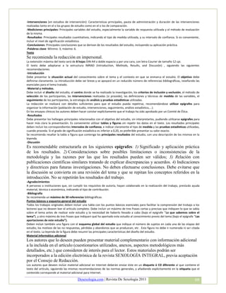 -Intervenciones (en estudios de intervención): Características principales, pauta de administración y duración de las intervenciones
realizadas tanto en el o los grupos de estudio como en el o los de comparación.
-Mediciones principales: Principales variables del estudio, especialmente la variable de respuesta utilizada y el método de evaluación
de la misma.
-Resultados: Principales resultados cuantitativos, indicando el tipo de medida utilizada, y su intervalo de confianza. Si es conveniente,
incluir el nivel de significación estadística.
-Conclusiones: Principales conclusiones que se derivan de los resultados del estudio, incluyendo su aplicación práctica.
-Palabras clave: Mínimo: 3; máximo: 6.
Texto
Se recomienda la redacción en impersonal.
La extensión máxima del texto será de 8 hojas DIN-A4 a doble espacio y por una cara, con letra Courier de tamaño 12 cpi.
El texto debe adaptarse a la estructura IMRAD (Introduction, Methods, Results, and Discusión) , siguiendo las siguientes
recomendaciones:
-Introducción
Debe presentar la situación actual del conocimiento sobre el tema y el contexto en que se enmarca el estudio. El objetivo debe
definirse claramente. La introducción debe ser breve y se apoyará en un reducido número de referencias bibliográficas, reseñando las
esenciales para el tema tratado.
-Material y métodos.
Debe incluir el diseño del estudio, el centro donde se ha realizado la investigación, los criterios de inclusión y exclusión, el método de
selección de los participantes, las intervenciones realizadas (si procede), las definiciones y técnicas de medida de las variables, el
seguimiento de los participantes, la estrategia de análisis y pruebas estadísticas utilizadas.
La redacción se realizará con detalles suficientes para que el estudio pueda repetirse, recomendándose utilizar epígrafes para
organizar la información (población de estudio, intervenciones, seguimiento, análisis estadístico,...).
En los ensayos clínicos los autores deben hacer constar explícitamente que el trabajo ha sido aprobado por un Comité de Ética.
-Resultados
Debe presentar los hallazgos principales relacionados con el objetivo del estudio, sin interpretarlos, pudiendo utilizarse epígrafes para
hacer más clara la presentación. Es conveniente utilizar tablas y figuras sin repetir los datos en el texto. Los resultados principales
deben incluir los correspondientes intervalos de confianza, e indicar claramente el tipo de medida y las pruebas estadísticas utilizadas,
cuando proceda. Si el grado de significación estadística es inferior a 0,20, es preferible presentar su valor exacto.
Se recomienda resaltar la tabla o figura que contenga los principales resultados del estudio, con una descripción de los mismos en la
leyenda.
-Discusión
Es recomendable estructurarla en los siguientes epígrafes: 1) Significado y aplicación práctica
de los resultados. 2) Consideraciones sobre posibles limitaciones o inconsistencias de la
metodología y las razones por las que los resultados pueden ser válidos; 3) Relación con
publicaciones científicas similares tratando de explicar discrepancias y acuerdos. 4) Indicaciones
y directrices para futuras investigaciones. No deben efectuarse conclusiones. Debe evitarse que
la discusión se convierta en una revisión del tema y que se repitan los conceptos referidos en la
introducción. No se repetirán los resultados del trabajo.
-Agradecimientos
A personas o instituciones que, sin cumplir los requisitos de autoría, hayan colaborado en la realización del trabajo, prestado ayuda
material, técnica o económica, indicando el tipo de contribución.
-Bibliografía
Se recomienda un máximo de 30 referencias bibliográficas.
Puntos básicos y esquema general del estudio
Todos los trabajos originales deben incluir una tabla con los puntos básicos esenciales para facilitar la comprensión del trabajo a los
lectores que no deseen leer el artículo completo. Debe incluir un máximo de tres frases cortas y precisas que indiquen lo que se sabía
sobre el tema antes de realizar este estudio y la necesidad de haberlo llevado a cabo (bajo el epígrafe “Lo que sabemos sobre el
tema”), y otro máximo de tres frases que indiquen qué ha aportado este estudio al conocimiento previo del tema (bajo el epígrafe “Las
aportaciones de este estudio”).
Deben incluir también una figura con el esquema global del estudio que indique el número de sujetos en cada una de las etapas del
estudio, los motivos de las no respuestas, pérdidas y abandonos que se produzcan, etc . Esta figura no debe ir numerada ni ser citada
en el texto. La leyenda de la figura debe resumir las principales características del diseño del estudio.
Material informático adicional
Los autores que lo deseen pueden presentar material complementario con información adicional
a la incluida en el artículo (cuestionarios utilizados, anexos, aspectos metodológicos más
detallados, etc.) que consideren de interés para el lector. Estos materiales podrán ser
incorporados a la edición electrónica de la revista SEXOLOGÍA INTEGRAL, previa aceptación
por el Consejo de Redacción.
Los autores que deseen incluir material adicional en Internet deberán enviar éste en un disquete ó CD diferente al que contiene el
texto del artículo, siguiendo las mismas recomendaciones de las normas generales, y añadiendo explícitamente en la etiqueta que el
contenido corresponde al material adicional para Internet.

                                        Desexologia.com | Revista De Sexología 2011                                                   68
 