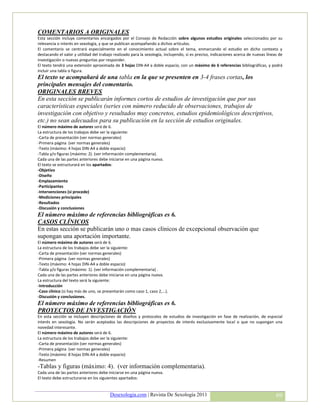 COMENTARIOS A ORIGINALES
Esta sección incluye comentarios encargados por el Consejo de Redacción sobre algunos estudios originales seleccionados por su
relevancia o interés en sexología, y que se publican acompañando a dichos artículos.
El comentario se centrará especialmente en el conocimiento actual sobre el tema, enmarcando el estudio en dicho contexto y
destacando el valor y utilidad del trabajo realizado para la sexología, incluyendo, si es preciso, indicaciones acerca de nuevas líneas de
investigación o nuevas preguntas por responder.
El texto tendrá una extensión aproximada de 3 hojas DIN-A4 a doble espacio, con un máximo de 6 referencias bibliográficas, y podrá
incluir una tabla o figura.
El texto se acompañará de una tabla en la que se presenten en 3-4 frases cortas, los
principales mensajes del comentario.
ORIGINALES BREVES
En esta sección se publicarán informes cortos de estudios de investigación que por sus
características especiales (series con número reducido de observaciones, trabajos de
investigación con objetivo y resultados muy concretos, estudios epidemiológicos descriptivos,
etc.) no sean adecuados para su publicación en la sección de estudios originales.
El número máximo de autores será de 6.
La estructura de los trabajos debe ser la siguiente:
-Carta de presentación (ver normas generales)
-Primera página (ver normas generales)
-Texto (máximo: 4 hojas DIN-A4 a doble espacio)
-Tabla y/o figuras (máximo: 2). (ver información complementaria).
Cada una de las partes anteriores debe iniciarse en una página nueva.
El texto se estructurará en los apartados:
-Objetivo
-Diseño
-Emplazamiento
-Participantes
-Intervenciones (si procede)
-Mediciones principales
-Resultados
-Discusión y conclusiones
El número máximo de referencias bibliográficas es 6.
CASOS CLÍNICOS
En estas sección se publicarán uno o mas casos clínicos de excepcional observación que
supongan una aportación importante.
El número máximo de autores será de 6.
La estructura de los trabajos debe ser la siguiente:
-Carta de presentación (ver normas generales)
-Primera página (ver normas generales)
-Texto (máximo: 4 hojas DIN-A4 a doble espacio)
-Tabla y/o figuras (máximo: 1). (ver información complementaria) .
Cada una de las partes anteriores debe iniciarse en una página nueva.
La estructura del texto será la siguiente:
-Introducción
-Caso clínico (si hay más de uno, se presentarán como caso 1, caso 2,...).
-Discusión y conclusiones.
El número máximo de referencias bibliográficas es 6.
PROYECTOS DE INVESTIGACIÓN
En esta sección se incluyen descripciones de diseños y protocolos de estudios de investigación en fase de realización, de especial
interés en sexología. No serán aceptados las descripciones de proyectos de interés exclusivamente local o que no supongan una
novedad interesante.
El número máximo de autores será de 6.
La estructura de los trabajos debe ser la siguiente:
-Carta de presentación (ver normas generales)
-Primera página (ver normas generales)
-Texto (máximo: 8 hojas DIN-A4 a doble espacio)
-Resumen
-Tablas y figuras (máximo: 4). (ver información complementaria).
Cada una de las partes anteriores debe iniciarse en una página nueva.
El texto debe estructurarse en los siguientes apartados:


                                         Desexologia.com | Revista De Sexología 2011                                                  69
 