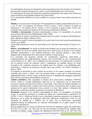 Los participantes del grupo de tratamiento mostrarían puntuaciones más elevadas en los factores
de protección (empatía, percepción de control y asertividad) después de la intervención.
Los participantes del grupo de tratamiento mostrarían puntuaciones más bajas en los factores de
riesgo (creencias estereotipadas) después de la intervención.
No se encontrarían diferencias en estas variables en el grupo control entre ambos momentos de
medida.

Método: La muestra estuvo formada por 169 participantes de edades comprendidas entre los 16
y los 18 años. Se asignaron 93 alumnos (39,9% varones y 60,2% mujeres) al grupo de
tratamiento, y 76 alumnos (69,7% varones y 30,7% mujeres) al grupo control. Todos eran
estudiantes de secundaria de institutos de la provincia de Salamanca (España).
Variables e instrumentos: Creencias estereotipadas en torno a la sexualidad y la coerción
sexual: Sexual Beliefs Scale (Muehlenhard y Felts, 1998).
Empatía hacia la víctima: cuestionario de empatía hacia la víctima y el agresor desarrollado por
Deitz, Blackwell, Daley y Bentley (1981).
Percepción de control: escala de percepción de control ante la coerción sexual desarrollada por
Fuertes et al. (2006).
Asertividad heterosocial: escala de asertividad en las relaciones heterosociales (Fuertes et al.,
2006).
Diseño y procedimiento: Se utilizó un diseño antes-después con un grupo de tratamiento y un
grupo control. Se tomó una medida inicial antes de la intervención en relación a las variables
señaladas anteriormente, y dos medidas posteriores (tres semanas después y ocho meses
después) tras la finalización de la intervención, también en ambos grupos.
Los contenidos del programa incluían los componentes cognitivos, emocionales y
comportamentales que tradicionalmente parecen estar involucrados en este comportamiento
sexual (Pacifici et al., 2001). Así se trabajaron los conocimientos y la información en relación
con la coerción sexual, las creencias, mitos y expectativas, los posibles factores de riesgo
asociados a las conductas coercitivas, la empatía hacia las víctimas, y las habilidades para
comunicarse y negociar las relaciones sexuales (para una revisión, ver Fuertes, Fernández y
Ramos, 2007).
El programa se desarrolló en siete sesiones de una hora en los centros escolares, en sesiones
conjuntas para chicos y chicas, salvo las sesiones quinta y sexta, que se desarrollaron por
separado para chicos y chicas, ya que en dichas sesiones se trabajaban las estrategias específicas
para evitar las situaciones potencialmente coercitivas.
Análisis estadísticos: Para comprobar la eficacia de la intervención, realizamos ANOVAS
mixtos, siendo la variable dependiente cada una de las dimensiones de la intervención
(creencias, empatía, percepción de control y asertividad), como factor de medidas repetidas, los
momentos temporales (antes y después de la intervención) y como factores inter: el grupo al que
pertenecían los sujetos (tratamiento versus control) y el sexo. Para analizar e interpretar las
interacciones, realizamos pruebas a posteriori con el ajuste de Bonferroni.
Resultados: Respecto a las creencias estereotipadas en torno a la sexualidad y la coerción
sexual, la interacción momento de medida por grupo fue estadísticamente significativa [F
(2,256) = 5,59; p = 0,004; eta2=0,04]. Una vez realizadas las pruebas a posteriori con el ajuste de
Bonferroni, en el grupo de tratamiento obtuvimos diferencias significativas entre los tres
elementos de medida (p = 0,0001). Por lo tanto, tras la intervención, descienden
significativamente las puntuaciones de creencias estereotipadas. En el grupo control no hay
diferencias significativas.
Para la empatía hacia la víctima, la interacción momento de medida por grupo fue significativa
F(2,256)=7,72, p=,001, eta2=,06], pero en este caso también la interacción de segundo orden
momento de medida x grupo x género fue significativa [F(2,256)=4,26, p=,01, eta2=,03]. Una
                             Desexologia.com | Revista De Sexología 2011                          7
 