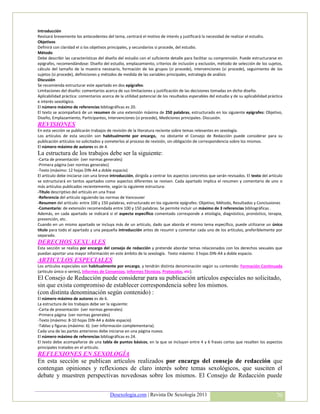 Introducción
Revisará brevemente los antecedentes del tema, centrará el motivo de interés y justificará la necesidad de realizar el estudio.
Objetivos
Definirá con claridad el o los objetivos principales, y secundarios si procede, del estudio.
Método
Debe describir las características del diseño del estudio con el suficiente detalle para facilitar su comprensión. Puede estructurarse en
epígrafes, recomendándose: Diseño del estudio, emplazamiento, criterios de inclusión y exclusión, método de selección de los sujetos,
cálculo del tamaño de la muestra necesario, formación de los grupos (si procede), intervenciones (si procede), seguimiento de los
sujetos (si procede), definiciones y métodos de medida de las variables principales, estrategia de análisis
Discusión
Se recomienda estructurar este apartado en dos epígrafes:
Limitaciones del diseño: comentarios acerca de sus limitaciones y justificación de las decisiones tomadas en dicho diseño.
Aplicabilidad práctica: comentarios acerca de la utilidad potencial de los resultados esperables del estudio y de su aplicabilidad práctica
e interés sexológico.
El número máximo de referencias bibliográficas es 20.
El texto se acompañará de un resumen de una extensión máxima de 250 palabras, estructurado en los siguiente epígrafes: Objetivo,
Diseño, Emplazamiento, Participantes, Intervenciones (si procede), Mediciones principales. Discusión.
REVISIONES
En esta sección se publicarán trabajos de revisión de la literatura reciente sobre temas relevantes en sexología.
Los artículos de esta sección son habitualmente por encargo, no obstante el Consejo de Redacción puede considerar para su
publicación artículos no solicitados y someterlos al proceso de revisión, sin obligación de correspondencia sobre los mismos.
El número máximo de autores es de 4.
La estructura de los trabajos debe ser la siguiente:
-Carta de presentación (ver normas generales)
-Primera página (ver normas generales)
-Texto (máximo: 12 hojas DIN-A4 a doble espacio)
El artículo debe iniciarse con una breve introducción, dirigida a centrar los aspectos concretos que serán revisados. El texto del artículo
se estructurará en tantos apartados como aspectos diferentes se revisen. Cada apartado implica el resumen y comentario de uno o
más artículos publicados recientemente, según la siguiente estructura:
-Título descriptivo del artículo en una frase
-Referencia del artículo siguiendo las normas de Vancouver
-Resumen del artículo: entre 100 y 150 palabras, estructurado en los siguiente epígrafes: Objetivo, Método, Resultados y Conclusiones
-Comentario: de extensión recomendada entre 100 y 150 palabras. Se permite incluir un máximo de 3 referencias bibliográficas .
Además, en cada apartado se indicará si el aspecto específico comentado corresponde a etiología, diagnóstico, pronóstico, terapia,
prevención, etc.
Cuando en un mismo apartado se incluya más de un artículo, dado que aborda el mismo tema específico, puede utilizarse un único
título para todo el apartado y una pequeña introducción antes de resumir y comentar cada uno de los artículos, preferiblemente por
separado.
DERECHOS SEXUALES
Esta sección se realiza por encargo del consejo de redacción y pretende abordar temas relacionados con los derechos sexuales que
puedan aportar una mayor información en este ámbito de la sexología. Texto máximo: 3 hojas DIN-A4 a doble espacio.
ARTICULOS ESPECIALES
Los artículos especiales son habitualmente por encargo, y tendrán distinta denominación según su contenido: Formación Continuada
(artículo único o series), Informes de Consensos, Informes Técnicos, Protocolos, etc).
El Consejo de Redacción puede considerar para su publicación artículos especiales no solicitado,
sin que exista compromiso de establecer correspondencia sobre los mismos.
(con distinta denominación según contenido) :
El número máximo de autores es de 6.
La estructura de los trabajos debe ser la siguiente:
-Carta de presentación (ver normas generales)
-Primera página (ver normas generales)
-Texto (máximo: 8-10 hojas DIN-A4 a doble espacio)
-Tablas y figuras (máximo: 6). (ver información complementaria).
Cada una de las partes anteriores debe iniciarse en una página nueva.
El número máximo de referencias bibliográficas es 24.
El texto debe acompañarse de una tabla de puntos básicos, en la que se incluyan entre 4 y 6 frases cortas que resalten los aspectos
principales tratados en el artículo.
REFLEXIONES EN SEXOLOGÍA
En esta sección se publican artículos realizados por encargo del consejo de redacción que
contengan opiniones y reflexiones de claro interés sobre temas sexológicos, que susciten el
debate y muestren perspectivas novedosas sobre los mismos. El Consejo de Redacción puede


                                         Desexologia.com | Revista De Sexología 2011                                                   70
 