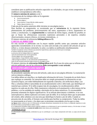 considerar para su publicación artículos especiales no solicitados, sin que exista compromiso de
establecer correspondencia sobre ellos.
El número máximo de autores es de 3.
La estructura de los trabajos debe ser la siguiente:
         Carta de presentación
         Primera página )
         Texto (máximo: 5 hojas DIN-A4 a doble espacio)
         Tablas y figuras (máximo: 2).).
Cada una de las partes anteriores debe iniciarse en una página nueva.
Para facilitar su comprensión, se recomienda que se estructuren de la siguiente forma:
planteamiento del problema, posicionamiento del autor, argumentos a favor, argumentos en
contra y conclusiones. La argumentación se realizará de forma lógica, citando las pruebas en
que se basan las afirmaciones esenciales (opiniones personales o de expertos, estudios
observacionales, ensayos clínicos, revisiones sistemáticas,...).
El número máximo de referencias bibliográficas es 12.
CARTAS AL DIRECTOR
En esta sección se publicarán con la mayor rapidez posible cartas que comenten artículos
aparecidos recientemente en la revista. La carta será enviada a los autores del artículo al que se
refiere y, si éstos desean contestarla, la carta y su réplica se publicarán simultáneamente.
También se aceptarán cartas al director que presenten experiencias y opiniones de interés para la sexología.
El número máximo de autores será de 4.
La estructura de los trabajos debe ser la siguiente:
-Carta de presentación (ver normas generales)
-Primera página (ver normas generales)
-Texto (máximo: 2 hojas DIN-A4 a doble espacio)
-Tabla y/o figuras (máximo: 1). (ver información complementaria).
Cada una de las partes anteriores debe iniciarse en una página nueva.
El número máximo de referencias bibliográficas es 6. En el caso de cartas que se refieran a un
artículo publicado, una de las referencias debe corresponder a este artículo.
 INFORMACIÓN COMPLEMENTARIA
-TABLAS Y FIGURAS
Se presentarán separadas del texto del artículo, cada una en una página diferente. La numeración
será en números arábigos.
Las tablas deben ser sencillas y no duplicarán información del texto. Constarán de un título breve
que explique su contenido. Su estructura debe ser simple presentando la información en una
secuencia lógica, con orden habitualmente de izquierda a derecha y de arriba hacia abajo. Las
filas y columnas deben ir precedidas de un encabezamiento corto o abreviado, que identifique el
material que contiene. Si la tabla ocupase más de una página, los encabezamientos deben
repetirse en cada una de ellas. Debe mantenerse coherencia en la puntuación o abreviaturas de las
palabras, o en las unidades de medida o decimales de los datos numéricos. Es recomendable
presentar solamente los dígitos significativos. Si se utilizan abreviaturas o símbolos, si no son
autoexplicativos, deben explicarse con notas a pie de tabla. Si se incluyen datos que no proceden
del estudio, debe señalarse con una nota que identifique la fuente a pie de tabla. Cuando se
presenta más de una tabla, el formato será similar para facilitar su comprensión. Todas las tablas
se mencionarán en el texto, y los datos que se presentan concordarán con los que se citan.
Las figuras deben utilizarse solo si la información no puede presentarse claramente de otra forma, no debiendo repetirse en este
formato los datos ya presentados en tablas o texto.
En la elaboración de gráficos debe tenerse especial cuidado en no distorsionar lo que se pretende mostrar, a fin de evitar al lector
interpretaciones erróneas. Las escalas de medida deben estar claras y ser consistentes.
-FOTOGRAFIAS
Se seleccionarán cuidadosamente, omitiendo las que no contribuyan a una mejor comprensión del texto. La copia será de buena
calidad.



                                        Desexologia.com | Revista De Sexología 2011                                             71
 