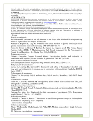 El tamaño será de 9 x 12 cm e irán numeradas al dorso mediante una etiqueta adhesiva, indicando su número y el nombre del primer
autor. No debe escribirse en el dorso y se presentarán por separado, en un sobre. Los pies de las fotografías deben ir mecanografiados
en hoja aparte.
Si se incluyen fotografías de personas, no deben ser identificables, y , si lo son, debe acompañarse de permiso escrito que especifique
su utilización.
-BIBLIOGRAFIA
Las referencias bibliográficas deben numerarse consecutivamente en el orden en que aparecen por primera vez en el texto,
identificándolas en el mismo mediante números entre paréntesis. Deben ser lo más recientes y relevantes posible, y escritas
cuidadosamente según el formato Vancouver, disponibles en: <http://www.icmje.org/>
Los nombres de las revistas deben abreviarse según el estilo usado en el Index Medicus /Medline: «List of Journals Indexed» que se
incluye todos los años en el número de enero del Index Medicus,
también disponible en: http://www.ncbi.nlm.nih.gov/entrez/jrbrowser.cgi
Se evitará, en lo posible, la inclusión como referencias bibliográficas de libros de texto y actas de reuniones. No es aconsejable el uso
de frases imprecisas como referencias bibliográficas no pudiendo emplearse como tales “observaciones no publicadas” ni
“comunicación personal”, pero sí pueden citarse entre paréntesis dentro del texto.
A continuación se ofrecen unos ejemplos de formatos de citas bibliográficas:
 Revista
1) Artículo ordinario .
Relacionar todos los autores si son seis o menos; si son siete o más, relacionar los seis primeros y
añadir la expresión «et al» después de una coma.
Nazareth I, Boynton P, King M. Problems with sexual function in people attending London
general practitioners: cross sectional study. BMJ 2003;327:409-10.
Rosen R, Brown C, Heiman J, Leiblum S, Meston C, Ferguson et al. The Female Sexual
Function Index (FSFI). A Multidimensional Self-Report Instrument for the Assessment of
Female Sexual Function. J Sex Marital Ther 2000;26:191-208.
2) Autor corporativo
Diabetes Prevention Program Research Group. Hypertension, insulin, and proinsulin in
participants with impaired glucose tolerance. Hypertension. 2002;40(5):679-86.
3) No se indica el nombre del autor
21st century heart solution may have a sting in the tail. BMJ 2002;325(7357):184.
4) Suplemento de un volumen
Geraud G, Spierings EL, Keywood C. Tolerability and safety of frovatriptan with short- and
long-term use for treatment of migraine and in comparison with sumatriptan. Headache. 2002;42
Suppl 2:S93-9.
5) Suplemento de un número
Glauser TA. Integrating clinical trial data into clinical practice. Neurology. 2002;58(12 Suppl
7):S6-12.
6) Número sin volumen
Banit DM, Kaufer H, Hartford JM. Intraoperative frozen section analysis in revision total joint
arthroplasty. Clin Orthop. 2002;(401):230-8.
7) Indicación del tipo de artículo
Cárdenes M, Artiles J, Arkuch A, Suárez S. Hipotermia asociada a eritromicina [carta]. Med Clin
(Barc) 1992;98:715-6.
Fuhrman SA, Joiner KA. Binding of the third component of complement C3 by Toxoplasma
gondii [abstract]. Clin Res 1987;35:475A.
8) Trabajo en prensa
González JA, Bueno E, Panizo C. Estudio de la reacción antígeno-anticuerpo en enfermedades
exantemáticas [en prensa]. Med Clin (Barc).
 Libros y otras monografías
9) Autores personales
Murray PR, Rosenthal KS, Kobayashi GS, Pfaller MA. Medical microbiology. 4th ed. St. Louis:
Mosby; 2002.
10) Editores o recopiladores como autores

                                        Desexologia.com | Revista De Sexología 2011                                                  72
 