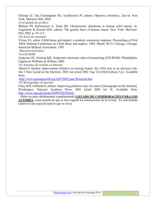 Gilstrap LC 3rd, Cunningham FG, VanDorsten JP, editors. Operative obstetrics. 2nd ed. New
York: McGraw-Hill; 2002.
11) Capítulo de un libro
Meltzer PS, Kallioniemi A, Trent JM. Chromosome alterations in human solid tumors. In:
Vogelstein B, Kinzler KW, editors. The genetic basis of human cancer. New York: McGraw-
Hill; 2002. p. 93-113.
12) Actas de reuniones
Vivian VL, editor. Child abuse and neglect: a medical community response. Proceedings of First
AMA National Conference on Child abuse and neglect; 1984, March 30-31; Chicago. Chicago:
American Medical Association, 1985.
 Material electrónico
13) CD-ROM
Anderson SC, Poulsen KB. Anderson's electronic atlas of hematology [CD-ROM]. Philadelphia:
Lippincott Williams & Wilkins; 2002.
14) Artículos de revistas en Internet
Abood S. Quality improvement initiative in nursing homes: the ANA acts in an advisory role.
Am J Nurs [serial on the Internet]. 2002 Jun [cited 2002 Aug 12];102(6):[about 3 p.]. Available
from:
 http://www.nursingworld.org/AJN/2002/june/Wawatch.htm
15) Monografías en Internet
Foley KM, Gelband H, editors. Improving palliative care for cancer [monograph on the Internet].
Washington: National Academy Press; 2001 [cited 2002 Jul 9]. Available from:
http://www.nap.edu/books/0309074029/html/.
. -Debe enviarse debidamente cumplimentado LISTADO DE COMPROBACIÓN PARA LOS
AUTORES, como prueba de que se han seguido las instrucciones de la revista. Es conveniente
conservar una copia de todo lo que se envía.




                            Desexologia.com | Revista De Sexología 2011                     73
 